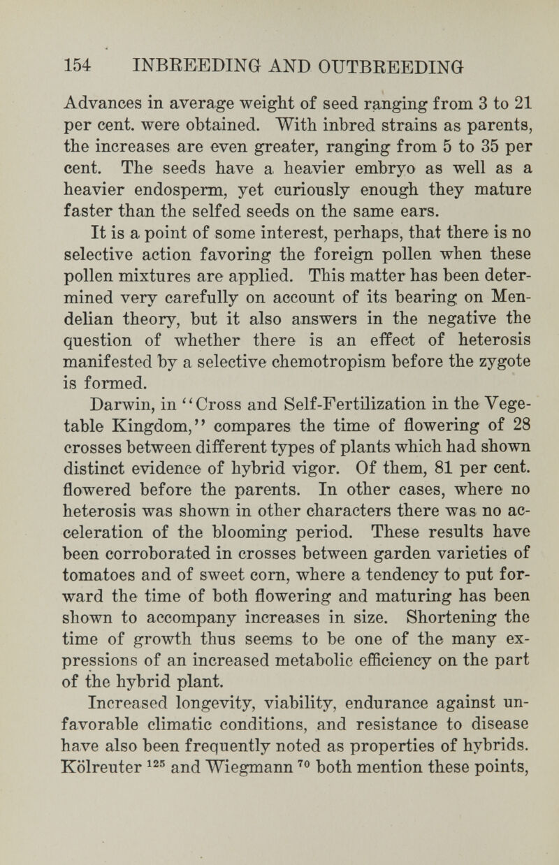 154 INBREEDING AND OUTBREEDING Advances in average weight of seed ranging from 3 to 21 per cent, were obtained. With inbred strains as parents, the increases are even greater, ranging from 5 to 35 per cent. The seeds have a heavier embryo as well as a heavier endosperm, yet curiously enough they mature faster than the selfed seeds on the same ears. It is a point of some interest, perhaps, that there is no selective action favoring the foreign pollen when these pollen mixtures are applied. This matter has been deter¬ mined very carefully on account of its bearing on Men- delian theory, but it also answers in the negative the question of whether there is an effect of heterosis manifested by a selective chemotropism before the zygote is formed. Darwin, in Cross and Self-Fertilization in the Vege¬ table Kingdom, compares the time of flowering of 28 crosses between different types of plants which had shown distinct evidence of hybrid vigor. Of them, 81 per cent, flowered before the parents. In other cases, where no heterosis was shown in other characters there was no ac¬ celeration of the blooming period. These results have been corroborated in crosses between garden varieties of tomatoes and of sweet corn, where a tendency to put for¬ ward the time of both flowering and maturing has been shown to accompany increases in size. Shortening the time of growth thus seems to be one of the many ex¬ pressions of an increased metabolic efficiency on the part of the hybrid plant. Increased longevity, viability, endurance against un¬ favorable climatic conditions, and resistance to disease have also been frequently noted as properties of hybrids. Kölreuter and Wiegmann both mention these points,