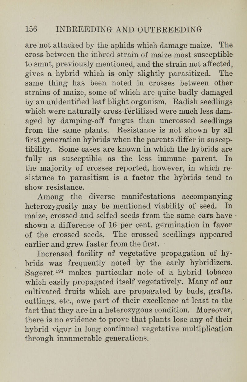 156 INBREEDING AND OUTBREEDING are not attacked by the aphids which damage maize. The cross between the inbred strain of maize most susceptible to smut, previously mentioned, and the strain not affected, gives a hybrid which is only slightly parasitized. The same thing has been noted in crosses between other strains of maize, some of which are quite badly damaged by an unidentified leaf blight organism. Radish seedlings which were naturally cross-fertilized were much less dam¬ aged by damping-off fungus than uncrossed seedlings from the same plants. Resistance is not shown by all first generation hybrids when the parents differ in suscep¬ tibility. Some cases are known in which the hybrids are fully as susceptible as the less immune parent. In the majority of crosses reported, hoAvever, in which re¬ sistance to parasitism is a factor the hybrids tend to show resistance. Among the diverse manifestations accompanying heterozygosity may be mentioned viability of seed. In maize, crossed and selfed seeds from the same ears have shown a difference of 16 per cent, germination in favor of the crossed seeds. The crossed seedlings appeared earlier and grew faster from the first. Increased facility of vegetative propagation of hy¬ brids was frequently noted by the early hybridizers. Sageret makes particular note of a hybrid tobacco which easily propagated itself vegetatively. Many of our cultivated fruits which are propagated by buds, grafts, cuttings, etc., owe part of their excellence at least to the fact that they are in a heterozygous condition. Moreover, there is no evidence to prove that plants lose any of their hybrid vigor in long continued vegetative multiplication through innumerable generations.