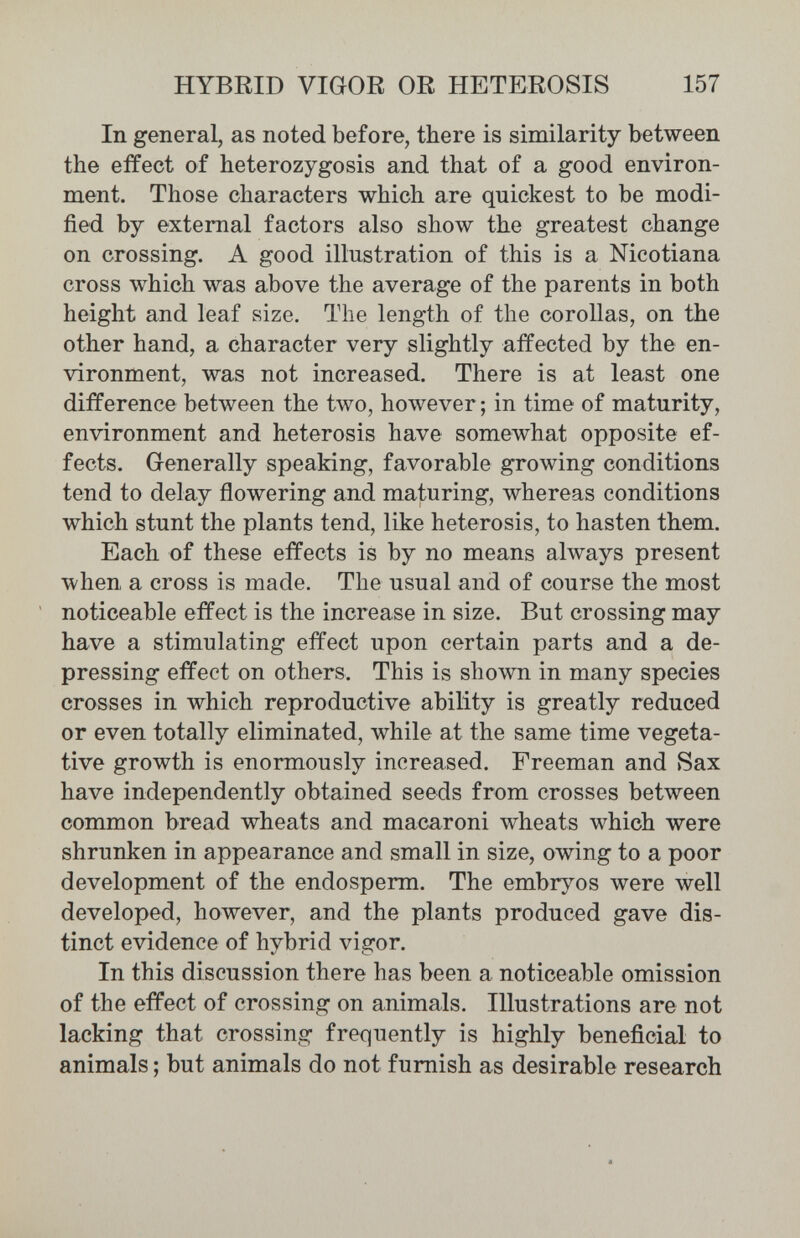 HYBRID VIGOR OR HETEROSIS 157 In general, as noted before, there is similarity between the effect of heterozygosis and that of a good environ¬ ment. Those characters which are quickest to be modi¬ fied by external factors also show the greatest change on crossing. A good illustration of this is a Nicotiana cross which was above the average of the parents in both height and leaf size. The length of the corollas, on the other hand, a character very slightly affected by the en¬ vironment, was not increased. There is at least one difference between the two, however ; in time of maturity, environment and heterosis have somewhat opposite ef¬ fects. Grenerally speaking, favorable growing conditions tend to delay flowering and maturing, whereas conditions which stunt the plants tend, like heterosis, to hasten them. Each of these effects is by no means always present when a cross is made. The usual and of course the most noticeable effect is the increase in size. But crossing may have a stimulating effect upon certain parts and a de¬ pressing effect on others. This is shown in many species crosses in which reproductive ability is greatly reduced or even totally eliminated, while at the same time vegeta¬ tive growth is enormously increased. Freeman and Sax have independently obtained seeds from crosses between common bread wheats and macaroni wheats which were shrunken in appearance and small in size, owing to a poor development of the endosperm. The embryos were well developed, however, and the plants produced gave dis¬ tinct evidence of hybrid vigor. In this discussion there has been a noticeable omission of the effect of crossing on animals. Illustrations are not lacking that crossing frequently is highly beneficial to animals ; but animals do not furnish as desirable research