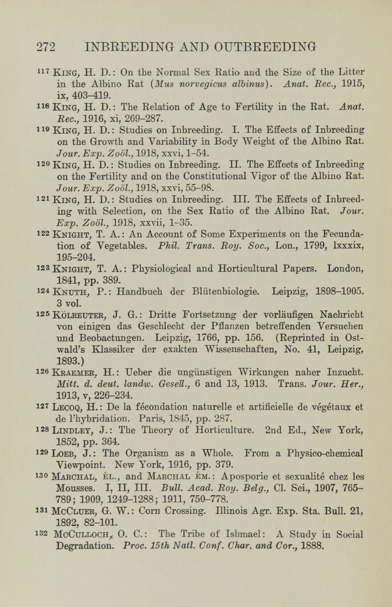 272 INBREEDING AND OUTBREEDING King, H. D. : On the Normal Sex Ratio and the Size of the Litter in the Albino Rat {Mus norvégiens álbinus). Anat. Вес., 1915, ix, 403-419. lie King, H. D. ; The Relation o^f Age to Fertility in the Rat. Anat. Вес., 1916, xi, 269-287. 11® King, H. D. : Studies on Inbreeding. I. The Effects of Inbreeding on the Growth and Variability in Body Weight of the Albino Rat. Jour. Exp. Zoöl., 1918, xxvi, 1-54. 120 King, H. D. : Studies on Inbreeding. II. The Effetíts of Inbreeding on the Fertility and on the Constitutional Vigor of the Albino Rat. Jour. Exp. Zoöl., 1918, xxvi, 55-98. 121 King, H. D. : Studies on Inbreeding. III. The Effects of Inbreed¬ ing with Selection, on the Sex Ratio of the Albino Rat. Jour. Exp. Zoöl., 1918, xxvii, 1-35. 122 Knight, T. A. : An Account of Some Experiments on the Fecunda¬ tion of Vegetables. Phil. Trans. Boy. Soc., Lon., 1799, Ixxxix, 195-204. 123 Knight, T. A. : Physiological and Horticultural Papers. London, 1841, pp. 389. 124 Knuth, p. : Handbuch der Blütenbiologie. Leipzig, 1898-1905. 3 vol. 185 kölreuter, J. G. : Dritte Fortsetzung der vorläufigen Nachricht von einigen das Geschlecht der Pflanzen betreffenden Versuchen und Beobactungen. Leipzig, 1766, pp. 156. (Reprinted in Ost- wald's Klassiker der exakten Wissenschaften, No. 41, Leipzig, 1893.) 126 КкАЕМЕЖ, H.: Ueber die ungünstigen Wirkungen naher Inzucht. Mitt. d. deut. landw. Gesell., 6 and 13, 1913. Trans. Jour. Her., 1913, v, 226-234. 127 Lecoq, H. : De la fécondation naturelle et artificielle de végétaux et de l'hybridation. Paris, 1845, pp. 287. i28Lindlet, J.: The Theory of Horticulture. 2nd Ed., New York, 1852, pp. 364. 129 Loeb, J. : The Organism as a Whole. From a Physico-chemical Viewpoint. New York, 1916, pp. 379. 130 Maechal, él., and Marchal ém. ; Aposporie et sexuaUté chez les Mousses. I, II, III. Bull. Acad. Boy. Belg., Cl. Sci., 1907, 765- 789; 1909, 1249-1288; 1911, 750-778. 131 McCluer, g. W. : Corn Crossing. Illinois Agr. Exp. Sta. Bull. 21, 1892, 82-101. 132 MoCulloch_^ 0. C. : The Tribe of Ishmael: A Study in Social Degradation. Froc. 15th Nati. Conf. Char, and Cor., 1888.