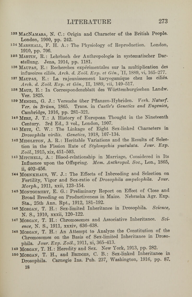 LITERATURE 273 138 MacNamara, N. е.: Origin and Character of the British People. London, 1900, pp. 242. 134 Marshall, F. H. A.: The Physiology of Reproduction. London, 1910, pp. 706. 136 R. ; Lehrbuch der Anthropologie in systematischer Dar¬ stellung. Jena, 1914, pp. 1181. 136 Maupas, E. : Recherches expérimentales sur la multiplication des infusoires ciliés. Arch. d. Zoöl. Exp. et Gén., II, 1889, vi, 165-277. 187 Maupas, E. : La rajeunissement karyogamique chez les ciliés. Arch. d. Zoöl. Exp. et Gén., II, 1889, vii, 149-517. 138 Mauz, E. : In Correspondenzblatt des Württemburgischen Landw. Ver. 1825. 13» Mendel, G. J. : Versuche über Pflanzen-Hybriden. Verh. Naturf. Ver. in Brünn, 1865. Trans, in Castle's Genetics and Eugenics, Cambridge, 1916, pp. 281-321. 14 0 Merz, J. T.: A History of European Thought in the Nineteenth Century. 3rd Ed., 3 vol., London, 1907. 141 Metz, С. W. : The Linkage of Eight Sex-linked Characters in Drosophila virilis. Genetics, 1918, 107-134. 1^2 MrooLETON, A. R. : Heritable Variations and the Results of Selec¬ tion in the Fission Rate of Stylonychia pustulata. Jour. Exp. Zoöl., 1915, xix, 451-503. 143 Mitchell^ A. : Blood-relationship in Marriage, Considered in Its Influence upon the Offspring. Mem. Anthropol. Soc., Lon., 1865, Ü, 402^56. 11*^ Moenkhaus, W. J. : The Effects of Inbreeding and Selection on Fertility, Vigor and Sex-ratio of Drosophila ampelophila. Jour. Morph., 1911, xxii, 123-154. 145 Montgomery, E. G. : Preliminary Report on Effect of Close and Broad Breeding on Productiveness in Maize. Nebraska Agr. Exp. Sta.., 25th Ann. Rpt., 1912, 181-192. i*e Morgan, T. H. : S'ex-limited Inheritance in Drosophila. Science, N. S., 1910, xxxii, 120-122. Morgan, T. H. : Chromosomes and Associative Inheritance. Scir enee, N. S., 1911, xxxiv, 636-638. 148 Morgan, T. H. : An Attempt to Analyze the Constitution of the Chromosomes on the Basis of Sex-limited Inheritance in Droso¬ phila. Jour. Exp. Zoöl., 1911, xi, 365^13. 149 Morgan, T. H. : Heredity and Sex. New York, 1913, pp. 282. Morgan, T. H., and Bridges, C. B. : Sex-linked Inheritanoe in Drosophila. Carnegie Ins. Pub. 237, Washington, 1916, pp. 87. 18