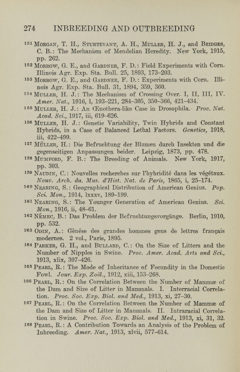 274 INBREEDING AND OUTBREEDING 161 Morgan, T. H., Stuetevant, A. H., Muller, H. J., and Bridges, C. В.: The Mechanism of Mendelian Heredity. New York, 1915, pp. 262. 152 Morrow, G. E., and Gardner, F. D. : Field Experiments with Com. Illinois AgT. Exp. Sta. Bull. 25, 1893, 173-203. 153 Morrow, G. E., and Gardner, Г. D. : Experiments with Corn. Illi¬ nois Agr. Exp. Sta. Bull. 31, 1894, 359, 360. 154]\Juller, H. J.: The Mechanism of Crossing Over. I, II, III, IV. Amer. Nat., 1916, 1, 193-221, 284-305, 350-366, 421-434.' I'^'^MuLLER, H. J.: An Œnothera-like Case in Drosophila.- Proc. Nat. Acad. Sci., 1917, iii, 619-626. 166 Müller, H. J. : Genetic Variability, Twin Hybrids and Constant Hybrids, in a Case of Balanced Lethal Factors. Genetics, 1918, iii, 422-499. müller, H.: Die Befruchtung der Blumen durch Insekten und die gegenseitigen Anpassungen beider. Leipzig, 1873, pp. 478. 158 MuMFORD, F. в.; The Breeding of Animals. New York, 1917, pp. 303. 15® Naudin, с. : Nouvelles recherches sur l'hybridité dans les végétaux. Nouv. Arch. du. Mus. d'Hist. Nat. de Paris, 1865, i, 25-174. S.: Geographical Distribution of American Genius. Pop. Sci. Mon., 1914, Ixxxv, 189-199. 161 Nearing, s.: The Younger Generation of American Genius. Sci. Mon., 1916, ii, 48-61. 162 Némec, в. : Das Problem der Befruchtungsvorgänge. Berlin, 1910, pp. 532. 1^3 Odin, A. : Gènése des grandes hommes gens de lettres français miodemes. 2 vol., Paris, 1895. 164 Parker, G. H., and Bullard, C. ; On the Size of Litters and the Number of Nipples in Swine. Proc. Amer. Acad. Arts and Sci., 1913, xlix, 397-426. 165 Pearl, R. : The Mode of Inheritance of Fecundity in the Domestic Fowl. Jour. Exp. ZoöL, 1912, xiii, 153-268. 166 Pearl, R. : On the Correlation Between the Number of MammsB of the Dam and Size of Litter in Mammals. I. Interracial Correla¬ tion. Proc. Soc. Exp. Biol, and Med., 1913, xi, 27-30. 167 Pearl, R. : On the Correlation Between the Number of Mammae of the Dam and Size of Litter in Mammals. II. Intraracial Correla¬ tion in Swine. Proc. Soc. Exp. Biol, and Med., 1913, xi, 31, 32. 168 Pearl, R. : A Contribution Towards an Analysis of the Problem, of Inbreeding. Amer. Nat., 1913, xlvii, 577-614.