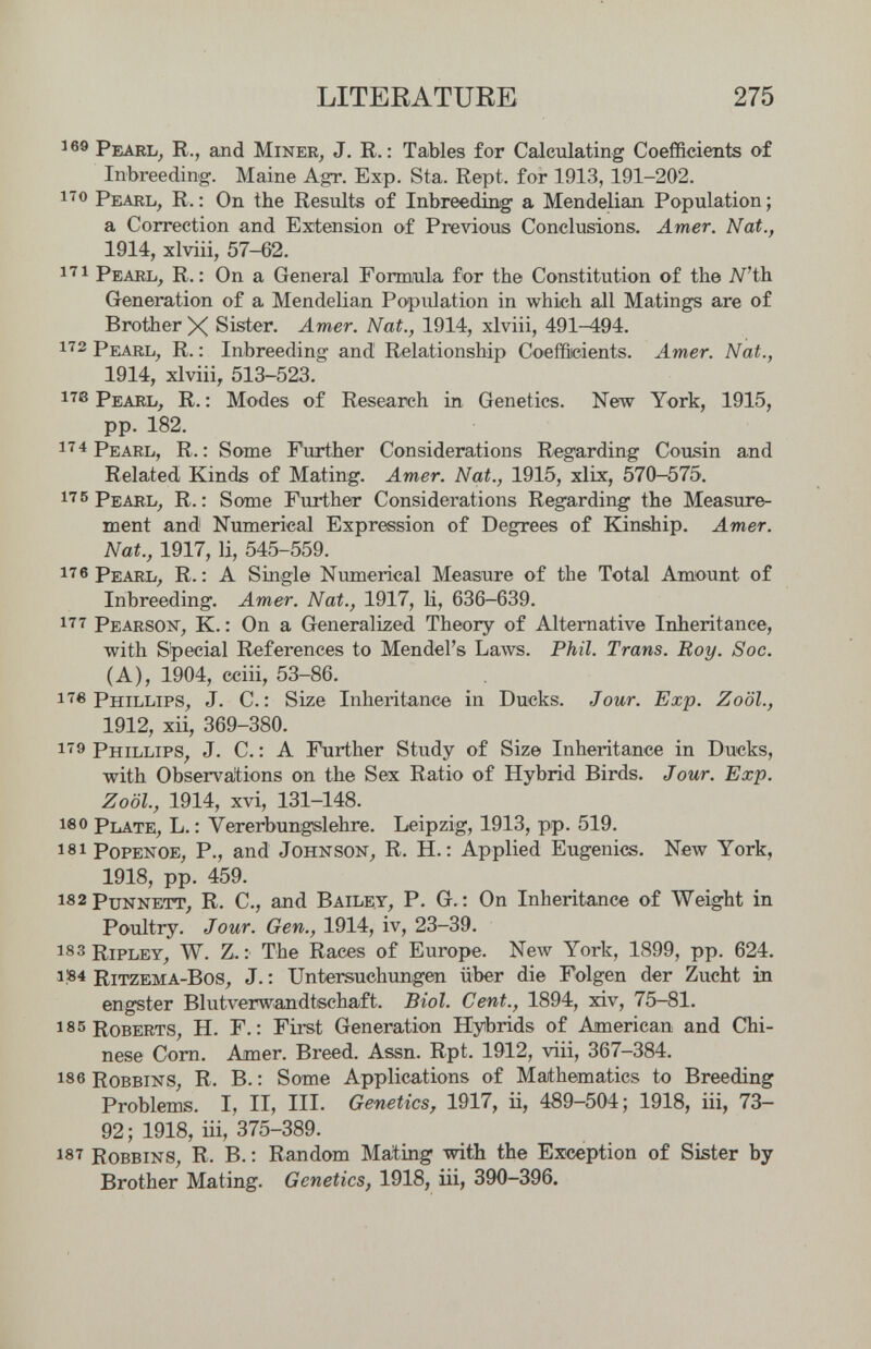 LITEKATUBE 275 ^ Pearl^ R., and Miner, J. R. : Tables for Calculating Coefficients of Inbreeding. Maine Agr. Exp. Sta. Kept, for 1913, 191-202. Pearl, R. : On the Results of Inbreeding a Mendelian Population ; a Correction and Extension of Previous Conclusions. Amer. Nat., 1914, xlviii, 57-62. Pearl, R. ; On a General Formaila for the Constitution of the N'th. Generation of a Mendelian Population in which all Matings are of Brother X Sister. Amer. Nat., 1914, xlviii, 491^94. 172 PiuRL, R. : Inbreeding and Relationship Coefficients. Amer. Nat., 1914, xlviii, 513-523. Pearl, R. : Modes of Research in Genetics. New York, 1915, pp. 182. Редец ; Some Further Considerations Regarding Cousin and Related Kinds of Mating. Amer. Nat., 1915, xlix, 570-575. r. ; Some Fm-ther Considerations Regarding the Measure¬ ment and Numerical Expression of Degrees of Kinship. Amer. Nat., 1917, li, 545-559. Pearl, R. : A Single Numerical Measure of the Total Amount of Inbreeding. Amer. Nat., 1917, U, 636-639. 177 Pearson, K. : On a Generalized Theory of Alternative Inheritance, with Special References to Mendel's La\vs. Phil. Trans. Roy. Soc. (A), 1904, cciii, 53-86. 17в Phillips, J. C.; Size Inheritance in Ducks. Jour. Exp. Zo'ól., 1912, xii, 369-380. 179 Phillips, J. C. : A Further Study of Size Inheritance in Ducks, with Observations on the Sex Ratio of Hybrid Birds. Jour. Exp. Zoöl., 1914, xvi, 131-148. leo Plate, L. : Vererbungslehre. Leipzig, 1913, pp. 519. 181 popenoe, P., and Johnson, R. H. ; Applied Eugenics. New York, 1918, pp. 459. is2Punnett, R. C., and Bailey, P. G. : On Inheritance of Weight in Poultry. Jour. Gen., 1914, iv, 23-39. 183 Ripley, W. Z. : The Races of Europe. New York, 1899, pp. 624. i!84 Ritzema-Bos, J. : Untersuchungen über die Folgen der Zucht in engster Blutverwandtschaft. Biol. Cent., 1894, xiv, 75-81. 185 Roberts, H. F.; First Generation Hybrids of American and Chi¬ nese Corn. Amer. Breed. Assn. Rpt. 1912, viii, 367—384. 186 RoBBiNS, R. B. : Some Applications of Mathematics to Breeding Problems. I, 11^ III. Genetics, 1917, ii, 489—504; 1918, iii, 73— 92; 1918, iii, 375-389. 187 Robbins, R. B. ; Random Mating with the Exception of Sister by Brother Mating. Genetics, 1918, üi, 390-396.