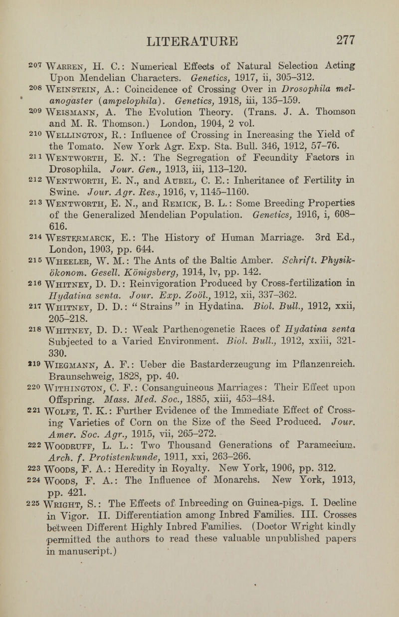 LITERATURE 277 207 Wakren, Ы. е.: Numerical Effects of Natural Selection Acting Upon Mendelian Characters. Genetics, 1917, ii, 305-312. 2oe Weinstein^ A. : Coincidence of Crossing Over in Drosophila mel- anogaster (ampelophila). Genetics, 1918, iü, 135-159. ao9 Weismann, A. The Evolution Theory. (Trans. J. A. Thomson and M. R. Thomson.) London, 1904, 2 vol. 210 Wellington^ R. : Influence of Crossing in Increasing the Yield of the Tomato. New York Agr. Exp. Sta. Bull. 346, 1912, 57-76. 211 Wentworth, E. N. : The Segregation of Fecundity Factors in Drosophila. Jour. Gen., 1913, iii, 113-120. 212 Wentvì^orth, E. N., and Aubel, C. E.: Inheritance of Fertility in Swine. Jour. Agr. Bes., 1916, v, 1145-1160. 213 Wentworth, E. N., and Remiok^ B. L. : Some Breeding Properties of the Generalized Mendelian Population. Genetics, 1916, i, 608- 616. 214 Westeìrmarck, e. : The History of Human Marriage. 3rd Ed., London, 1903, pp. 644. 215 Wheeler, W. M. : The Ants of the Baltic Amber. Schrift. Physik¬ ökonom. Gesell. Königsberg, 1914, Iv, pp. 142. 216 Whitney, D. D. : Reinvigoration Produced by Cross-fertilization in Ilydatina senta. Jour. Exp. Zoöl., 1912, xii, 337-362. 217 Whitney, D. D. :  Strains  in Hydatina. Biol. Bull., 1912, xxii, 205-218. 218 Whitney, D. D. : Weak Parthenogenetic Races of Ilydatina senta Subjected to a Varied Environment. Biol. Bull., 1912, xxiii, 321- 330. 219 Wiegmann, A. Г. : Ueber die Bastarderzeugung im Pflanzenreich. Braunschweig, 1828, pp. 40. 220 Withington, C. f.: Consaлguineous Mamages: Their Effect upon Offspring. Mass. Med. Soc., 1885, xiii, 453-484. в 21 Wolfe, T. K. : F\irther Evidence of the Immediate Effect of Cross¬ ing Varieties of Corn on the Size of the Seed Produced. Jour. Amer. Soc. Agr., 1915, vii, 265-272. 222 WoODRiJrr, L. L. : Two Thousand Generations of Paramecium, Arch. f. Protistenkunde, 1911, xxi, 263-266. 223 Woods, F. A.; Heredity in Royalty. New York, 1906, pp. 312, 224 Woods, F, A,: The Influence of Monarchs, New York, 1913, pp. 421, 225 Wright, S. : The Effects of Inbreeding on Guinea-pigs. I. Decline in Vigor. II. Differentiation among Inbred Families. III. Crowes between Different Highly Inbred Families. (Doctor Wright kindly permitted the authors to read these valuable unpublished papers in manuscript.)