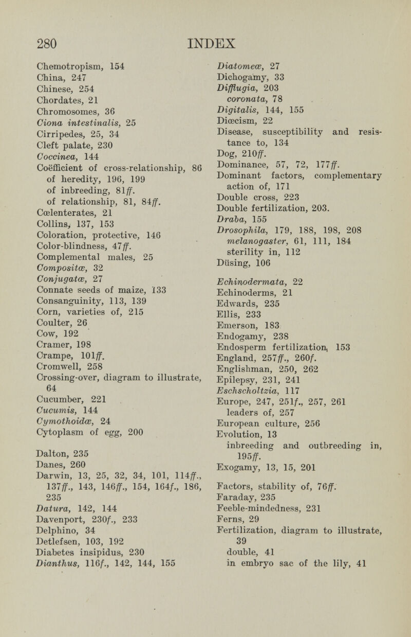 280 INDEX Cbemotropism, 154 China, 247 Chinese, 254 Chordates, 21 Chromosomes, 36 dona intestinalis, 25 Cirripedes, 25, 34 Cleft palate, 230 Coccínea, 144 Coefficient of cross-relationship, 86 of heredity, 196, 199 of inbreeding, 81/f. of relationship, 81, 84^. Coelenterates, 21 Collins, 137, 153 Coloration, protective, 146 Color-blindness, 4:7ff. Complemental males, 25 Composites, 32 Conjugatœ, 27 Connate seeds of maize, 133 Consanguinity, 113, 139 Corn, varieties of, 215 Coulter, 26 Cow, 192 Cramer, 198 Crampe, 101^. Cromwell, 258 Crossing-over, diagram to illustrate, 64 Cucumber, 221 Cucumis, 144 Cymothoidœ, 24 cytoplasm of egg, 200 Dalton, 235 Danes, 260 Darwin, 13, 25, 32, 34, 101, 114^., 137^., 143, 146^., 154, 164/., 186, 235 Datura, 142, 144 Davenport, 230f., 233 Delphino, 34 Detlefsen, 103, 192 Diabetes insipidus, 230 Dianthus, llQf., 142, 144, 155 Diatomeœ, 27 Dichogamy, 33 Difßugia, 203 coronata, 78 Digitalis, 144, 155 Diœcism, 22 Disease, susceptibility and resis¬ tance to, 134 Dog, 210/r. Dominance, 57, 72, 177ff. Dominant factors, complementary action of, 171 Double cross, 223 Double fertilization, 203. Draba, 155 Drosophila, 179, 188, 198, 208 melanogaster, 61, 111, 184 sterility in, 112 Düsing, 106 EchinodermM'ta, 22 Echinoderms, 21 Edwards, 235 Ellis, 233 Emerson, 183 Endogamy, 238 Endosperm fertilization, 153 England, 257if., 260f. Englishman, 250, 262 Epilepsy, 231, 241 Eschscholtzia, 117 Europe, 247, 25\f., 257, 261 leaders of, 257 European culture, 256 Evolution, 13 inbreeding and outbreeding in, Exogamy, 13, 15, 201 Factors, stability of, 76ff. Faraday, 235 Feeblemindedness, 231 Ferns, 29 Fertilization, diagram to illustrate, 39 double, 41 in embryo sac of the lily, 41