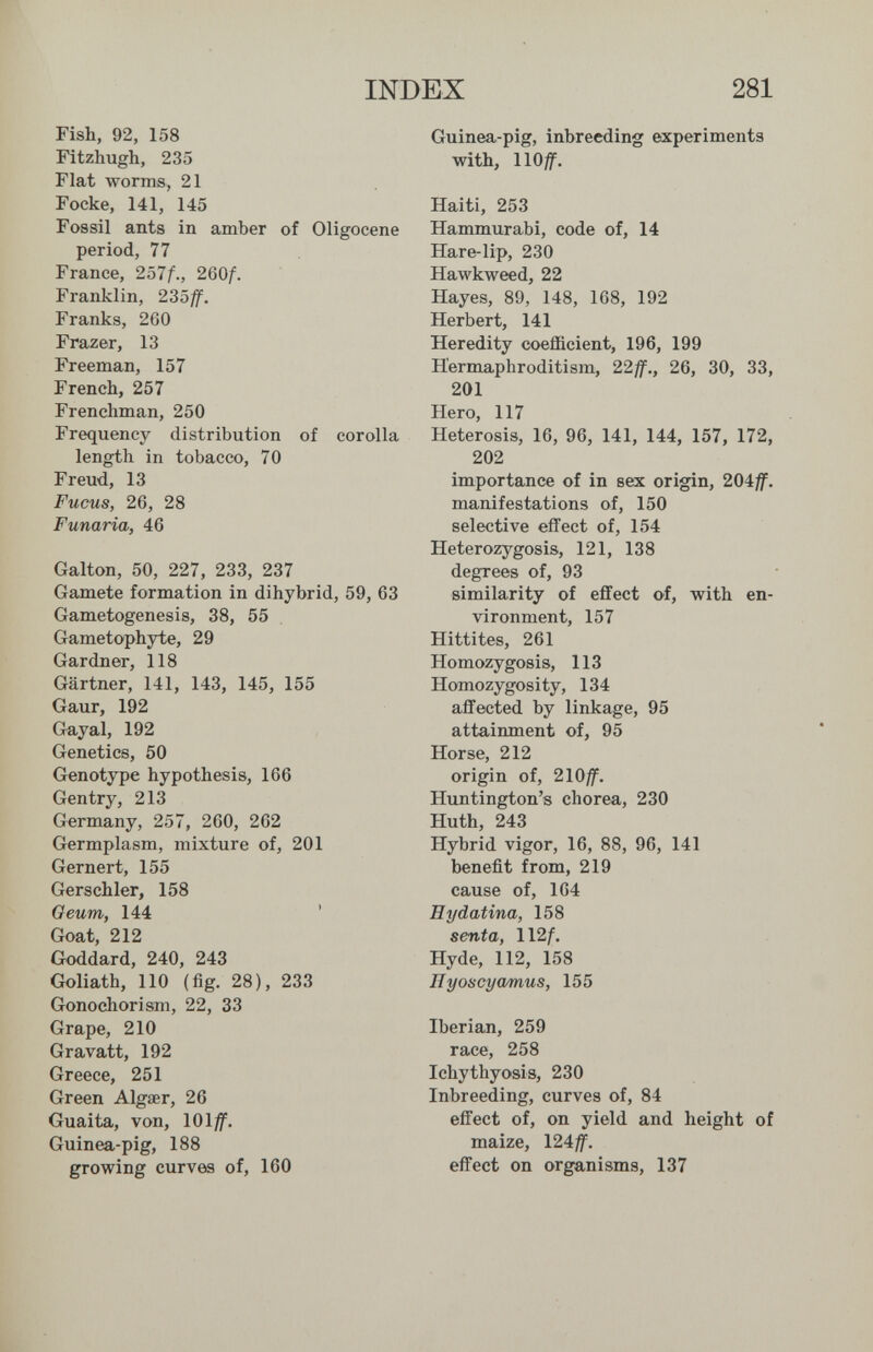 INDEX 281 Fish, 92, 158 Fitzhugh, 235 Fiat worms, 21 Focke, 141, 145 Fossil ants in amber of Oligocene period, 77 France, 257Д, 260/. Franklin, 23off. Franks, 260 Frazer, 13 Freeman, 157 French, 257 Frenchman, 250 Frequency distribution of corolla length in tobacco, 70 Freud, 13 Fucus, 26, 28 Fuñaría, 46 Galton, 50, 227, 233, 237 Gamete formation in dihybrid, Gametogenesis, 38, 55 Gametophyte, 29 Gardner, 118 Gärtner, 141, 143, 145, 155 Gaur, 192 Gayal, 192 Genetics, 50 Genotype hypothesis, 166 Gentry, 213 Germany, 257, 260, 262 Germplasm, mixture of, 201 Gernert, 155 Gerschler, 158 Oeum, 144 ' Goat, 212 Goddard, 240, 243 Goliath, 110 (fig. 28), 233 Gonochorism, 22, 33 Grape, 210 Gravatt, 192 Greece, 251 Green Algaer, 26 Guaita, von, 101^. Guinea-pig, 188 growing curves of, 160 Guinea-pig, inbreeding experiments with, llO^f. Iberian, 259 race, 258 Ichythyosis, 230 Inbreeding, curves of, 84 effect of, on yield and height of maize, 124^. effect on organisms, 137 Haiti, 253 Hammurabi, code of, 14 Hare-lip, 230 Hawkweed, 22 Hayes, 89, 148, 168, 192 Herbert, 141 Heredity coefficient, 196, 199 Hermaphroditism, 22ff., 26, 30, 33, 201 Hero, 117 Heterosis, 16, 96, 141, 144, 157, 172, 202 importance of in sex origin, 20iff. manifestations of, 150 selective effect of, 154 Heterozygosis, 121, 138 degrees of, 93 63 similarity of effect of, with en¬ vironment, 157 Hittites, 261 Homozygosis, 113 Homozygosity, 134 affected by linkage, 95 attainment of, 95 Horse, 212 origin of, 210^. Huntington's chorea, 230 Huth, 243 Hybrid vigor, 16, 88, 96, 141 benefit from, 219 cause of, 164 Eydatina, 158 senta, ll2f. Hyde, 112, 158 Hyoscyamus, 155