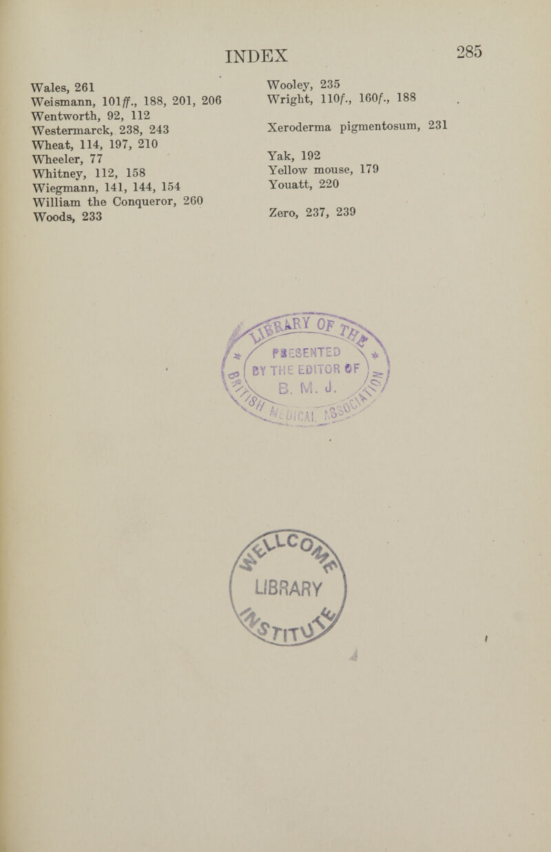 INDEX Wales, 261 Weismann, 101^., 188, 201, 206 Wentworth, 92, 112 Westermarck, 238, 243 Wheat, 114, 197, 210 Wheeler, 77 Whitney, 112, 158 Wiegmann, 141, 144, 154 William the Conqueror, 260 Woods, 233 Wooley, 235 Wright, llOf., 160A, 188 Xeroderma pigmentosum, 231 Yak, 192 Yellow mouse, 179 Youatt, 220 Zero, 237, 239
