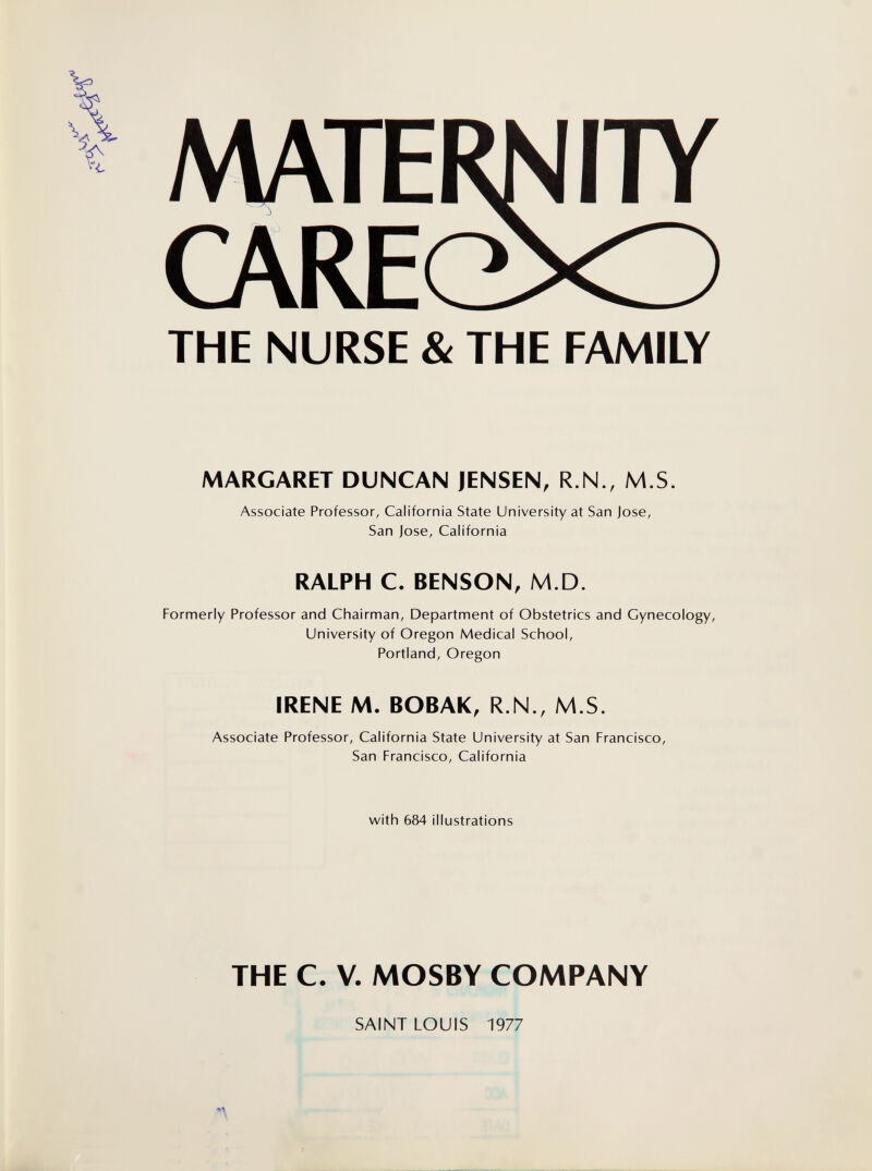 MATERN I7Y CARE(±^ THE NURSE & THE FAMILY MARGARET DUNCAN JENSEN, R.N., M.S. Associate Professor, California State University at San Jose, San Jose, California RALPH C. BENSON, M.D. Formerly Professor and Chairman, Department of Obstetrics and Gynecology, University of Oregon Medical School, Portland, Oregon IRENE M. BOBAK, R.N., M.S. Associate Professor, California State University at San Francisco, San Francisco, California with 684 illustrations THE C. V. MOSBY COMPANY SAINT LOUIS 1977 n