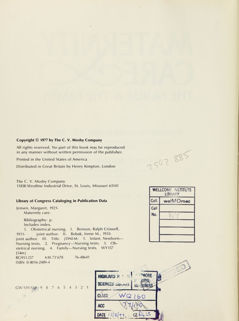 Copyright © 1977 by The С. V. Mosby Company All rights reserved. No part of this book may be reproduced in any manner without written permission of the publisher. Printed in the United States of America Distributed in Great Britain by Henry Kimpton, London 1 The C. V. Mosby Company 11830 Westline Industrial Drive, St. Louis, Missouri 63141 Library of Congress Cataloging in Publication Data Jensen, Margaret, 1921- Maternity care. Bibliography: p. Includes index. 1. Obstetrical nursing. I. Benson, Ralph Criswell, 1911- joint author. II. Bobak, Irene M., 1933- joint author. III. Title. [DNLM: 1. Infant, Newborn- Nursing texts. 2. Pregnancy—Nursing texts. 3. Ob¬ stetrical nursing. 4. Family—Nursing texts. WY157 J 54m] RC951.J57 610.73'678 76-48641 ISBN 0-8016-2489-4 GW/VH/y^/ 987654321 HIGHLAND H > л! SCiENCES übuniü CLASS WQ/GO ACC -<1Л M ШВ lllif-n,. Cííilf %