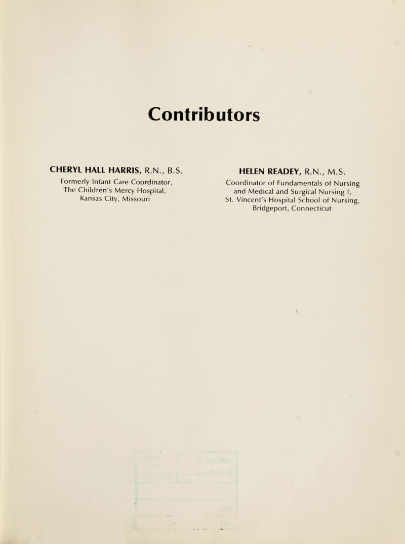 Contributors CHERYL HALL HARRIS, R.N., B.S Formerly Infant Care Coordinator, The Children's Mercy Hospital, Kansas City, Missouri HELEN READEY, R.N., M.S. Coordinator of Fundamentals of Nursing and Medical and Surgical Nursing I, St. Vincent's Hospital School of Nursing, Bridgeport, Connecticut