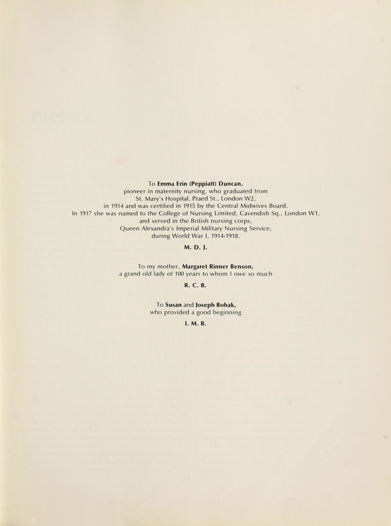 To Emma Erin (Peppiatt) Duncan, pioneer in maternity nursing, who graduated from St. Mary's Hospital, Praed St., London W2, in 1914 and was certified in 1915 by the Central Midwives Board. In 1917 she was named to the College of Nursing Limited, Cavendish Sq., London W1, and served in the British nursing corps. Queen Alexandra's Imperial Military Nursing Service, during World War I, 1914-1918. M. D. J. To my mother, Margaret Rinner Benson, a grand old lady of 100 years to whom I owe so much R. C. B. To Susan and Joseph Bobak, who provided a good beginning I. M. B.