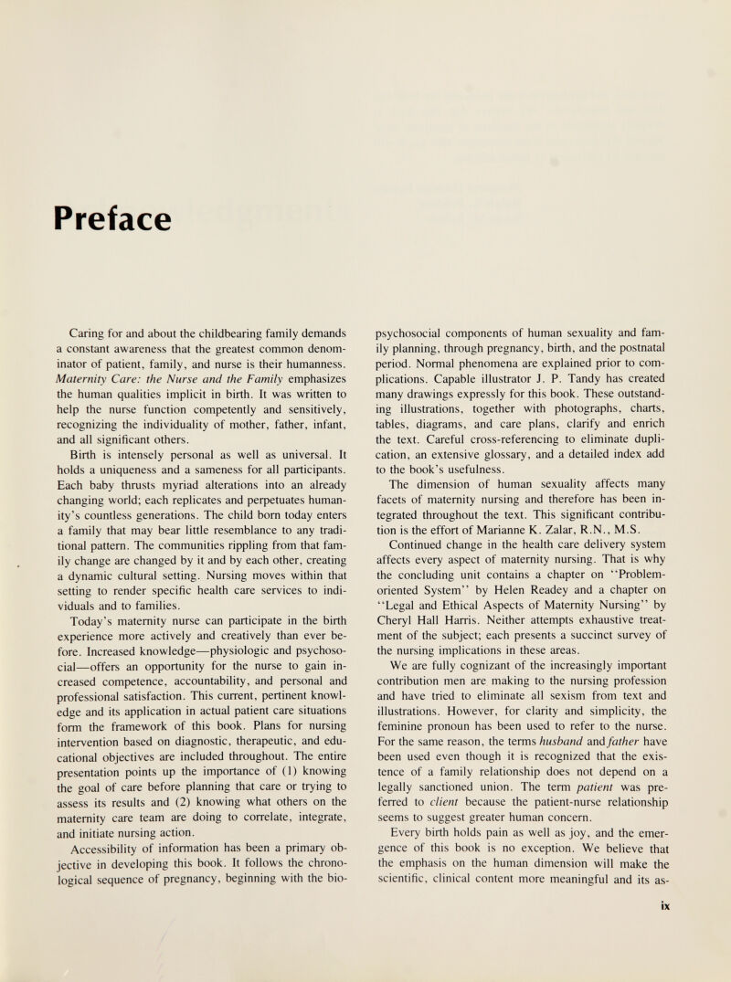 Preface Caring for and about the childbearing family demands a constant awareness that the greatest common denom¬ inator of patient, family, and nurse is their humanness. Maternity Care: the Nurse and the Family emphasizes the human qualities implicit in birth. It was written to help the nurse function competently and sensitively, recognizing the individuality of mother, father, infant, and all significant others. Birth is intensely personal as well as universal. It holds a uniqueness and a sameness for all participants. Each baby thrusts myriad alterations into an already changing world; each replicates and peфetuates human¬ ity's countless generations. The child bom today enters a family that may bear little resemblance to any tradi¬ tional pattern. The communities rippling from that fam¬ ily change are changed by it and by each other, creating a dynamic cultural setting. Nursing moves within that setting to render specific health care services to indi¬ viduals and to families. Today's maternity nurse can participate in the birth experience more actively and creatively than ever be¬ fore. Increased knowledge—physiologic and psychoso¬ cial—offers an opportunity for the nurse to gain in¬ creased competence, accountability, and personal and professional satisfaction. This current, pertinent knowl¬ edge and its application in actual patient care situations form the framework of this book. Plans for nursing intervention based on diagnostic, therapeutic, and edu¬ cational objectives are included throughout. The entire presentation points up the importance of (1) knowing the goal of care before planning that care or trying to assess its results and (2) knowing what others on the maternity care team are doing to correlate, integrate, and initiate nursing action. Accessibility of information has been a primary ob¬ jective in developing this book. It follows the chrono¬ logical sequence of pregnancy, beginning with the bio- psychosocial components of human sexuality and fam¬ ily planning, through pregnancy, birth, and the postnatal period. Normal phenomena are explained prior to com¬ plications. Capable illustrator J. P. Tandy has created many drawings expressly for this book. These outstand¬ ing illustrations, together with photographs, charts, tables, diagrams, and care plans, clarify and enrich the text. Careful cross-referencing to eliminate dupli¬ cation, an extensive glossary, and a detailed index add to the book's usefulness. The dimension of human sexuality affects many facets of maternity nursing and therefore has been in¬ tegrated throughout the text. This significant contribu¬ tion is the effort of Marianne K. Zalar, R.N., M.S. Continued change in the health care delivery system affects every aspect of maternity nursing. That is why the concluding unit contains a chapter on Problem- oriented System by Helen Readey and a chapter on Legal and Ethical Aspects of Maternity Nursing by Cheryl Hall Harris. Neither attempts exhaustive treat¬ ment of the subject; each presents a succinct survey of the nursing implications in these areas. We are fully cognizant of the increasingly important contribution men are making to the nursing profession and have tried to eliminate all sexism from text and illustrations. However, for clarity and simplicity, the feminine pronoun has been used to refer to the nurse. For the same reason, the terms husband and father have been used even though it is recognized that the exis¬ tence of a family relationship does not depend on a legally sanctioned union. The term patient was pre¬ ferred to client because the patient-nurse relationship seems to suggest greater human concern. Every birth holds pain as well as joy, and the emer¬ gence of this book is no exception. We believe that the emphasis on the human dimension will make the scientific, clinical content more meaningful and its as- ÌX