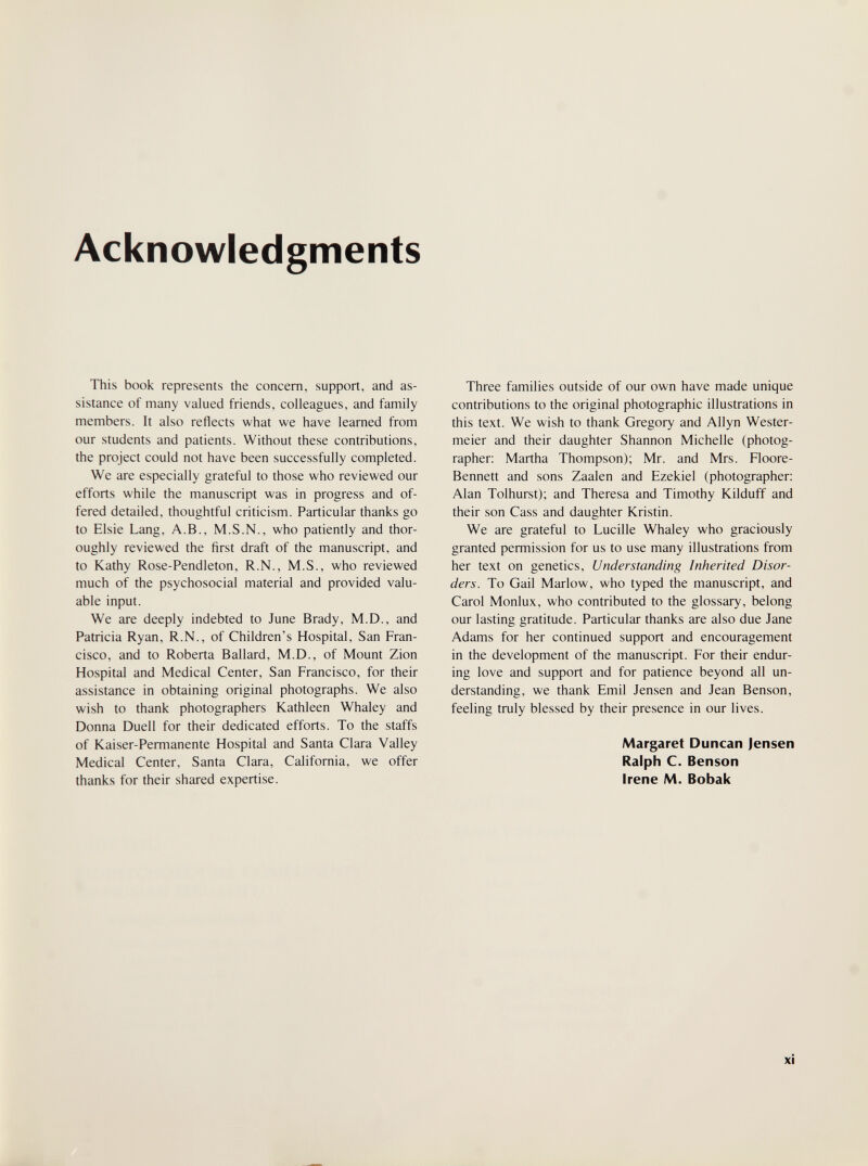 Acknowledgments This book represents the concern, support, and as¬ sistance of many valued friends, colleagues, and family members. It also reflects what we have learned from our students and patients. Without these contributions, the project could not have been successfully completed. We are especially grateful to those who reviewed our efforts while the manuscript was in progress and of¬ fered detailed, thoughtful criticism. Particular thanks go to Elsie Lang, A.B., M.S.N., who patiently and thor¬ oughly reviewed the first draft of the manuscript, and to Kathy Rose-Pendleton, R.N., M.S., who reviewed much of the psychosocial material and provided valu¬ able input. We are deeply indebted to June Brady, M.D., and Patricia Ryan, R.N., of Children's Hospital, San Fran¬ cisco, and to Roberta Ballard, M.D., of Mount Zion Hospital and Medical Center, San Francisco, for their assistance in obtaining original photographs. We also wish to thank photographers Kathleen Whaley and Donna Duell for their dedicated efforts. To the staffs of Kaiser-Permanente Hospital and Santa Clara Valley Medical Center, Santa Clara, California, we offer thanks for their shared expertise. Three families outside of our own have made unique contributions to the original photographic illustrations in this text. We wish to thank Gregory and Allyn Wester- meier and their daughter Shannon Michelle (photog¬ rapher; Martha Thompson); Mr. and Mrs. Floore- Bennett and sons Zaalen and Ezekiel (photographer; Alan Tolhurst); and Theresa and Timothy Kilduff and their son Cass and daughter Kristin. We are grateful to Lucille Whaley who graciously granted permission for us to use many illustrations from her text on genetics. Understanding Inherited Disor¬ ders. To Gail Marlow, who typed the manuscript, and Carol Monlux, who contributed to the glossary, belong our lasting gratitude. Particular thanks are also due Jane Adams for her continued support and encouragement in the development of the manuscript. For their endur¬ ing love and support and for patience beyond all un¬ derstanding, we thank Emil Jensen and Jean Benson, feeling truly blessed by their presence in our lives. Margaret Duncan Jensen Ralph C. Benson Irene M. Bobak xi