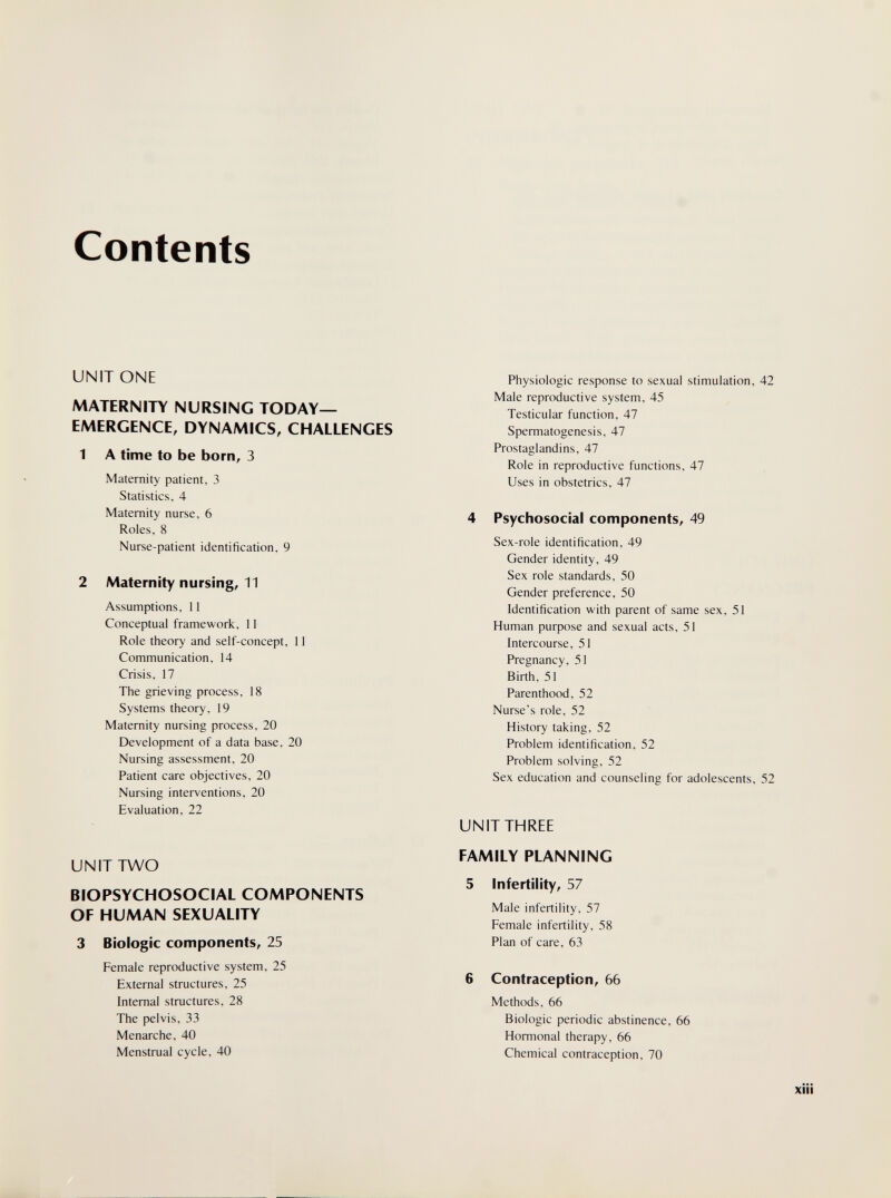 Contents UNITONE MATERNITY NURSING TODAY- EMERGENCE, DYNAMICS, CHALLENGES 1 A time to be born, 3 Maternity patient, 3 Statistics. 4 Maternity nurse, 6 Roles, 8 Nurse-patient identification, 9 2 Maternity nursing, 11 Assumptions, 11 Conceptual framework, 11 Role theory and self-concept, 11 Communication, 14 Crisis, 17 The grieving process, 18 Systems theory, 19 Maternity nursing process, 20 Development of a data base, 20 Nursing assessment, 20 Patient care objectives, 20 Nursing interventions, 20 Evaluation, 22 UNIT TWO BIOPSYCHOSOCIAL COMPONENTS OF HUMAN SEXUALITY 3 Biologic components, 25 Female reproductive system, 25 External structures, 25 Internal structures, 28 The pelvis, 33 Menarche, 40 Menstrual cycle, 40 Physiologic response to sexual stimulation, 42 Male reproductive system, 45 Testicular function, 47 Spermatogenesis, 47 Prostaglandins, 47 Role in reproductive functions, 47 Uses in obstetrics, 47 4 Psychosocial components, 49 Sex-role identification, 49 Gender identity, 49 Sex role standards, 50 Gender preference, 50 Identification with parent of same sex, 51 Human purpose and sexual acts, 51 Intercourse, 51 Pregnancy, 51 Birth, 51 Parenthood, 52 Nurse's role, 52 History taking, 52 Problem identification, 52 Problem solving, 52 Sex education and counseling for adolescents, 52 UNIT THREE FAMILY PLANNING 5 Infertility, 57 Male infertility, 57 Female infertility, 58 Plan of care, 63 6 Contraception, 66 Methods, 66 Biologic periodic abstinence, 66 Hormonal therapy, 66 Chemical contraception, 70