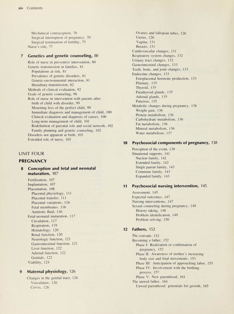 xiv Contents Mechanical contraception, 70 Surgical interruption of pregnancy, 70 Surgical termination of fertility, 75 Nurse's role, 77 7 Genetics and genetic counseling^ 80 Role of nurse in preventive intervention, 80 Genetic transmission in families, 81 Populations at risk, 81 Prevalence of genetic disorders, 81 Genetic-environmental interaction, 81 Hereditary transmission, 82 Methods of clinical evaluation, 92 Goals of genetic counseling, 98 Role of nurse in intervention with parents after birth of child with disorder, 99 Mourning loss of the perfect child, 99 Immediate diagnosis and management of child, 100 Clinical evaluation and diagnosis of causes, 100 Long-term management of child, 101 Redefinition of parental role and social network, 102 Family planning and genetic counseling, 102 Disorders not apparent at birth, 103 Extended role of nurse, 103 UNIT FOUR PREGNANCY 8 Conception and fetal and neonatal maturation, 107 Fertilization, 107 Implantation, 107 Placentation, 108 Placental physiology, 111 Placental transfer, 111 Placental variations, 116 Fetal membranes, 116 Amniotic fluid, 116 Fetal-neonatal maturation, 117 Circulation, 117 Respiration, 119 Hematology, 120 Renal function, 120 Neurologic function, 121 Gastrointestinal function, 121 Liver function, 122 Adrenal function, 122 Genitals, 122 Viability, 124 9 Maternal physiology, 126 Changes in the genital tract, 126 Vasculature, 126 Cervix, 126 Ovaries and fallopian tubes, 126 Uterus, 126 Vagina, 131 Breasts, 131 Cardiovascular changes, 131 Respiratory system changes, 132 Urinary tract changes, 132 Gastrointestinal changes, 133 Teeth, bone, and joint changes, 133 Endocrine changes, 133 Fetoplacental hormone production, 133 Pituitary, 135 Thyroid, 135 Parathyroid glands, 135 Adrenal glands, 135 Pancreas, 135 Metabolic changes during pregnancy, 136 Weight gain, 136 Protein metabolism, 136 Carbohydrate metabolism, 136 Fat metabolism, 136 Mineral metabolism, 136 Water metabolism, 137 10 Psychosocial components of pregnancy, 138 Perception of the event, 138 Situational supports, 141 Nuclear family, 142 Extended family, 142 Single parent family, 143 Commune family, 143 Expanded family, 143 11 Psychosocial nursing intervention, 145 Assessment, 145 Expected outcomes, 147 Nursing interventions, 147 Sexual counseling during pregnancy, 148 History taking, 148 Problem identification, 149 Problem solving, 150 12 Fathers, 152 The couvade, 152 Becoming a father, 152 Phase I: Realization or confirmation of pregnancy, 152 Phase II: Awareness of mother's increasing body size and fetal movements, 153 Phase III; Anticipation of approaching labor, 155 Phase IV: Involvement with the birthing process, 157 Phase V: New parenthood, 161 The unwed father, 164 Unwed parenthood: potentials for growth, 165