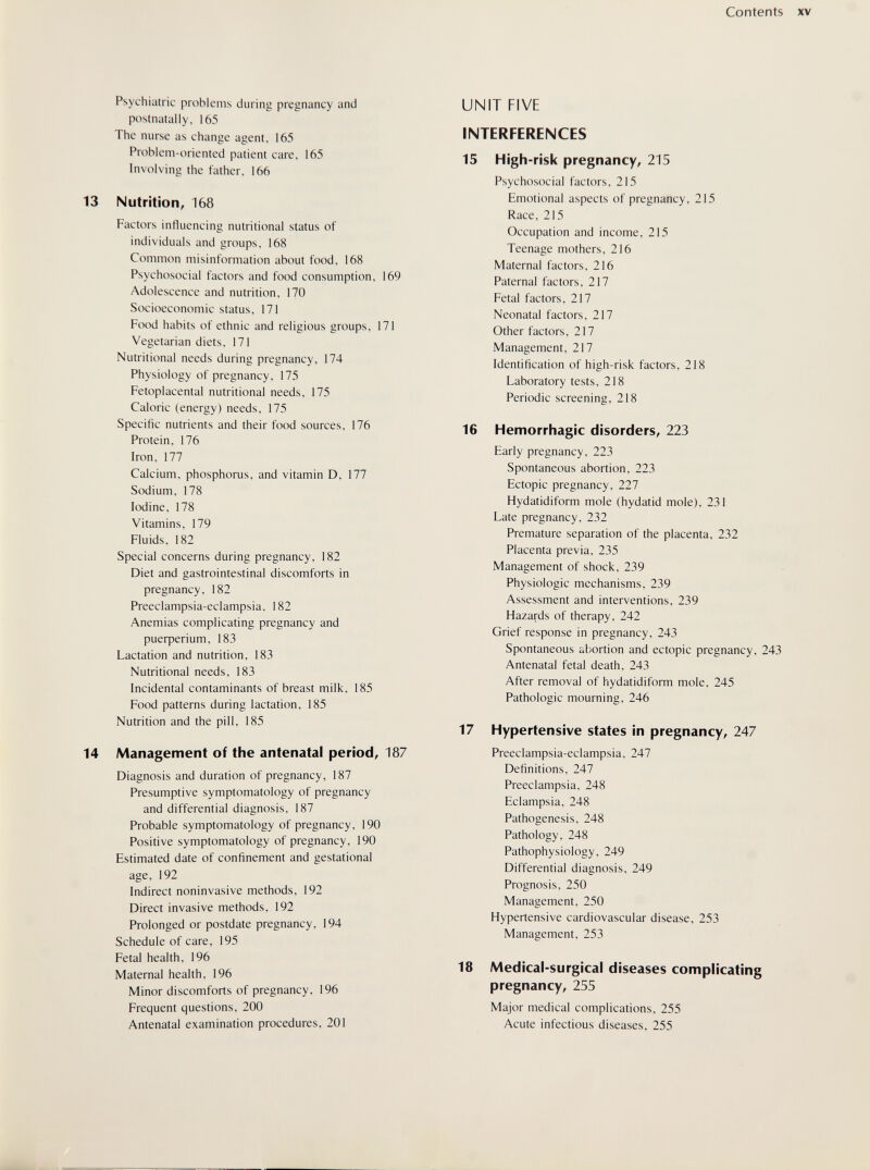 Contents XV Psychiatric problems during pregnancy and postnatally, 165 The nurse as change agent, 165 Problem-oriented patient care, 165 Involving the father, 166 13 Nutrition, 168 Factors influencing nutritional status of individuals and groups, 168 Common misinformation about food, 168 Psychosocial factors and food consumption, 169 Adolescence and nutrition, 170 Socioeconomic status, 171 Food habits of ethnic and religious groups, 171 Vegetarian diets, 171 Nutritional needs during pregnancy, 174 Physiology of pregnancy, 175 Fetoplacental nutritional needs, 175 Caloric (energy) needs, 175 Specific nutrients and their food sources, 176 Protein, 176 Iron, 177 Calcium, phosphorus, and vitamin D, 177 Sodium, 178 Iodine, 178 Vitamins, 179 Fluids, 182 Special concerns during pregnancy, 182 Diet and gastrointestinal discomforts in pregnancy, 182 Preeclampsia-eclampsia, 182 Anemias complicating pregnancy and риефег1ит, 183 Lactation and nutrition, 183 Nutritional needs, 183 Incidental contaminants of breast milk, 185 Food patterns during lactation, 185 Nutrition and the pill, 185 14 Management of the antenatal period, 187 Diagnosis and duration of pregnancy, 187 Presumptive symptomatology of pregnancy and differential diagnosis, 187 Probable symptomatology of pregnancy, 190 Positive symptomatology of pregnancy, 190 Estimated date of confinement and gestational age, 192 Indirect noninvasive methods, 192 Direct invasive methods, 192 Prolonged or postdate pregnancy, 194 Schedule of care, 195 Fetal health, 196 Maternal health, 196 Minor discomforts of pregnancy, 196 Frequent questions, 200 Antenatal examination procedures, 201 UNIT FIVE INTERFERENCES 15 High-risk pregnancy, 215 Psychosocial factors, 215 Emotional aspects of pregnancy, 215 Race, 215 Occupation and income, 215 Teenage mothers, 216 Maternal factors, 216 Paternal factors, 217 Fetal factors, 217 Neonatal factors, 217 Other factors, 217 Management, 217 Identification of high-risk factors, 218 Laboratory tests, 218 Periodic screening, 218 16 Hemorrhagic disorders, 223 Early pregnancy, 223 Spontaneous abortion, 223 Ectopic pregnancy, 227 Hydatidiform mole (hydatid mole), 231 Late pregnancy, 232 Premature separation of the placenta, 232 Placenta previa, 235 Management of shock, 239 Physiologic mechanisms, 239 Assessment and interventions, 239 Hazards of therapy, 242 Grief response in pregnancy, 243 Spontaneous abortion and ectopic pregnancy, 243 Antenatal fetal death, 243 After removal of hydatidiform mole, 245 Pathologic mourning, 246 17 Hypertensive states in pregnancy, 247 Preeclampsia-eclampsia, 247 Definitions, 247 Preeclampsia, 248 Eclampsia, 248 Pathogenesis, 248 Pathology, 248 Pathophysiology, 249 Differential diagnosis, 249 Prognosis, 250 Management, 250 Hypertensive cardiovascular disease, 253 Management, 253 18 Medical-surgical diseases complicating pregnancy, 255 Major medical complications, 255 Acute infectious diseases, 255