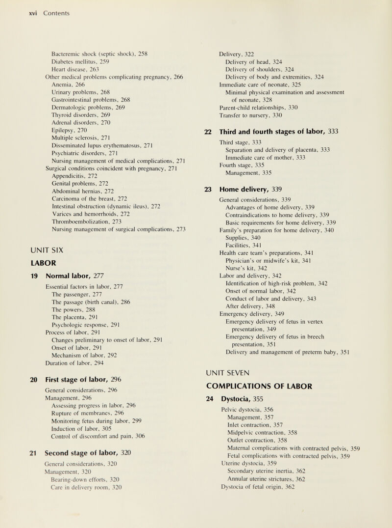 xvi Contents Bacteremic shock (septic shock), 258 Diabetes mellitus, 259 Heart disease, 263 Other medical problems complicating pregnancy, 266 Anemia, 266 Urinary problems, 268 Gastrointestinal problems, 268 Dermatologie problems, 269 Thyroid disorders, 269 Adrenal disorders, 270 Epilepsy, 270 Multiple sclerosis, 271 Disseminated lupus erythematosus, 271 Psychiatric disorders, 271 Nursing management of medical complications, 271 Surgical conditions coincident with pregnancy, 271 Appendicitis, 272 Genital problems, 272 Abdominal hernias, 272 Carcinoma of the breast, 272 Intestinal obstruction (dynamic ileus), 272 Varices and hemorrhoids, 272 Thromboembolization, 273 Nursing management of surgical complications, 273 UNIT SIX LABOR 19 Normal labor, 277 Essential factors in labor, 277 The passenger, 277 The passage (birth canal), 286 The powers, 288 The placenta, 291 Psychologic response, 291 Process of labor, 291 Changes preliminary to onset of labor, 291 Onset of labor, 291 Mechanism of labor, 292 Duration of labor, 294 20 First stage of labor, 296 General considerations, 296 Management, 296 Assessing progress in labor, 296 Rupture of membranes, 296 Monitoring fetus during labor, 299 Induction of labor, 305 Control of discomfort and pain, 306 21 Second stage of labor, 320 General considerations, 320 Management, 320 Bearing-down efforts, 320 Care in delivery room, 320 Delivery, 322 Delivery of head, 324 Delivery of shoulders, 324 Delivery of body and extremities, 324 Immediate care of neonate, 325 Minimal physical examination and assessment of neonate, 328 Parent-child relationships, 330 Transfer to nursery, 330 22 Third and fourth stages of labor, 333 Third stage, 333 Separation and delivery of placenta, 333 Immediate care of mother, 333 Fourth stage, 335 Management, 335 23 Home delivery, 339 General considerations, 339 Advantages of home delivery, 339 Contraindications to home delivery, 339 Basic requirements for home delivery, 339 Family's preparation for home delivery, 340 Supplies, 340 Facilities, 341 Health care team's preparations, 341 Physician's or midwife's kit, 341 Nurse's kit, 342 Labor and delivery, 342 Identification of high-risk problem, 342 Onset of normal labor, 342 Conduct of labor and delivery, 343 After delivery, 348 Emergency delivery, 349 Emergency delivery of fetus in vertex presentation, 349 Emergency delivery of fetus in breech presentation, 351 Delivery and management of preterm baby, 351 UNIT SEVEN COMPLICATIONS OF LABOR 24 Dystocia, 355 Pelvic dystocia, 356 Management, 357 Inlet contraction, 357 Midpelvic contraction, 358 Outlet contraction, 358 Maternal complications with contracted pelvis, 359 Fetal complications with contracted pelvis, 359 Uterine dystocia, 359 Secondary uterine inertia, 362 Annular uterine strictures, 362 Dystocia of fetal origin, 362