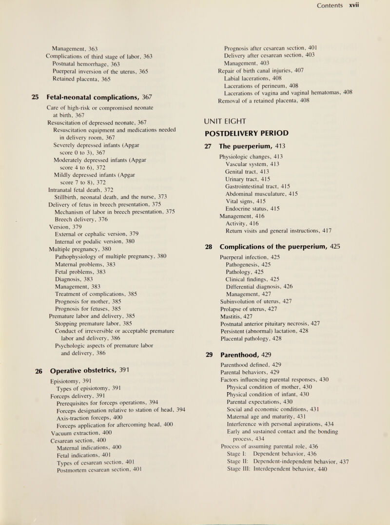 Contents Management, 363 Complications of third stage of labor, 363 Postnatal hemorrhage, 363 Риефега1 inversion of the uterus, 365 Retained placenta, 365 Fetal-neonatal complications, 367 Care of high-risk or compromised neonate at birth, 367 Resuscitation of depressed neonate, 367 Resuscitation equipment and medications needed in delivery room, 367 Severely depressed infants (Apgar score 0 to 3), 367 Moderately depressed infants (Apgar score 4 to 6), 372 Mildly depressed infants (Apgar score 7 to 8), 372 Intranatal fetal death, 372 Stillbirth, neonatal death, and the nurse, 373 Delivery of fetus in breech presentation, 375 Mechanism of labor in breech presentation, 375 Breech delivery, 376 Version, 379 External or cephalic version, 379 Internal or podalic version, 380 Multiple pregnancy, 380 Pathophysiology of multiple pregnancy, 380 Maternal problems, 383 Fetal problems, 383 Diagnosis, 383 Management, 383 Treatment of complications, 385 Prognosis for mother, 385 Prognosis for fetuses, 385 Premature labor and delivery, 385 Stopping premature labor, 385 Conduct of irreversible or acceptable premature labor and delivery, 386 Psychologic aspects of premature labor and delivery, 386 Operative obstetrics, 391 Episiotomy, 391 Types of episiotomy, 391 Forceps delivery, 391 Prerequisites for forceps operations, 394 Forceps designation relative to station of head, 394 Axis-traction forceps, 400 Forceps application for aftercoming head, 400 Vacuum extraction, 400 Cesarean section, 400 Maternal indications, 400 Fetal indications, 401 Types of cesarean section, 401 Postmortem cesarean section, 401 Prognosis after cesarean section, 401 Delivery after cesarean section, 403 Management, 403 Repair of birth canal injuries, 407 Labial lacerations, 408 Lacerations of perineum, 408 Lacerations of vagina and vaginal hematomas, 408 Removal of a retained placenta, 408 UNIT EIGHT POSTDELIVERY PERIOD 27 The Puerperium, 413 Physiologic changes, 413 Vascular system, 413 Genital tract, 413 Urinary tract, 415 Gastrointestinal tract, 415 Abdominal musculature, 415 Vital signs, 415 Endocrine status, 415 Management, 416 Activity, 416 Return visits and general instructions, 417 28 Complications of the puerperium, 425 Риефега1 infection, 425 Pathogenesis, 425 Pathology, 425 Clinical findings, 425 Differential diagnosis, 426 Management, 427 Subinvolution of uterus, 427 Prolapse of uterus, 427 Mastitis, 427 Postnatal anterior pituitary necrosis, 427 Persistent (abnormal) lactation, 428 Placental pathology, 428 29 Parenthood, 429 Parenthood defined, 429 Parental behaviors, 429 Factors influencing parental responses, 430 Physical condition of mother, 430 Physical condition of infant, 430 Parental expectations, 430 Social and economic conditions, 431 Maternal age and maturity, 431 Interference with personal aspirations, 434 Early and sustained contact and the bonding process, 434 Process of assuming parental role. 436 Stage I: Dependent behavior. 436 Stage II: Dependent-independent behavior, 437 Stage III: Interdependent behavior, 440