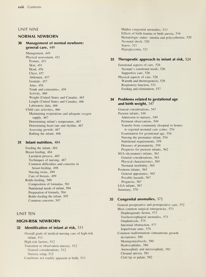 xviü Contents UNIT NINE NORMAL NEWBORN 30 Management of normal newborn: general care, 449 Management, 449 Physical assessment, 451 Posture, 451 Skin, 451 Head, 456 Chest, 457 Abdomen, 457 Genitals, 457 Anus, 458 Tmnk and extremities, 459 Activity, 460 Weight (United States and Canada), 465 Length (United States and Canada), 466 Laboratory data, 466 Child care activities, 466 Maintaining respirations and adequate oxygen supply, 467 Determining infant's temperature, 467 Determining heart rate and rhythm, 467 Assessing growth, 467 Bathing the infant, 468 31 Infant nutrition, 484 Feeding the infant, 484 Breast-feeding, 484 Lactation process, 485 Techniques of nursing, 487 Common difficulties and concerns in breast-feeding, 498 Nursing twins, 499 Care of breasts, 499 Botde-feeding, 500 Composition of formulas, 501 Nutritional needs of infant, 504 Preparation of formula, 504 Bottle-feeding the infant, 505 Common concerns, 507 UNIT TEN HIGH-RISK NEWBORN 32 Identification of infant at risk, 511 Overall goals of medical-nursing care of high-risk infant, 511 High-risk factors, 512 Transition or observation nursery, 512 General considerations, 512 Nursery setup, 512 Conditions not readily apparent at birth, 513 Hidden congenital anomalies, 513 Effects of birth trauma or birth anoxia, 516 Hematologic status: anemia and polycythemia, 520 Neonatal shock, 520 Sepsis, 521 Hypoglycemia, 521 33 Therapeutic approach to infant at risk, 524 Emotional aspects of care, 526 Neonate's emotional needs, 526 Supportive care, 526 Physical aspects of care, 528 Warmth and thermogenesis, 528 Respiratory function, 531 Feeding and elimination, 537 34 Problems related to gestational age and birth weight, 547 General considerations, 547 Preterm infants, 548 Admission to nursery, 549 Pertinent observations, 549 Transfer from community (hospital or home) to regional neonatal care center, 554 Examination for gestational age, 554 Nursing the premature infant, 554 Nutritional requirements, 559 Diseases of prematurity, 559 Prognosis for preterm infants, 562 SGA (dysmature) infants, 563 General considerations, 563 Physical characteristics, 565 Neonatal morbidity, 565 Postterm infants, 565 General appearance, 565 Possible hazards, 567 Prognosis, 567 LGA infants, 567 Summary, 570 35 Congenital anomalies, 572 General preoperative and postoperative care, 572 Most common surgical emergencies, 573 Diaphragmatic hernia, 573 Tracheoesophageal anomalies, 573 Omphalocele, 575 Intestinal obstruction, 577 Imperforate anus, 578 Common malformations (intrauterine growth deviations), 580 Meningomyelocele, 580 Hydrocephalus, 580 Anencephaly and microcephaly, 581 Choanal atresia, 581 Cleft lip or palate, 582