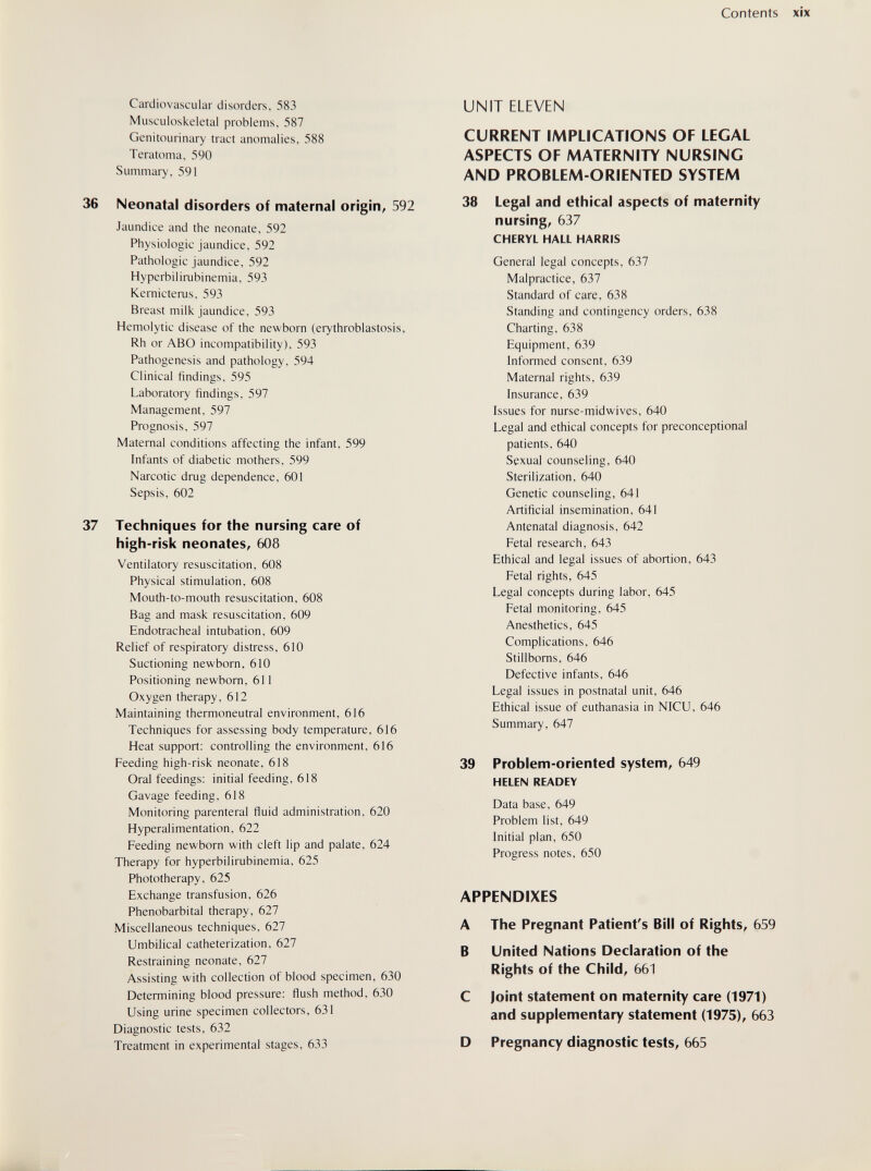 Contents xix Cardiovascular disorders, 583 Musculoskeletal problems, 587 Genitourinary tract anomalies, 588 Teratoma, 590 Summary, 591 36 Neonatal disorders of maternal origin^ 592 Jaundice and the neonate, 592 Physiologic jaundice, 592 Pathologic jaundice, 592 Hyperbilirubinemia, 593 Kernicterus, 593 Breast milk jaundice, 593 Hemolytic disease of the newborn (erythroblastosis, Rh or ABO incompatibility), 593 Pathogenesis and pathology, 594 Clinical findings, 595 Laboratory findings, 597 Management, 597 Prognosis, 597 Maternal conditions affecting the infant, 599 Infants of diabetic mothers, 599 Narcotic drug dependence, 601 Sepsis, 602 37 Techniques for the nursing care of high-risk neonates^ 608 Ventilatory resuscitation, 608 Physical stimulation, 608 Mouth-to-mouth resuscitation, 608 Bag and mask resuscitation, 609 Endotracheal intubation, 609 Relief of respiratory distress, 610 Suctioning newborn, 610 Positioning newborn, 611 Oxygen therapy, 612 Maintaining thermoneutral environment, 616 Techniques for assessing body temperature, 616 Heat support: controlling the environment, 616 Feeding high-risk neonate, 618 Oral feedings: initial feeding, 618 Gavage feeding, 618 Monitoring parenteral fluid administration, 620 Hyperalimentation, 622 Feeding newborn with cleft lip and palate, 624 Therapy for hyperbilirubinemia, 625 Phototherapy, 625 Exchange transfusion, 626 Phénobarbital therapy, 627 Miscellaneous techniques, 627 Umbilical catheterization, 627 Restraining neonate, 627 Assisting with collection of blood specimen, 630 Determining blood pressure: flush method, 630 Using urine specimen collectors, 631 Diagnostic tests, 632 Treatment in experimental stages, 633 UNIT ELEVEN CURRENT IMPLICATIONS OF LEGAL ASPECTS OF MATERNITY NURSING AND PROBLEM-ORIENTED SYSTEM 38 Legal and ethical aspects of maternity nursings 637 CHERYL HALL HARRIS General legal concepts, 637 Malpractice, 637 Standard of care, 638 Standing and contingency orders, 638 Charting, 638 Equipment, 639 Informed consent, 639 Maternal rights, 639 Insurance, 639 Issues for nurse-midwives, 640 Legal and ethical concepts for preconceptional patients, 640 Sexual counseling, 640 Sterilization, 640 Genetic counseling, 641 Artificial insemination, 641 Antenatal diagnosis, 642 Fetal research, 643 Ethical and legal issues of abortion, 643 Fetal rights, 645 Legal concepts during labor, 645 Fetal monitoring, 645 Anesthetics, 645 Complications, 646 Stillboms, 646 Defective infants, 646 Legal issues in postnatal unit, 646 Ethical issue of euthanasia in NICU, 646 Summary, 647 39 Problem-oriented system, 649 HELEN READEY Data base, 649 Problem list, 649 Initial plan, 650 Progress notes, 650 APPENDIXES A The Pregnant Patient's Bill of Rights, 659 В United Nations Declaration of the Rights of the Child, 661 С Joint statement on maternity care (1971) and supplementary statement (1975), 663 D Pregnancy diagnostic tests, 665