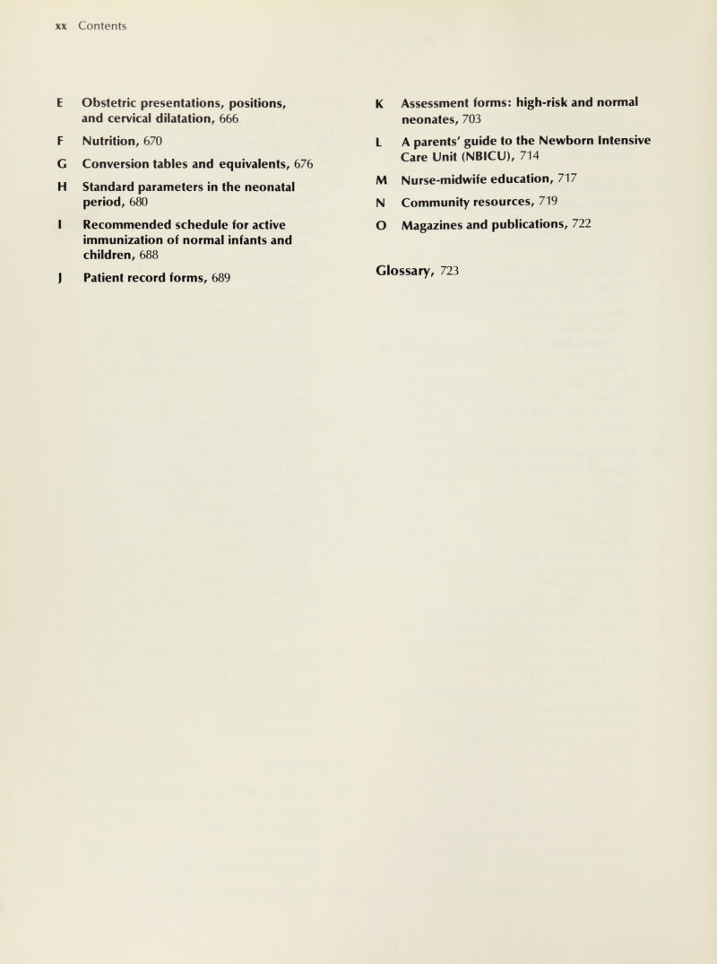 XX Contents E Obstetric presentations, positions, and cervical dilatation, 666 F Nutrition, 670 G Conversion tables and equivalents, 676 H Standard parameters in the neonatal period, 680 I Recommended schedule for active immunization of normal infants and children, 688 J Patient record forms, 689 К Assessment forms: high-risk and normal neonates, 703 L A parents' guide to the Newborn Intensive Care Unit (NBICU), 714 M Nurse-midwife education, 717 N Community resources, 719 О Magazines and publications, 722 Glossary, 723