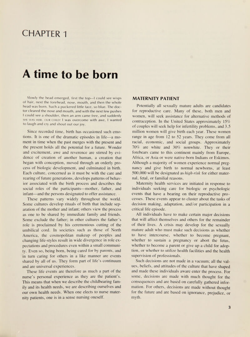 CHAPTER 1 A time to be born Slowly the head emerged, first the top—I could see wisps of hair, next the forehead, nose, mouth, and then the whole head was born. Such a puckered little face, so blue. The doc¬ tor cleared the nose and mouth, and with the next few pushes 1 could see a shoulder, then an arm came free, and suddenly SHE WAS HERE, OUR CHILD! I was overcome with awe, I wanted to laugh and cry and shout out our joy. Since recorded time, birth has occasioned such emo¬ tions. It is one of the dramatic episodes in life—a mo¬ ment in time when the past merges with the present and the present holds all the potential for a future. Wonder and excitement, awe and reverence are stirred by evi¬ dence of creation of another human, a creation that began with conception, moved through an orderly pro¬ cess of biologic development, and culminated in birth. Each culture, concerned as it must be with the care and rearing of future generations, develops patterns of behav¬ ior associated with the birth process and describes the social roles of the participants—mother, father, and infant—and the persons designated to offer assistance. These patterns vary widely throughout the world. Some cultures develop rituals of birth that include sep¬ aration of the mother and infant; others view the process as one to be shared by immediate family and friends. Some exclude the father; in other cultures the father's role is proclaimed by his ceremonious cutting of the umbilical cord. In societies such as those of North America, the cosmopolitan makeup of peoples and changing life-styles result in wide divergence in role ex¬ pectations and procedures even within a small communi¬ ty. Even so, being born, being cared for by parents, and in turn caring for others in a like manner are events shared by all of us. They form part of life's continuum and are universal experiences. These life events are therefore as much a part of the nurse's personal experience as they are the patient's. This means that when we describe the childbearing fam¬ ily and its health needs, we are describing ourselves and our own health needs. When one elects to nurse mater¬ nity patients, one is in a sense nursing oneself. MATERNITY PATIENT Potentially all sexually mature adults are candidates for reproductive care. Many of these, both men and women, will seek assistance for alternative methods of contraception. In the United States approximately 15% of couples will seek help for infertility problems, and 3.5 million women will give birth each year. These women range in age from 12 to 52 years. They come from all racial, economic, and social groups. Approximately 70% are white and 30% nonwhite. They or their forebears came to this continent mainly from Europe, Africa, or Asia or were native-born Indians or Eskimos. Although a majority of women experience normal preg¬ nancy and give birth to normal newborns, at least 500,000 will be designated as high-risk for either mater¬ nal, fetal, or familial reasons. Maternity health services are initiated in response to individuals seeking care for biologic or psychologic events that have a bearing on their reproductive pro¬ cesses. These events appear to cluster about the tasks of decision making, adaptation, and/or participation in a critical life episode. All individuals have to make certain major decisions that will affect themselves and others for the remainder of their lives. A crisis may develop for the sexually mature adult who must make such decisions as whether to have intercourse, whether to become pregnant, whether to sustain a pregnancy or abort the fetus, whether to become a parent or give up a child for adop¬ tion, or whether to utilize health facilities and the health supervision of professionals. Such decisions are not made in a vacuum; all the val¬ ues, beliefs, and attitudes of the culture that have shaped and made these individuals aware enter the process. For some, decisions are made with much thought for the consequences and are basèd on carefully gathered infor¬ mation. For others, decisions are made without thought for the future and are based on ignorance, prejudice, or myth. 3