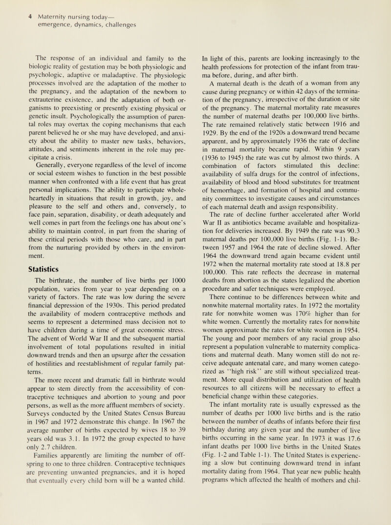 4 Maternity nursing today— emergence, dynamics, challenges The response of an individual and family to the biologic reality of gestation may be both physiologic and psychologic, adaptive or maladaptive. The physiologic processes involved are the adaptation of the mother to the pregnancy, and the adaptation of the newborn to extrauterine existence, and the adaptation of both or¬ ganisms to preexisting or presenüy existing physical or genetic insult. Psychologically the assumption of paren¬ tal roles may overtax the coping mechanisms that each parent believed he or she may have developed, and anxi¬ ety about the ability to master new tasks, behaviors, attitudes, and sentiments inherent in the role may pre¬ cipitate a crisis. Generally, everyone regardless of the level of income or social esteem wishes to function in the best possible manner when confronted with a life event that has great personal implications. The ability to participate whole¬ heartedly in situations that result in growth, joy, and pleasure to the self and others and, conversely, to face pain, separation, disability, or death adequately and well comes in part from the feelings one has about one's ability to maintain control, in part from the sharing of these critical periods with those who care, and in part from the nurturing provided by others in the environ¬ ment. Statistics The birthrate, the number of live births per 1000 population, varies from year to year depending on a variety of factors. The rate was low during the severe financial depression of the 1930s. This period predated the availability of modern contraceptive methods and seems to represent a determined mass decision not to have children during a time of great economic stress. The advent of World War II and the subsequent martial involvement of total populations resulted in initial downward trends and then an upsurge after the cessation of hostilities and reestablishment of regular family pat¬ terns. The more recent and dramatic fall in birthrate would appear to stem directly from the accessibility of con¬ traceptive techniques and abortion to young and poor persons, as well as the more affluent members of society. Surveys conducted by the United States Census Bureau in 1967 and 1972 demonstrate this change. In 1967 the average number of births expected by wives 18 to 39 years old was 3.1. In 1972 the group expected to have only 2.7 children. Families apparently are limiting the number of off¬ spring to one to three children. Contraceptive techniques are preventing unwanted pregnancies, and it is hoped that eventually every child born will be a wanted child. In light of this, parents are looking increasingly to the health professions for protection of the infant from trau¬ ma before, during, and after birth. A maternal death is the death of a woman from any cause during pregnancy or within 42 days of the termina¬ tion of the pregnancy, irrespective of the duration or site of the pregnancy. The maternal mortality rate measures the number of maternal deaths per 100,000 live births. The rate remained relatively static between 1916 and 1929. By the end of the 1920s a downward trend became apparent, and by approximately 1936 the rate of decline in maternal mortality became rapid. Within 9 years (1936 to 1945) the rate was cut by almost two thirds. A combination of factors stimulated this decline: availability of sulfa drugs for the control of infections, availability of blood and blood substitutes for treatment of hemorrhage, and formation of hospital and commu¬ nity committees to investigate causes and circumstances of each maternal death and assign responsibility. The rate of decline further accelerated after World War II as antibiotics became available and hospitaliza¬ tion for deliveries increased. By 1949 the rate was 90.3 maternal deaths per 100,000 live births (Fig. 1-1). Be¬ tween 1957 and 1964 the rate of decline slowed. After 1964 the downward trend again became evident until 1972 when the maternal mortality rate stood at 18.8 per 100,000. This rate reflects the decrease in maternal deaths from abortion as the states legalized the abortion procedure and safer techniques were employed. There continue to be differences between white and nonwhite maternal mortality rates. In 1972 the mortality rate for nonwhite women was 170% higher than for white women. Currently the mortality rates for nonwhite women approximate the rates for white women in 1954. The young and poor members of any racial group also represent a population vulnerable to maternity complica¬ tions and maternal death. Many women still do not re¬ ceive adequate antenatal care, and many women catego¬ rized as high risk are still without specialized treat¬ ment. More equal distribution and utilization of health resources to all citizens will be necessary to effect a beneficial change within these categories. The infant mortality rate is usually expressed as the number of deaths per 1000 live births and is the ratio between the number of deaths of infants before their first birthday during any given year and the number of live births occurring in the same year. In 1973 it was 17.6 infant deaths per 1000 live births in the United States (Fig. 1-2 and Table 1-1). The United States is experienc¬ ing a slow but continuing downward trend in infant mortality dating from 1964. That year new public health programs which affected the health of mothers and chil-