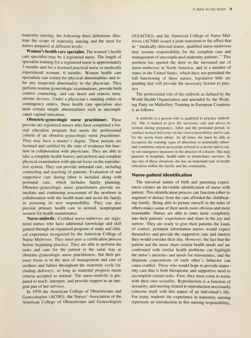 A time to be born 9 maternity nursing, the following three definitions illus¬ trate the scope of maternity nursing and the need for nurses prepared at different levels. Women's health care specialist. The women's health care specialist may be a registered nurse. The length of specialist training for a registered nurse is approximately 3 months and for a licensed practical nurse or medically experienced woman, 6 months. Women health care specialists can screen for physical abnormalities and re¬ fer any suspected abnormality to the physician. They perform routine gynecologic examinations, provide birth control counseling, and can insert and remove intra¬ uterine devices. Under a physician's standing orders or contingency orders, these health care specialists also treat certain simple abnormalities such as uncompli¬ cated vaginal infections. Obstetric-gynecologic nurse practitioner. These persons are registered nurses who have completed a for¬ mal education program that meets the professional criteria of an obstetric-gynecologic nurse practitioner. They may have a master's degree. These persons are licensed and certified by the state of residence but func¬ tion in collaboration with physicians. They are able to take a complete health history and perform and complete physical examination with special focus on the reproduc¬ tive system. They can provide antenatal care, including counseling and teaching of patients. Evaluation of and supportive care during labor is included along with postnatal care, which includes family planning. Obstetric-gynecologic nurse practitioners provide im¬ mediate and continuing assessment of the newborn in collaboration with the health team and assist the family in assuming its new responsibility. They can also provide primary health care to normal, nonpregnant women for health maintenance. Nurse-midwife. Certified nurse-midwives are regis¬ tered nurses who have additional knowledge and skill gained through an organized program of study and clini¬ cal experience recognized by the American College of Nurse Midwives. They must pass a certification process before beginning practice. They are able to perform the tasks and care for the patient in the same way as obstetric-gynecologic nurse practitioners, but their pri¬ mary focus is in the area of management and care of mothers and babies throughout the maternity cycle (in¬ cluding delivery), so long as maternal progress meets criteria accepted as normal. The nurse-midwife is pre¬ pared to teach, inteфret, and provide support as an inte¬ gral part of her services. In 1970 the American College of Obstetricians and Gynecologists (ACOG), the Nurses' Association of the American College of Obstetricians and Gynecologists (N A ACOG), and the American College of Nurse Mid- wives (ACNM) issued a joint statement to the effect that in medically-directed teams, qualified nurse-midwives may assume responsibility for the complete care and management of uncomplicated maternity patients. This position has opened the door to the increased use of nurse-midwives in North America, and in a number of states in the United States, which have not permitted the full functioning of these nurses, legislative bills are pending that will provide the necessary license to prac¬ tice. The professional role of the midwife as defined by the World Health Organization and amended by the Work¬ ing Party on Midwifery Training in European Countries is as follows: A midwife is a person who is qualified to practice midwif¬ ery. She is trained to give the necessary care and advice to women during pregnancy, labor and the postnatal period, to conduct normal deliveries on her own responsibility and to care for the newly born infant. At all times she must be able to recognize the warning signs of abnormal or potentially abnor¬ mal conditions which necessitate referral to a doctor and to car¬ ry out emergency measures in the absence of a doctor. She may practice in hospitals, health units or domiciliary services. In any one of these situations she has an important task in health education within the family and the community. Nurse-patient identification The universal nature of birth and parenting experi¬ ences creates an inevitable identification of nurse with patient. This identification process can function either to augment or detract from the care afforded the childbear- ing family. Being able to picture oneself in the roles of others makes some of their needs more obvious and more reasonable. Nurses are able to enter more completely into their patients' experiences and share in the joy and sorrow. They are ready to give their patients the kinds of correct, pertinent information nurses would expect themselves and provide the supportive care and interest they would consider their due. However, the fact that the patient and the nurse share similar health needs and are confronted with similar health problems can highlight the nurse's anxieties and needs for reassurance, and the disparate expectations of each other's behavior can cause conflict. Those who would hope to provide mater¬ nity care that is both therapeutic and supportive need to accomplish certain tasks. First, they must come to terms with their own sexuality. Reproduction is a function of sexuality, and nursing related to reproduction necessarily concerns itself with this aspect of an individual's life. For many students the experience in maternity nursing represents an introduction to this nursing responsibility,