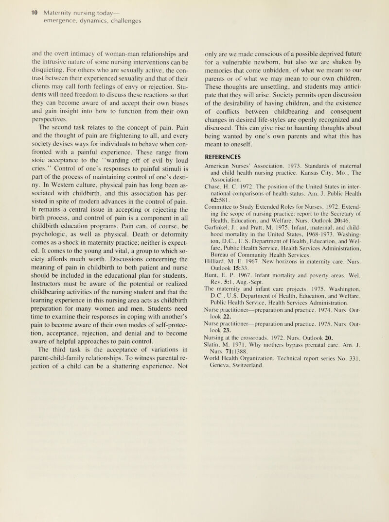 10 Maternity nursing today— emergence, dynamics, challenges and the overt intimacy of woman-man relationships and the intrusive nature of some nursing interventions can be disquieting. For others who are sexually active, the con¬ trast between their experienced sexuality and that of their clients may call forth feelings of envy or rejection. Stu¬ dents will need freedom to discuss these reactions so that they can become aware of and accept their own biases and gain insight into how to function from their own perspectives. The second task relates to the concept of pain. Pain and the thought of pain are frightening to all, and every society devises ways for individuals to behave when con¬ fronted with a painful experience. These range from stoic acceptance to the warding off of evil by loud cries. Control of one's responses to painful stimuli is part of the process of maintaining control of one's desti¬ ny. In Western culture, physical pain has long been as¬ sociated with childbirth, and this association has per¬ sisted in spite of modern advances in the control of pain. It remains a central issue in accepting or rejecting the birth process, and control of pain is a component in all childbirth education programs. Pain can, of course, be psychologic, as well as physical. Death or deformity comes as a shock in maternity practice; neither is expect¬ ed. It comes to the young and vital, a group to which so¬ ciety affords much worth. Discussions concerning the meaning of pain in childbirth to both patient and nurse should be included in the educational plan for students. Instructors must be aware of the potential or realized childbearing activities of the nursing student and that the learning experience in this nursing area acts as childbirth preparation for many women and men. Students need time to examine their responses in coping with another's pain to become aware of their own modes of self-protec- tion, acceptance, rejection, and denial and to become aware of helpful approaches to pain control. The third task is the acceptance of variations in parent-child-family relationships. To witness parental re¬ jection of a child can be a shattering experience. Not only are we made conscious of a possible deprived future for a vulnerable newborn, but also we are shaken by memories that come unbidden, of what we meant to our parents or of what we may mean to our own children. These thoughts are unsettling, and students may antici¬ pate that they will arise. Society permits open discussion of the desirability of having children, and the existence of conflicts between childbearing and consequent changes in desired life-styles are openly recognized and discussed. This can give rise to haunting thoughts about being wanted by one's own parents and what this has meant to oneself. REFERENCES American Nurses' Association. 1973. Standards of maternal and child health nursing practice. Kansas City, Mo., The Association. Chase, H. C. 1972. The position of the United States in inter¬ national comparisons of health status. Am. J. Public Health 62:581. Committee to Study Extended Roles for Nurses. 1972. Extend¬ ing the scope of nursing practice: report to the Secretary of Health, Education, and Welfare. Nurs. Outlook 20:46. Garfinkel. J., and Pratt, M. 1975. Infant, maternal, and child¬ hood mortality in the United States, 1968-1973. Washing¬ ton, D.C., U.S. Department of Health, Education, and Wel¬ fare, Public Health Service, Health Services Administration, Bureau of Community Health Services. Hilliard, M. E. 1967. New horizons in maternity care. Nurs. Outlook 15:33. Hunt, E. P. 1967. Infant mortality and poverty areas. Wei. Rev. 5:1, Aug.-Sept. The maternity and infant care projects. 1975. Washington, D.C., U.S. Department of Health, Education, and Welfare, Public Health Service, Health Services Administration. Nurse practitioner—preparation and practice. 1974. Nurs. Out¬ look 22. Nurse practitioner—preparation and practice. 1975. Nurs. Out¬ look 23. Nursing at the crossroads. 1972. Nurs. Outlook 20. Slatin, M. 1971. Why mothers bypass prenatal care. Am. J. Nurs. 71:1388. World Health Organization. Technical report series No. 331. Geneva, Switzerland.