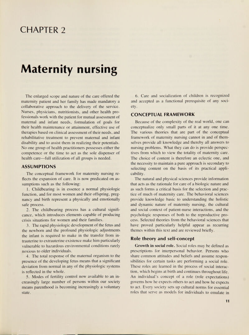 CHAPTER 2 Maternity nursing The enlarged scope and nature of the care offered the maternity patient and her family has made mandatory a collaborative approach to the delivery of the service. Nurses, physicians, nutritionists, and other health pro¬ fessionals work with the patient for mutual assessment of maternal and infant needs, formulation of goals for their health maintenance or attainment, effective use of therapies based on clinical assessment of their needs, and rehabilitative treatment to prevent maternal and infant disability and to assist them in realizing their potentials. No one group of health practitioners possesses either the competence or the time to act as the sole dispenser of health care—full utilization of all groups is needed. ASSUMPTIONS The conceptual framework for maternity nursing re¬ flects the expansion of care. It is now predicated on as¬ sumptions such as the following: 1. Childbearing is in essence a normal physiologic function, and for most women and their offspring, preg¬ nancy and birth represent a physically and emotionally safe process. 2. The childbearing process has a cultural signifi¬ cance, which introduces elements capable of producing crisis situations for women and their families. 3. The rapid physiologic development of the fetus and the newborn and the profound physiologic adjustments the infant is required to make in the transfer from in¬ trauterine to extrauterine existence make him particularly vulnerable to hazardous environmental conditions rarely noxious to older individuals. 4. The total response of the maternal organism to the presence of the developing fetus means that a significant deviation from normal in any of the physiologic systems is reflected in the whole. 5. Modes of fertility control now available to an in¬ creasingly large number of persons within our society means parenthood is becoming increasingly a voluntary state. 6. Care and socialization of children is recognized and accepted as a functional prerequisite of any soci¬ ety. CONCEPTUAL FRAMEWORK Because of the complexity of the real world, one can conceptualize only small parts of it at any one time. The various theories that are part of the conceptual framework of maternity nursing cannot in and of them¬ selves provide all knowledge and thereby all answers to nursing problems. What they can do is provide perspec¬ tives from which to view the totality of maternity care. The choice of content is therefore an eclectic one, and the necessity to maintain a pure approach is secondary to selecting content on the basis of its practical appli¬ cability. The natural and physical sciences provide information that acts as the rationale for care of a biologic nature and as such forms a critical basis for the selection and prac¬ tice of much of maternity care. The behavioral sciences provide knowledge basic to understanding the holistic and dynamic nature of maternity nursing, the cultural and social context of patient-nurse interactions, and the psychologic responses of both to the reproductive pro¬ cess. Selected theories from the behavioral sciences that have proved particularly helpful appear as recurring themes within this text and are reviewed briefly. Role theory and self-concept Growth in social role. Social roles may be defined as prescriptions for interpersonal behavior. Persons who share common attitudes and beliefs and assume respon¬ sibilities for certain tasks are performing a social role. These roles are learned in the process of social interac¬ tion, which begins at birth and continues throughout life. An individual's concept of a role (role expectations) governs how he expects others to act and how he expects to act. Every society sets up cultural norms for essential roles that serve as models for individuals to emulate in 11