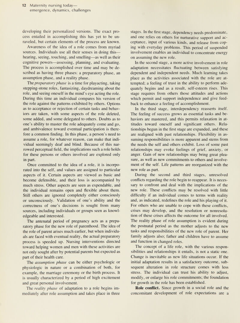 12 Maternity nursing today— emergence, dynamics, challenges developing their personalized versions. The exact pro¬ cess entailed in accomplishing this has yet to be un¬ raveled, but certain elements of the process are known. Awareness of the idea of a role comes from myriad sources. Individuals use all their senses in doing this— hearing, seeing, touching, and smelling—as well as their cognitive powers—assessing, planning, and evaluating. The process is accomplished over time and may be de¬ scribed as having three phases: a preparatory phase, an assumption phase, and a reality phase. The preparatory phase is a time for playacting, taking stepping-stone roles, fantasizing, daydreaming about the role, and seeing oneself in the mind's eye acting the role. During this time an individual compares his version of the role against the patterns exhibited by others. Options as to acceptance or rejection of certain tasks and behav¬ iors are taken, with some aspects of the role deleted, some added, and some delegated to others. Doubts as to one's ability to master the role adequately come and go, and ambivalence toward eventual participation is there¬ fore a common finding. In this phase, a person's need to assume a role, for whatever reason, can make that indi¬ vidual seemingly deaf and blind. Because of this nar¬ rowed perceptual field, the implications such a role holds for these persons or others involved are explored only in part. Once committed to the idea of a role, it is 1псофо- rated into the self, and values are assigned to particular aspects of it. Certain aspects are viewed as basic and become defensible, and their loss is accompanied by much stress. Other aspects are seen as expendable, and the individual remains open and ñexible about them. Still others are ignored completely either consciously or unconsciously. Validation of one's ability and the correctness of one's decisions is sought from many sources, including individuals or groups seen as knowl¬ edgeable and interested. The antenatal period of pregnancy acts as a prepa¬ ratory phase for the new role of parenthood. The idea of the role of parent arises much earlier, but when individu¬ als are faced with eventual reality, the actual preparatory process is speeded up. Nursing interventions directed toward helping women and men with these activities are not only sought after by potential parents but expected as part of their health care. The assumption phase can be either psychologic or physiologic in nature or a combination of both, for example, the marriage ceremony or the birth process. It is usually characterized by a period of high excitement and great personal involvement. The reality phase of adaptation to a role begins im¬ mediately after role assumption and takes place in three stages. In the first stage, dependency needs predominate, and one relies on others for nurturative support and ac¬ ceptance, input of various kinds, and release from cop¬ ing with everyday problems. This period of suspended involvement enables an individual to concentrate energy on assuming the new role. In the second stage, a more active involvement in role adaptation necessitates fluctuating between satisfying dependent and independent needs. Much learning takes place as the activities associated with the role are at¬ tempted; a feeling of trust in the ability to perform ade¬ quately begins and as a result, self-esteem rises. This stage requires from others those attitudes and actions which permit and support independence and give feed¬ back to enhance a feeling of accomplishment. In the third stage, interdependency reasserts itself. The feeling of success grows as essential tasks and be¬ haviors are mastered, and this permits relaxation in at¬ titudes toward oneself and significant others. Rela¬ tionships begun in the first stage are expanded, and these are realigned with past relationships. Flexibility in as¬ suming responsibilities is more apparent and stems from the needs the self and others exhibit. Loss of some past relationships may evoke feelings of grief, anxiety, or anger. Gain of new relationships may bring great plea¬ sure, as well as new commitments to others and involve¬ ment of the self. Life patterns are reorganized with the new role as part. During the second and third stages, unresolved conflicts regarding the role begin to reappear. It is neces¬ sary to confront and deal with the implications of the new role. These conflicts may be resolved with little difficulty if an individual comes to terms with reality and, as indicated, redefines the role and his playing of it. For others who are unable to cope with these conflicts, crises may develop, and the resolution or nonresolu- tion of these crises affects the outcome for all involved. The reality phase of role assumption is evident during the postnatal period as the mother adjusts to the new tasks and responsibilities of the new role of parent. Her family adjusts also; father and children have to assume and function in changed roles. The concept of a life role, with the various respon¬ sibilities and relationships it entails, is not a static one. Change is inevitable as new life situations occur. If the initial adaptation results in a satisfactory outcome, sub¬ sequent alteration in role structure comes with less stress. The individual can trust his ability to adjust, modify, or enlarge his role commitments; the foundation for growth in the role has been established. Role conflict. Since growth in a social role and the concomitant development of role expectations are a