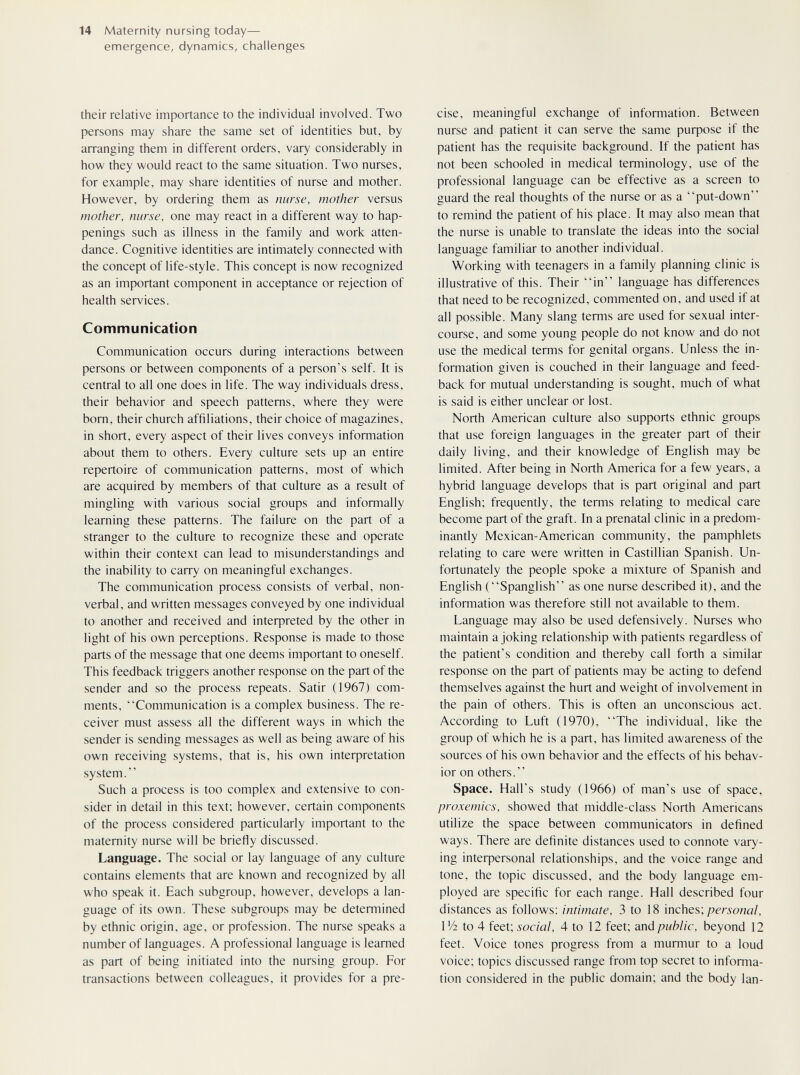 14 Maternity nursing today— emergence, dynamics, challenges their relative importance to the individual involved. Two persons may share the same set of identities but, by arranging them in different orders, vary considerably in how they would react to the same situation. Two nurses, for example, may share identities of nurse and mother. However, by ordering them as nurse, mother versus mother, nurse, one may react in a different way to hap¬ penings such as illness in the family and work atten¬ dance. Cognitive identities are intimately connected with the concept of life-style. This concept is now recognized as an important component in acceptance or rejection of health services. Communication Communication occurs during interactions between persons or between components of a person's self. It is central to all one does in life. The way individuals dress, their behavior and speech patterns, where they were born, their church affiliations, their choice of magazines, in short, every aspect of their lives conveys information about them to others. Every culture sets up an entire repertoire of communication patterns, most of which are acquired by members of that culture as a result of mingling with various social groups and informally learning these patterns. The failure on the part of a stranger to the culture to recognize these and operate within their context can lead to misunderstandings and the inability to carry on meaningful exchanges. The communication process consists of verbal, non¬ verbal, and written messages conveyed by one individual to another and received and inteфreted by the other in light of his own perceptions. Response is made to those parts of the message that one deems important to oneself. This feedback triggers another response on the part of the sender and so the process repeats. Satir (1967) com¬ ments, Communication is a complex business. The re¬ ceiver must assess all the different ways in which the sender is sending messages as well as being aware of his own receiving systems, that is, his own interpretation system. Such a process is too complex and extensive to con¬ sider in detail in this text; however, certain components of the process considered particularly important to the maternity nurse will be briefly discussed. Language. The social or lay language of any culture contains elements that are known and recognized by all who speak it. Each subgroup, however, develops a lan¬ guage of its own. These subgroups may be determined by ethnic origin, age, or profession. The nurse speaks a number of languages. A professional language is learned as part of being initiated into the nursing group. For transactions between colleagues, it provides for a pre¬ cise, meaningful exchange of information. Between nurse and patient it can serve the same puфose if the patient has the requisite background. If the patient has not been schooled in medical terminology, use of the professional language can be effective as a screen to guard the real thoughts of the nurse or as a put-down to remind the patient of his place. It may also mean that the nurse is unable to translate the ideas into the social language familiar to another individual. Working with teenagers in a family planning clinic is illustrative of this. Their in language has differences that need to be recognized, commented on, and used if at all possible. Many slang terms are used for sexual inter¬ course, and some young people do not know and do not use the medical terms for genital organs. Unless the in¬ formation given is couched in their language and feed¬ back for mutual understanding is sought, much of what is said is either unclear or lost. North American culture also supports ethnic groups that use foreign languages in the greater part of their daily living, and their knowledge of English may be limited. After being in North America for a few years, a hybrid language develops that is part original and part English; frequently, the terms relating to medical care become part of the graft. In a prenatal clinic in a predom¬ inantly Mexican-American community, the pamphlets relating to care were written in Castillian Spanish. Un¬ fortunately the people spoke a mixture of Spanish and English (Spanglish as one nurse described it), and the information was therefore still not available to them. Language may also be used defensively. Nurses who maintain a joking relationship with patients regardless of the patient's condition and thereby call forth a similar response on the part of patients may be acting to defend themselves against the hurt and weight of involvement in the pain of others. This is often an unconscious act. According to Luft (1970), The individual, like the group of which he is a part, has limited awareness of the sources of his own behavior and the effects of his behav¬ ior on others. Space. Hall's study (1966) of man's use of space, proxemics, showed that middle-class North Americans utilize the space between communicators in defined ways. There are definite distances used to connote vary¬ ing inteфersonal relationships, and the voice range and tone, the topic discussed, and the body language em¬ ployed are specific for each range. Hall described four distances as follows: intonate, 3 to 18 inches; personal, Wi to 4 feet; social, 4 to 12 feet; and public, beyond 12 feet. Voice tones progress from a murmur to a loud voice; topics discussed range from top secret to informa¬ tion considered in the public domain; and the body Ian-