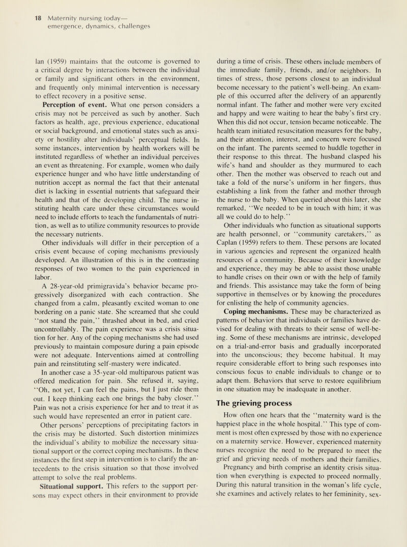18 Maternity nursing today— emergence, dynamics, challenges Ian (1959) maintains that the outcome is governed to a critical degree by interactions between the individual or family and significant others in the environment, and frequently only minimal intervention is necessary to effect recovery in a positive sense. Perception of event. What one person considers a crisis may not be perceived as such by another. Such factors as health, age, previous experience, educational or social background, and emotional states such as anxi¬ ety or hostility alter individuals' perceptual fields. In some instances, intervention by health workers will be instituted regardless of whether an individual perceives an event as threatening. For example, women who daily experience hunger and who have little understanding of nutrition accept as normal the fact that their antenatal diet is lacking in essential nutrients that safeguard their health and that of the developing child. The nurse in¬ stituting health care under these circumstances would need to include efforts to teach the fundamentals of nutri¬ tion, as well as to utilize community resources to provide the necessary nutrients. Other individuals will differ in their perception of a crisis event because of coping mechanisms previously developed. An illustration of this is in the contrasting responses of two women to the pain experienced in labor. A 28-year-old primigrávida's behavior became pro¬ gressively disorganized with each contraction. She changed from a calm, pleasantly excited woman to one bordering on a panic state. She screamed that she could not stand the pain, thrashed about in bed, and cried uncontrollably. The pain experience was a crisis situa¬ tion for her. Any of the coping mechanisms she had used previously to maintain composure during a pain episode were not adequate. Interventions aimed at controlling pain and reinstituting self-mastery were indicated. In another case a 35-year-old multiparous patient was offered medication for pain. She refused it, saying, Oh, not yet, I can feel the pains, but I just ride them out. I keep thinking each one brings the baby closer. Pain was not a crisis experience for her and to treat it as such would have represented an error in patient care. Other persons' perceptions of precipitating factors in the crisis may be distorted. Such distortion minimizes the individual's ability to mobilize the necessary situa¬ tional support or the correct coping mechanisms. In these instances the first step in intervention is to clarify the an¬ tecedents to the crisis situation so that those involved attempt to solve the real problems. Situational support. This refers to the support per¬ sons may expect others in their environment to provide during a time of crisis. These others include members of the immediate family, friends, and/or neighbors. In times of stress, those persons closest to an individual become necessary to the patient's well-being. An exam¬ ple of this occurred after the delivery of an apparently normal infant. The father and mother were very excited and happy and were waiting to hear the baby's first cry. When this did not occur, tension became noticeable. The health team initiated resuscitation measures for the baby, and their attention, interest, and concern were focused on the infant. The parents seemed to huddle together in their response to this threat. The husband clasped his wife's hand and shoulder as they murmured to each other. Then the mother was observed to reach out and take a fold of the nurse's uniform in her fingers, thus establishing a link from the father and mother through the nurse to the baby. When queried about this later, she remarked, We needed to be in touch with him; it was all we could do to help. Other individuals who function as situational supports are health personnel, or community caretakers, as Caplan (1959) refers to them. These persons are located in various agencies and represent the organized health resources of a community. Because of their knowledge and experience, they may be able to assist those unable to handle crises on their own or with the help of family and friends. This assistance may take the form of being supportive in themselves or by knowing the procedures for enlisting the help of community agencies. Coping mechanisms. These may be characterized as patterns of behavior that individuals or families have de¬ vised for dealing with threats to their sense of well-be¬ ing. Some of these mechanisms are intrinsic, developed on a trial-and-error basis and gradually incoфorated into the unconscious; they become habitual. It may require considerable effort to bring such responses into conscious focus to enable individuals to change or to adapt them. Behaviors that serve to restore equilibrium in one situation may be inadequate in another. The grieving process How often one hears that the maternity ward is the happiest place in the whole hospital. This type of com¬ ment is most often expressed by those with no experience on a maternity service. However, experienced maternity nurses recognize the need to be prepared to meet the grief and grieving needs of mothers and their families. Pregnancy and birth comprise an identity crisis situa¬ tion when everything is expected to proceed normally. During this natural transition in the woman's life cycle, she examines and actively relates to her femininity, sex-