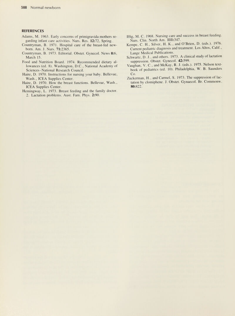508 Normal newborn REFERENCES Adams, M. 1963. Early conceras of primigrávida mothers re¬ garding infant care activities. Nurs. Res. 12:72, Spring., Countryman, B. 1971. Hospital care of the breast-fed new- bom. Am. J. Nurs. 71:2365. Countryman, B. 1973. Editorial. Obstet. Gynecol. News 8:6, March 15. Food and Nutrition Board. 1974. Recommended dietary al¬ lowances (ed. 8). Washington, D.C., National Academy of Sciences-National Research Council. Haire, D. 1970. Instructions for nursing your baby. Bellevue, Wash., ICEA Supplies Center. Haire, D. 1970. How the breast functions. Bellevue, Wash., ICEA Supplies Center. Hemingway, L. 1973. Breast feeding and the family doctor. 2. Lactation problems. Aust. Pam. Phys. 2:90. Iffig, M. C. 1968. Nursing care and success in breast feeding. Nurs. Clin. North Am. 111:347. Kempe, C. H., Silver, H. K., and O'Brien, D. (eds.). 1976. Current pediatric diagnosis and treatment. Los Altos, Calif., Lange Medical Publications. Schwartz, D. J., and others. 1973. A clinical study of lactation suppression. Obstet. Gynecol. 42:599. Vaughan, V. C., and McKay, R. J. (eds.). 1975. Nelson text¬ book of pediatrics (ed. 10). Philadelphia, W. B. Saunders Co. Zuckerman, H., and Carmel, S. 1973. The suppression of lac¬ tation by clomiphene. J. Obstet. Gynaecol. Br. Commonw. 80:822.