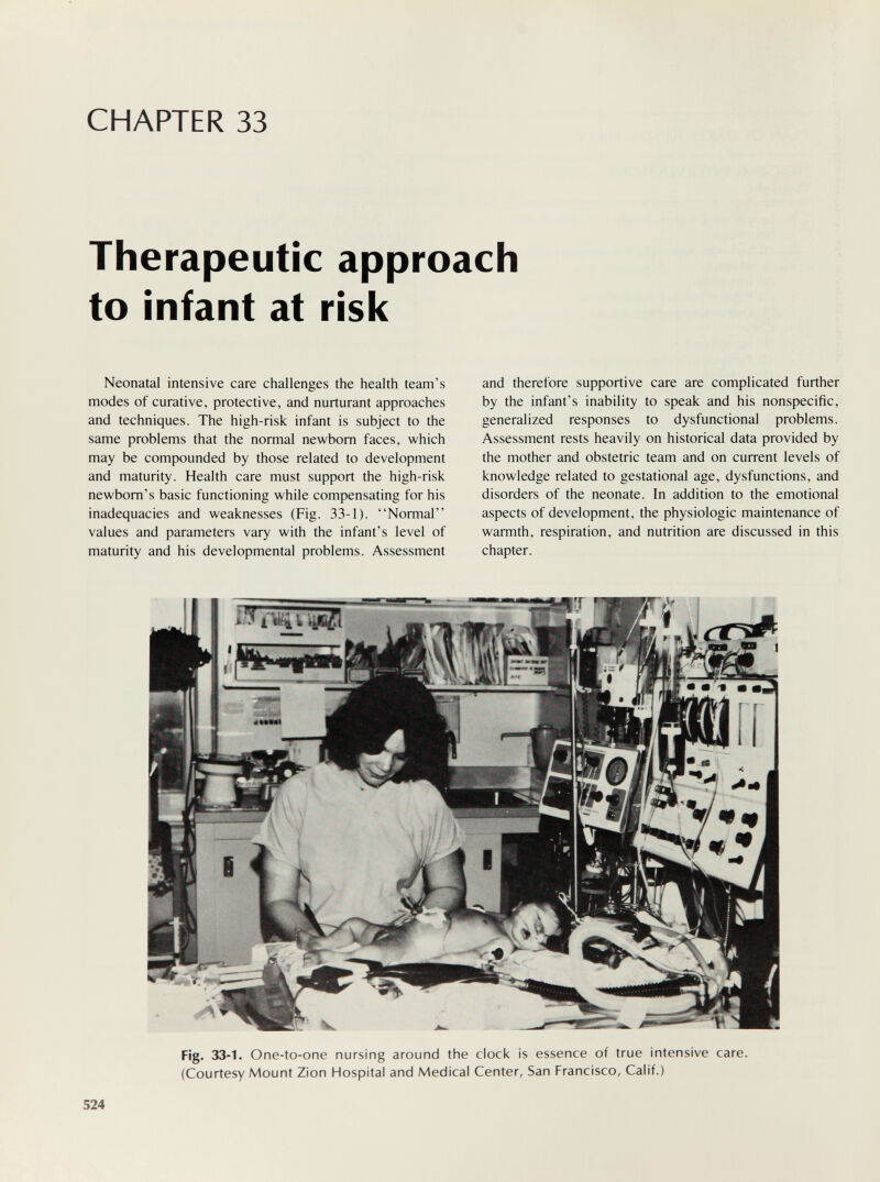 CHAPTER 33 Therapeutic approach to infant at risk Neonatal intensive care cliallenges the health team's modes of curative, protective, and nurturant approaches and techniques. The high-risk infant is subject to the same problems that the normal newborn faces, which may be compounded by those related to development and maturity. Health care must support the high-risk newborn's basic functioning while compensating for his inadequacies and weaknesses (Fig. 33-1). Normal values and parameters vary with the infant's level of maturity and his developmental problems. Assessment and therefore supportive care are complicated further by the infant's inability to speak and his nonspecific, generalized responses to dysfunctional problems. Assessment rests heavily on historical data provided by the mother and obstetric team and on current levels of knowledge related to gestational age, dysfunctions, and disorders of the neonate. In addition to the emotional aspects of development, the physiologic maintenance of warmth, respiration, and nutrition are discussed in this chapter. Fig. 33-1. One-to-one nursing around the clock is essence of true intensive care. (Courtesy Mount ZIon Hospital and Medical Center, San Francisco, Calif.) 524