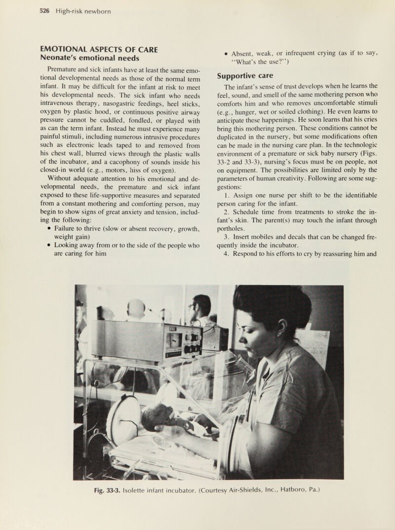 526 High-risk newborn EMOTIONAL ASPECTS OF CARE Neonate's emotional needs Premature and sick infants have at least the same emo¬ tional developmental needs as those of the normal term infant. It may be difficult for the infant at risk to meet his developmental needs. The sick infant who needs intravenous therapy, nasogastric feedings, heel sticks, oxygen by plastic hood, or continuous positive airway pressure cannot be cuddled, fondled, or played with as can the term infant. Instead he must experience many painful stimuli, including numerous intrusive procedures such as electronic leads taped to and removed from his chest wall, blurred views through the plastic walls of the incubator, and a cacophony of sounds inside his closed-in world (e.g., motors, hiss of oxygen). Without adequate attention to his emotional and de¬ velopmental needs, the premature and sick infant exposed to these life-supportive measures and separated from a constant mothering and comforting person, may begin to show signs of great anxiety and tension, includ¬ ing the following: • Failure to thrive (slow or absent recovery, growth, weight gain) • Looking away from or to the side of the people who are caring for him • Absent, weak, or infrequent crying (as if to say, What's the use?) Supportive care The infant's sense of trust develops when he leams the feel, sound, and smell of the same mothering person who comforts him and who removes uncomfortable stimuli (e.g., hunger, wet or soiled clothing). He even leams to anticipate these happenings. He soon leams that his cries bring this mothering person. These conditions cannot be duplicated in the nursery, but some modifications often can be made in the nursing care plan. In the technologic environment of a premature or sick baby nursery (Figs. 33-2 and 33-3), nursing's focus must be on people, not on equipment. The possibilities are limited only by the parameters of human creativity. Following are some sug¬ gestions: 1. Assign one nurse per shift to be the identifiable person caring for the infant. 2. Schedule time from treatments to stroke the in¬ fant's skin. The parent(s) may touch the infant through portholes. 3. Insert mobiles and decals that can be changed fre¬ quently inside the incubator. 4. Respond to his efforts to cry by reassuring him and Fig. 33-3. Isolette infant incubator. (Courtesy Air-Shields, Inc., Hatboro, Pa.)