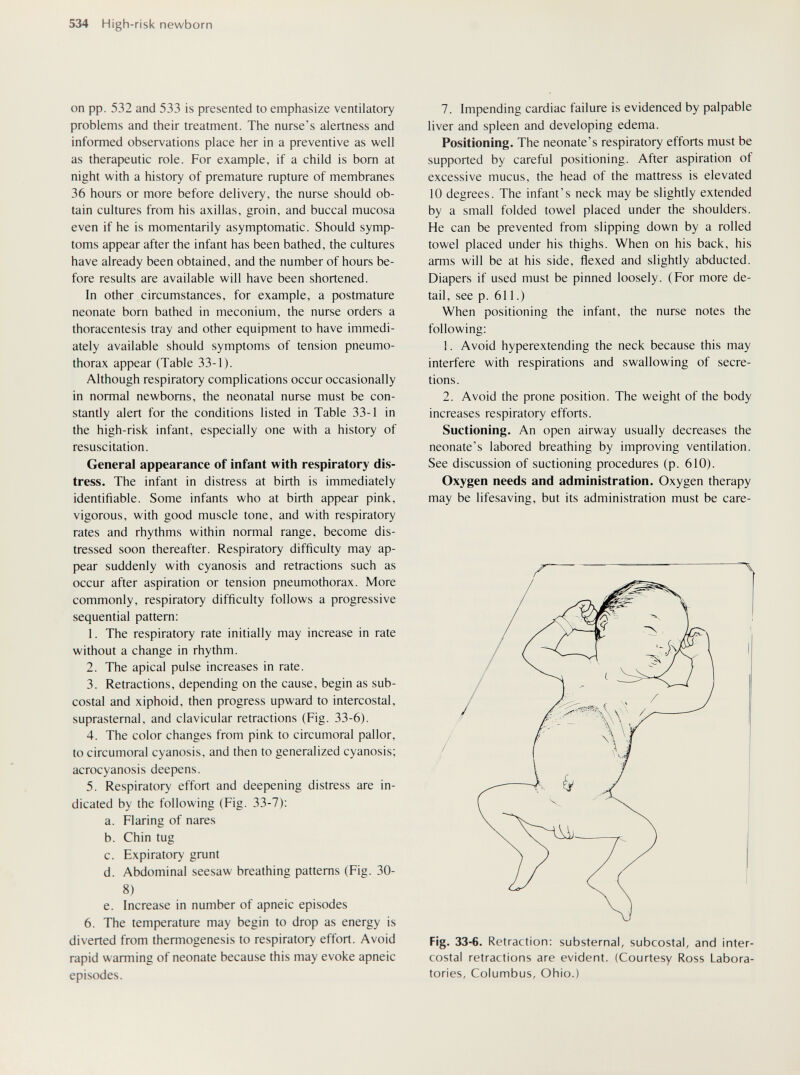 534 High-risk newborn on pp. 532 and 533 is presented to emphasize ventilatory problems and their treatment. The nurse's alertness and informed observations place her in a preventive as well as therapeutic role. For example, if a child is bom at night with a history of premature rupture of membranes 36 hours or more before delivery, the nurse should ob¬ tain cultures from his axillas, groin, and buccal mucosa even if he is momentarily asymptomatic. Should symp¬ toms appear after the infant has been bathed, the cultures have already been obtained, and the number of hours be¬ fore results are available will have been shortened. In other circumstances, for example, a postmature neonate born bathed in meconium, the nurse orders a thoracentesis tray and other equipment to have immedi¬ ately available should symptoms of tension pneumo¬ thorax appear (Table 33-1). Although respiratory complications occur occasionally in normal newborns, the neonatal nurse must be con¬ stantly alert for the conditions listed in Table 33-1 in the high-risk infant, especially one with a history of resuscitation. General appearance of infant with respiratory dis¬ tress. The infant in distress at birth is immediately identifiable. Some infants who at birth appear pink, vigorous, with good muscle tone, and with respiratory rates and rhythms within normal range, become dis¬ tressed soon thereafter. Respiratory difficulty may ap¬ pear suddenly with cyanosis and retractions such as occur after aspiration or tension pneumothorax. More commonly, respiratory difficulty follows a progressive sequential pattern: 1. The respiratory rate initially may increase in rate without a change in rhythm. 2. The apical pulse increases in rate. 3. Retractions, depending on the cause, begin as sub¬ costal and xiphoid, then progress upward to intercostal, suprasternal, and clavicular retractions (Fig. 33-6). 4. The color changes from pink to circumoral pallor, to circumoral cyanosis, and then to generalized cyanosis; acrocyanosis deepens. 5. Respiratory effort and deepening distress are in¬ dicated by the following (Fig. 33-7); a. Flaring of nares b. Chin tug c. Expiratory grunt d. Abdominal seesaw breathing patterns (Fig. 30- 8) e. Increase in number of apneic episodes 6. The temperature may begin to drop as energy is diverted from themiogenesis to respiratory effort. Avoid rapid warming of neonate because this may evoke apneic episodes. 7. Impending cardiac failure is evidenced by palpable liver and spleen and developing edema. Positioning. The neonate's respiratory efforts must be supported by careful positioning. After aspiration of excessive mucus, the head of the mattress is elevated 10 degrees. The infant's neck may be slightly extended by a small folded towel placed under the shoulders. He can be prevented from slipping down by a rolled towel placed under his thighs. When on his back, his arms will be at his side, flexed and slightly abducted. Diapers if used must be pinned loosely. (For more de¬ tail, see p. 611.) When positioning the infant, the nurse notes the following: 1. Avoid hyperextending the neck because this may interfere with respirations and swallowing of secre¬ tions. 2. Avoid the prone position. The weight of the body increases respiratory efforts. Suctioning. An open airway usually decreases the neonate's labored breathing by improving ventilation. See discussion of suctioning procedures (p. 610). Oxygen needs and administration. Oxygen therapy may be lifesaving, but its administration must be care- Fig- 33-6. Retraction; substernal, subcostal, and inter¬ costal retractions are evident. (Courtesy Ross Labora¬ tories, Columbus, Ohio.)