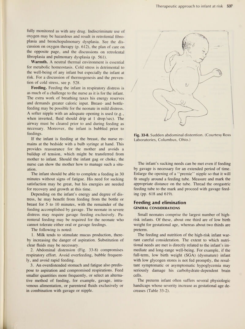 Therapeutic approach to infant at risk 537 fully monitored as with any drug. Indiscriminate use of oxygen may be hazardous and result in retrolental fibro¬ plasia and bronchopulmonary dysplasia. See the dis¬ cussion on oxygen therapy (p. 612), the plan of care on the opposite page, and the discussions on retrolental fibroplasia and pulmonary dysplasia (p. 561). Warmth. A neutral thermal environment is essential for metabolic homeostasis. Cold stress is detrimental to the well-being of any infant but especially the infant at risk. For a discussion of thermogenesis and the preven¬ tion of cold stress, see p. 528. Feeding. Feeding the infant in respiratory distress is as much of a challenge to the nurse as it is for the infant. The extra work of breathing taxes his energy reserves and demands greater caloric input. Breast- and bottle- feeding may be possible for the neonate in mild distress. A softer nipple with an adequate opening is used (e.g., when inverted, fluid should drip at 1 drop/sec). The airway must be cleared prior to and during feeding as necessary. Moreover, the infant is bubbled prior to feedings. If the infant is feeding at the breast, the nurse re¬ mains at the bedside with a bulb syringe at hand. This provides reassurance for the mother and avoids a buildup of tension, which might be transferred from mother to infant. Should the infant gag or choke, the nurse can show the mother how to manage such a situ¬ ation. The infant should be able to complete a feeding in 30 minutes without signs of fatigue. His need for sucking satisfaction may be great, but his energies are needed for recovery and growth at this time. Depending on the infant's energy and degree of dis¬ tress, he may benefit from feeding from the bottle or breast for 5 to 10 minutes, with the remainder of the feeding accomplished by gavage. The neonate in severe distress may require gavage feeding exclusively. Pa¬ renteral feeding may be required for the neonate who cannot tolerate either oral or gavage feedings. The following is noted: 1. Milk tends to stimulate mucus production, there¬ by increasing the danger of aspiration. Substitution of clear fluids may be necessary. 2. Abdominal distension (Fig. 33-8) compromises respiratory effort. Avoid overfeeding, bubble frequent¬ ly, and avoid rapid feeding. 3. An overdistended stomach and fatigue also predis¬ pose to aspiration and compromised respirations. Feed smaller quantities more frequently, or select an alterna¬ tive method of feeding, for example, gavage, intra¬ venous alimentation, or parenteral fluids exclusively or in combination with gavage or nipple. Fig. 33-8. Sudden abdominal distention. (Courtesy Ross Laboratories, Columbus, Ohio.) The infant's sucking needs can be met even if feeding by gavage is necessary for an extended period of time. Enlarge the opening of a premie nipple so that it will fit snugly around a feeding tube. Measure and mark the appropriate distance on the tube. Thread the orogastric feeding tube to the mark and proceed with gavage feed¬ ing (pp. 618 and 619). Feeding and elimination GENERAL CONSIDERATIONS Small neonates comprise the largest number of high- risk infants. Of these, about one third are of low birth weight for gestational age, whereas about two thirds are preterm. The feeding and nutrition of the high-risk infant war¬ rant careful consideration. The extent to which nutri¬ tional needs are met is directly related to the infant's im¬ mediate and long-range well-being. For example, if the full-term, low birth weight (SGA) (dysmature) infant with low glycogen stores is not fed promptly, the resul¬ tant symptomatic or asymptomatic hypoglycemia may seriously damage his carbohydrate-dependent brain cells. The preterm infant often suffers several physiologic handicaps whose severity increase as gestational age de¬ creases (Table 33-2).