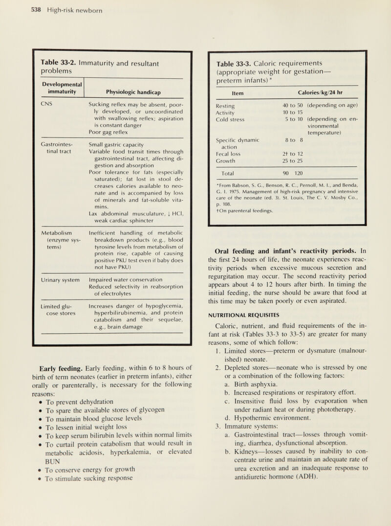 538 High- risk newborn Early feeding. Early feeding, within 6 to 8 hours of birth of term neonates (earlier in preterm infants), either orally or parenterally, is necessary for the following reasons: • To prevent dehydration • To spare the available stores of glycogen • To maintain blood glucose levels • To lessen initial weight loss • To keep serum bilirubin levels within normal limits • To curtail protein catabolism that would result in metabolic acidosis, hyperkalemia, or elevated BUN • To conserve energy for growth • To stimulate sucking response Oral feeding and infant's reactivity periods. In the first 24 hours of life, the neonate experiences reac¬ tivity periods when excessive mucous secretion and regurgitation may occur. The second reactivity period appears about 4 to 12 hours after birth. In timing the initial feeding, the nurse should be aware that food at this time may be taken poorly or even aspirated. NUTRITIONAL REQUISITES Caloric, nutrient, and fluid requirements of the in¬ fant at risk (Tables 33-3 to 33-5) are greater for many reasons, some of which follow: 1. Limited stores—preterm or dysmature (malnour¬ ished) neonate. 2. Depleted stores—neonate who is stressed by one or a combination of the following factors: a. Birth asphyxia. b. Increased respirations or respiratory effort. c. Insensitive fluid loss by evaporation when under radiant heat or during phototherapy. d. Hypothermic environment. 3. Immature systems: a. Gastrointestinal tract—losses through vomit¬ ing, diarrhea, dysfunctional absoфtion. b. Kidneys—losses caused by inability to con¬ centrate urine and maintain an adequate rate of urea excretion and an inadequate response to antidiuretic hormone (ADH).
