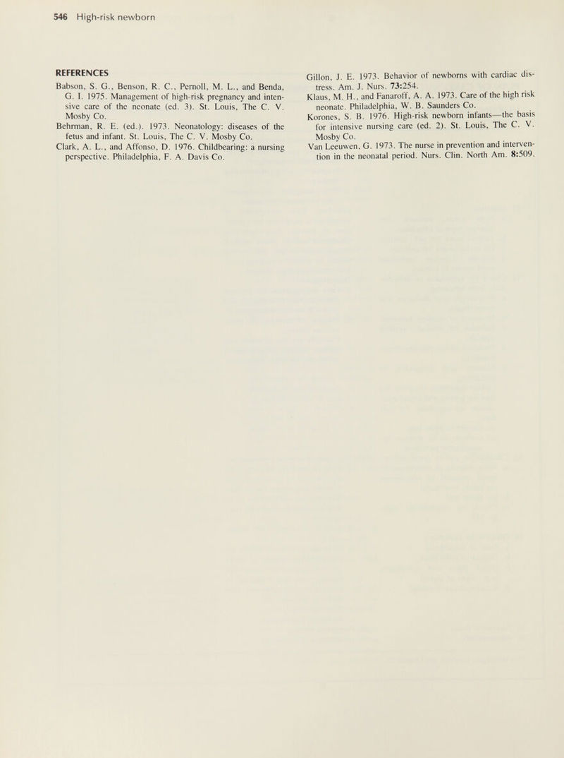 546 High-risk newborn REFERENCES Babson, S. G., Benson, R. C., Pemoll, M. L., and Benda, G. I. 1975. Management of high-risk pregnancy and inten¬ sive care of the neonate (ed. 3). St. Louis, The C. V. Mosby Co. Behrman, R. E. (ed.). 1973. Neonatology; diseases of the fetus and infant. St. Louis, The C. V. Mosby Co. Clark, A. L., and Affonso, D. 1976. Childbearing: a nursing perspective. Philadelphia, F. A. Davis Co. Gillon, J. E. 1973. Behavior of newborns with cardiac dis¬ tress. Am. J. Nurs. 73:254. Klaus, M. H., and Fanaroff, A. A. 1973. Care of the high risk neonate. Philadelphia, W. B. Saunders Co. Korones, S. B. 1976. High-risk newborn infants—the basis for intensive nursing care (ed. 2). St. Louis, The C. V. Mosby Co. Van Leeuwen, G. 1973. The nurse in prevention and interven¬ tion in the neonatal period. Nurs. Clin. North Am. 8:509.