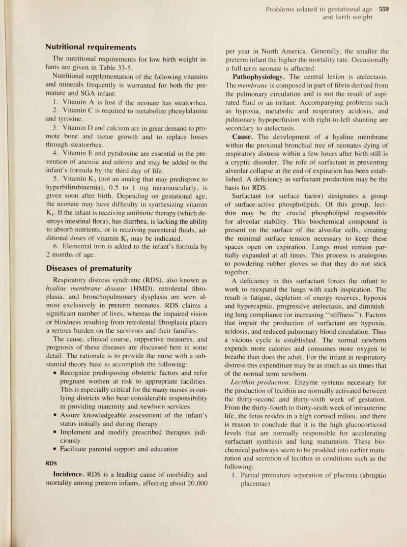Problems related to gestational age 559 and birth weight Nutritional requirements The nutritional requirements for low birth weight in¬ fants are given in Table 33-5. Nutritional supplementation of the following vitamins and minerals frequently is warranted for both the pre¬ mature and SGA infant: 1. Vitamin A is lost if the neonate has steatorrhea. 2. Vitamin С is required to metabolize phenylalanine and tyrosine. 3. Vitamin D and calcium are in great demand to pro¬ mote bone and tissue growth and to replace losses through steatorrhea. 4. Vitamin E and pyridoxine are essential in the pre¬ vention of anemia and edema and may be added to the infant's formula by the third day of life. 5. Vitamin Kj (not an analog that may predispose to hyperbilirubinemia), 0.5 to 1 mg intramuscularly, is given soon after birth. Depending on gestational age, the neonate may have difficulty in synthesizing vitamin Kj. If the infant is receiving antibiotic therapy (which de¬ stroys intestinal flora), has diarrhea, is lacking the ability to absorb nutrients, or is receiving parenteral fluids, ad¬ ditional doses of vitamin Ki may be indicated. 6. Elemental iron is added to the infant's formula by 2 months of age. Diseases of prematurity Respiratory distress syndrome (RDS), also known as hyaline membrane disease (HMD), retrolental fibro¬ plasia, and bronchopulmonary dysplasia are seen al¬ most exclusively in preterm neonates. RDS claims a significant number of lives, whereas the impaired vision or blindness resulting from retrolental fibroplasia places a serious burden on the survivors and their families. The cause, clinical course, supportive measures, and prognosis of these diseases are discussed here in some detail. The rationale is to provide the nurse with a sub¬ stantial theory base to accomplish the following: • Recognize predisposing obstetric factors and refer pregnant women at risk to appropriate facilities. This is especially critical for the many nurses in out¬ lying districts who bear considerable responsibility in providing maternity and newborn services. • Assure knowledgeable assessment of the infant's status initially and during therapy • Implement and modify prescribed therapies judi¬ ciously • Facilitate parental support and education RDS Incidence. RDS is a leading cause of morbidity and mortality among preterm infants, affecting about 20,000 per year in North America. Generally, the smaller the preterm infant the higher the mortality rate. Occasionally a full-term neonate is affected. Pathophysiology. The central lesion is atelectasis. The membrane is composed in part of fibrin derived from the pulmonary circulation and is not the result of aspi¬ rated fluid or an irritant. Accompanying problems such as hypoxia, metabolic and respiratory acidosis, and pulmonary hypoperfusion with right-to-left shunting are secondary to atelectasis. Cause. The development of a hyaline membrane within the proximal bronchial tree of neonates dying of respiratory distress within a few hours after birth still is a cryptic disorder. The role of surfactant in preventing alveolar collapse at the end of expiration has been estab¬ lished. A deficiency in surfactant production may be the basis for RDS. Surfactant (or surface factor) designates a group of surface-active phospholipids. Of this group, leci¬ thin may be the crucial phospholipid responsible for alveolar stability. This biochemical compound is present on the surface of the alveolar cells, creating the minimal surface tension necessary to keep these spaces open on expiration. Lungs must remain par¬ tially expanded at all times. This process is analogous to powdering rubber gloves so that they do not stick together. A deficiency in this surfactant forces the infant to work to reexpand the lungs with each inspiration. The result is fatigue, depletion of energy reserves, hypoxia and hypercapnia, progressive atelectasis, and diminish¬ ing lung compliance (or increasing stiffness). Factors that impair the production of surfactant are hypoxia, acidosis, and reduced pulmonary blood circulation. Thus a vicious cycle is established. The normal newborn expends more calories and consumes more oxygen to breathe than does the adult. For the infant in respiratory distress this expenditure may be as much as six times that of the normal term newborn. Lecithin production. Enzyme systems necessary for the production of lecithin are normally activated between the thirty-second and thirty-sixth week of gestation. From the thirty-fourth to thirty-sixth week of intrauterine life, the fetus resides in a high Cortisol milieu, and there is reason to conclude that it is the high glucocorticoid levels that are normally responsible for accelerating surfactant synthesis and lung maturation. These bio¬ chemical pathways seem to be prodded into earlier matu¬ ration and secretion of lecithin in conditions such as the following: 1. Partial premature separation of placenta (abruptio placentae)