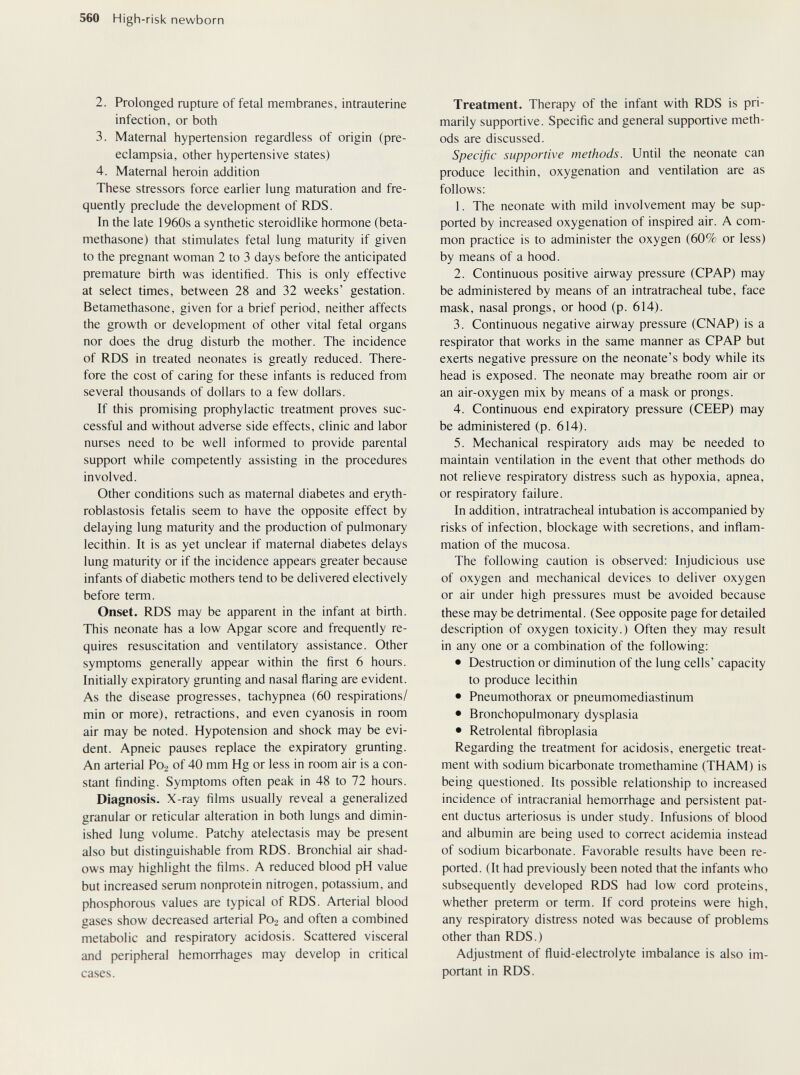 560 High-risk newborn 2. Prolonged rupture of fetal membraries, intrauterine infection, or both 3. Maternal hypertension regardless of origin (pre¬ eclampsia, other hypertensive states) 4. Maternal heroin addition These stressors force earlier lung maturation and fre¬ quently preclude the development of RDS. In the late 1960s a synthetic steroidlike hormone (beta¬ methasone) that stimulates fetal lung maturity if given to the pregnant woman 2 to 3 days before the anticipated premature birth was identified. This is only effective at select times, between 28 and 32 weeks' gestation. Betamethasone, given for a brief period, neither affects the growth or development of other vital fetal organs nor does the drug disturb the mother. The incidence of RDS in treated neonates is greatly reduced. There¬ fore the cost of caring for these infants is reduced from several thousands of dollars to a few dollars. If this promising prophylactic treatment proves suc¬ cessful and without adverse side effects, clinic and labor nurses need to be well informed to provide parental support while competently assisting in the procedures involved. Other conditions such as maternal diabetes and eryth¬ roblastosis fetalis seem to have the opposite effect by delaying lung maturity and the production of pulmonary lecithin. It is as yet unclear if maternal diabetes delays lung maturity or if the incidence appears greater because infants of diabetic mothers tend to be delivered electively before term. Onset. RDS may be apparent in the infant at birth. This neonate has a low Apgar score and frequently re¬ quires resuscitation and ventilatory assistance. Other symptoms generally appear within the first 6 hours. Initially expiratory grunting and nasal ñaring are evident. As the disease progresses, tachypnea (60 respirations/ min or more), retractions, and even cyanosis in room air may be noted. Hypotension and shock may be evi¬ dent. Apneic pauses replace the expiratory grunting. An arterial P02 of 40 mm Hg or less in room air is a con¬ stant finding. Symptoms often peak in 48 to 72 hours. Diagnosis. X-ray films usually reveal a generalized granular or reticular alteration in both lungs and dimin¬ ished lung volume. Patchy atelectasis may be present also but distinguishable from RDS. Bronchial air shad¬ ows may highlight the films. A reduced blood pH value but increased serum nonprotein nitrogen, potassium, and phosphorous values are typical of RDS. Arterial blood gases show decreased arterial P02 and often a combined metabolic and respiratory acidosis. Scattered visceral and peripheral hemorrhages may develop in critical cases. Treatment. Therapy of the infant with RDS is pri¬ marily supportive. Specific and general supportive meth¬ ods are discussed. Specific supportive methods. Until the neonate can produce lecithin, oxygenation and ventilation are as follows: 1. The neonate with mild involvement may be sup¬ ported by increased oxygenation of inspired air. A com¬ mon practice is to administer the oxygen (60% or less) by means of a hood. 2. Continuous positive airway pressure (CPAP) may be administered by means of an intratracheal tube, face mask, nasal prongs, or hood (p. 614). 3. Continuous negative airway pressure (CNAP) is a respirator that works in the same manner as CPAP but exerts negative pressure on the neonate's body while its head is exposed. The neonate may breathe room air or an air-oxygen mix by means of a mask or prongs. 4. Continuous end expiratory pressure (CEEP) may be administered (p. 614). 5. Mechanical respiratory aids may be needed to maintain ventilation in the event that other methods do not relieve respiratory distress such as hypoxia, apnea, or respiratory failure. In addition, intratracheal intubation is accompanied by risks of infection, blockage with secretions, and inflam¬ mation of the mucosa. The following caution is observed: Injudicious use of oxygen and mechanical devices to deliver oxygen or air under high pressures must be avoided because these may be detrimental. (See opposite page for detailed description of oxygen toxicity.) Often they may result in any one or a combination of the following: • Destruction or diminution of the lung cells' capacity to produce lecithin • Pneumothorax or pneumomediastinum • Bronchopulmonary dysplasia • Retrolental fibroplasia Regarding the treatment for acidosis, energetic treat¬ ment with sodium bicarbonate tromethamine (THAM) is being questioned. Its possible relationship to increased incidence of intracranial hemorrhage and persistent pat¬ ent ductus arteriosus is under study. Infusions of blood and albumin are being used to correct acidemia instead of sodium bicarbonate. Favorable results have been re¬ ported. (It had previously been noted that the infants who subsequently developed RDS had low cord proteins, whether preterm or term. If cord proteins were high, any respiratory distress noted was because of problems other than RDS.) Adjustment of fluid-electrolyte imbalance is also im¬ portant in RDS.