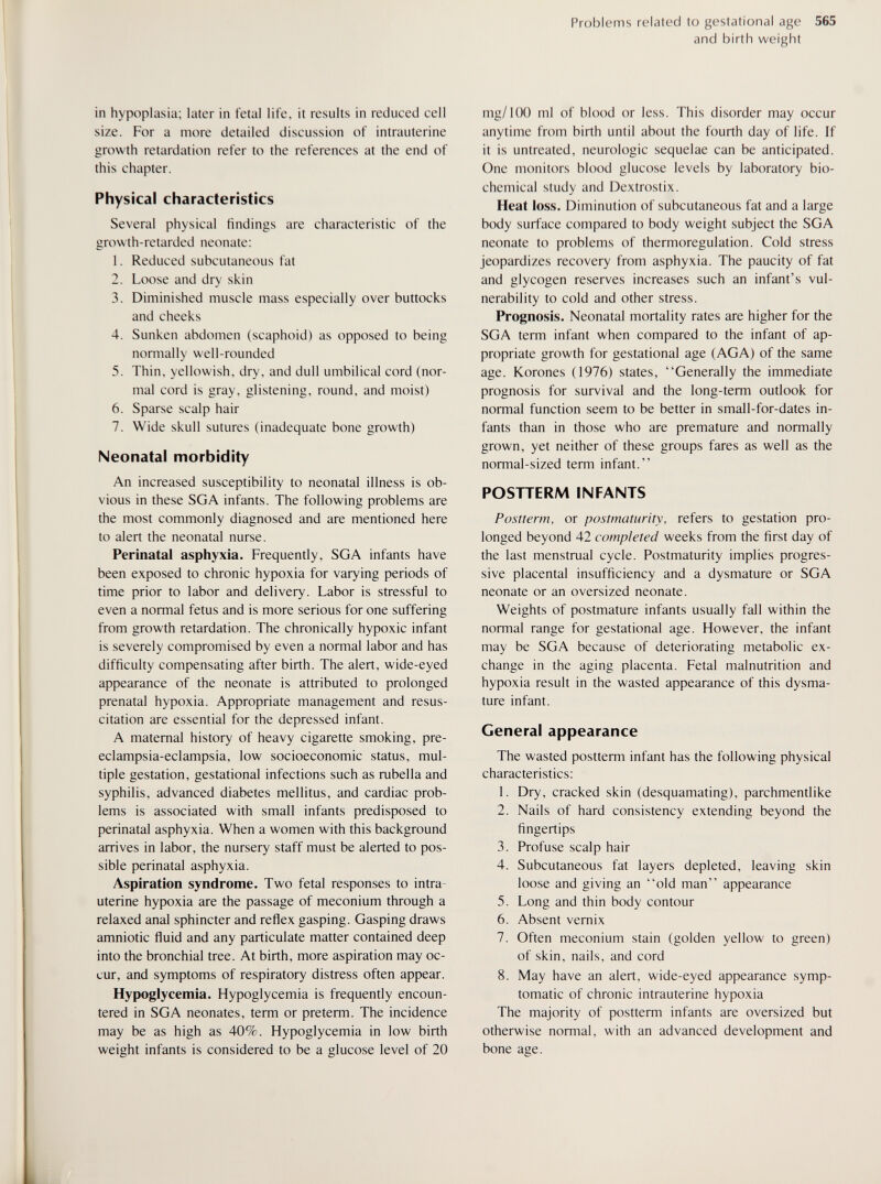 Problems related to gestational age 565 and birth weight in hypoplasia; later in fetal life, it results in reduced cell size. For a more detailed discussion of intrauterine growth retardation refer to the references at the end of this chapter. Physical characteristics Several physical findings are characteristic of the growth-retarded neonate: 1. Reduced subcutaneous fat 2. Loose and dry skin 3. Diminished muscle mass especially over buttocks and cheeks 4. Sunken abdomen (scaphoid) as opposed to being normally well-rounded 5. Thin, yellowish, dry, and dull umbilical cord (nor¬ mal cord is gray, glistening, round, and moist) 6. Sparse scalp hair 7. Wide skull sutures (inadequate bone growth) Neonatal morbidity An increased susceptibility to neonatal illness is ob¬ vious in these SGA infants. The following problems are the most commonly diagnosed and are mentioned here to alert the neonatal nurse. Perinatal asphyxia. Frequently, SGA infants have been exposed to chronic hypoxia for varying periods of time prior to labor and delivery. Labor is stressful to even a normal fetus and is more serious for one suffering from growth retardation. The chronically hypoxic infant is severely compromised by even a normal labor and has difficulty compensating after birth. The alert, wide-eyed appearance of the neonate is attributed to prolonged prenatal hypoxia. Appropriate management and resus¬ citation are essential for the depressed infant. A maternal history of heavy cigarette smoking, pre- eclampsia-eclampsia, low socioeconomic status, mul¬ tiple gestation, gestational infections such as rubella and syphilis, advanced diabetes mellitus, and cardiac prob¬ lems is associated with small infants predisposed to perinatal asphyxia. When a women with this background arrives in labor, the nursery staff must be alerted to pos¬ sible perinatal asphyxia. Aspiration syndrome. Two fetal responses to intra¬ uterine hypoxia are the passage of meconium through a relaxed anal sphincter and reflex gasping. Gasping draws amniotic fluid and any particulate matter contained deep into the bronchial tree. At birth, more aspiration may oc¬ cur, and symptoms of respiratory distress often appear. Hypoglycemia. Hypoglycemia is frequently encoun¬ tered in SGA neonates, term or preterm. The incidence may be as high as 40%. Hypoglycemia in low birth weight infants is considered to be a glucose level of 20 mg/100 ml of blood or less. This disorder may occur anytime from birth until about the fourth day of life. If it is untreated, neurologic sequelae can be anticipated. One monitors blood glucose levels by laboratory bio¬ chemical study and Dextrostix. Heat loss. Diminution of subcutaneous fat and a large body surface compared to body weight subject the SGA neonate to problems of thermoregulation. Cold stress jeopardizes recovery from asphyxia. The paucity of fat and glycogen reserves increases such an infant's vul¬ nerability to cold and other stress. Prognosis. Neonatal mortality rates are higher for the SGA term infant when compared to the infant of ap¬ propriate growth for gestational age (AGA) of the same age. Korones (1976) states, Generally the immediate prognosis for survival and the long-term outlook for normal function seem to be better in small-for-dates in¬ fants than in those who are premature and normally grown, yet neither of these groups fares as well as the normal-sized term infant. POSTTERM INFANTS Postterm, or postmaturity, refers to gestation pro¬ longed beyond 42 completed weeks from the first day of the last menstrual cycle. Postmaturity implies progres¬ sive placental insufficiency and a dysmature or SGA neonate or an oversized neonate. Weights of postmature infants usually fall within the normal range for gestational age. However, the infant may be SGA because of deteriorating metabolic ex¬ change in the aging placenta. Fetal malnutrition and hypoxia result in the wasted appearance of this dysma¬ ture infant. General appearance The wasted postterm infant has the following physical characteristics: 1. Dry, cracked skin (desquamating), parchmentlike 2. Nails of hard consistency extending beyond the fingertips 3. Profuse scalp hair 4. Subcutaneous fat layers depleted, leaving skin loose and giving an old man appearance 5. Long and thin body contour 6. Absent vemix 7. Often meconium stain (golden yellow to green) of skin, nails, and cord 8. May have an alert, wide-eyed appearance symp¬ tomatic of chronic intrauterine hypoxia The majority of postterm infants are oversized but otherwise normal, with an advanced development and bone age.