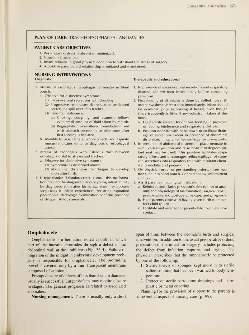 Congenital anomalies 575 PLAN OF CARE: TRACHEOESOPHAGEAL ANOMALIES PATIENT CARE OBJECTIVES 1. Respiratory distress is absent or minimized. 2. Nutrition is adequate. 3. Infant remains in good physical condition to withstand the stress of surgery. 4. A positive parent-child relationship is initiated and maintained. NURSING INTERVENTIONS Diagnostic 1. Atresia of esophagus: Esophagus terminates in blind pouch. a. Observe for distinctive symptoms: (1) Excessive oral secretions with drooling. (2) Progressive respiratory distress as unswallowed secretions spill over into trachea. (3) Feeding intolerance: (a) Choking, coughing, and cyanosis follows even small amount of fluid taken by mouth. (b) Regurgitation of unaltered formula (unmixed with stomach secretions or bile) soon after first feeding is initiated. b. inability to pass catheter into stomach (and aspirate mucus) indicates tentative diagnosis of esophageal atresia. 2. Atresia of esophagus with fistulous tract between esophagus distal to atresia and trachea. a. Observe for distinctive symptoms: (1) Symptoms as described above. (2) Abdominal distention that begins to develop soon after birth. 3. H-type fistula: If fistulous tract is small, this malforma¬ tion may not be diagnosed in very young infant. It may be diagnosed soon after birth. Examiner may become suspicious if infant experiences recurring aspiration pneumonia. Radiologic examination confirms presence of H-type fistulous anomaly. Therapeutic and educational 1. In presence of excessive oral secretions and respiratory distress, do not feed infant orally before consulting physician. 2. First feeding of all infants is done by skilled nurse. (If mother wishes to breast-feed immediately, infant should be examined prior to nursing at breast, even though there frequently is little if any colostrum taken at this time.) a. Feed sterile water. Discontinue feeding in presence of feeding intolerance and respiratory distress. b. Position neonate with head down to facilitate drain¬ age of secretions except in presence of abdominal distention, intracranial hemorrhage, or prematurity. 3. In presence of abdominal distention, place neonate in semi-Fowler's position and raise head >30 degrees (in¬ fant seat may be used). This position facilitates respi¬ ratory efforts and discourages reflux (spillage) of stom¬ ach secretions into respiratory tree with resultant chem¬ ical bronchitis and pneumonitis. 4. On physician order or per standing orders, insert suc¬ tion tube into blind pouch. Connect to low, intermittent suction. 5. Assist parents in coping with situation: a. Reinforce and clarify physician's description of anat¬ omy and physiology of malformation, surgical repair, preoperative and postoperative care, and prognosis. b. Help parents cope with having given birth to imper¬ fect child (p. 99). c. Facilitate and arrange for parent-child touch and eye contact. Omphalocele Omphalocele is a herniation noted at birth in which part of the intestine protrudes through a defect in the abdominal wall at the umbilicus (Fig. 35-4). Failure of migration of the midgut in embryonic development prob¬ ably is responsible for omphalocele. The protruding bowel is covered only by a thin, transparent membrane composed of amnion. Prompt closure of defects of less than 5 cm in diameter usually is successful. Larger defects may require closure in stages. The general prognosis is related to associated anomalies. Nursing management. There is usually only a short span of time between the neonate's birth and surgical intervention. In addition to the usual preoperative orders, preparation of the infant for surgery includes protecting the defect from infection, rupture, and drying. The physician prescribes that the omphalocele be protected by one of the following: 1. Sterile towels or sponges kept moist with sterile saline solution that has been warmed to body tem¬ perature. 2. Protective sterile petrolatum dressings and a firm plastic or metal covering. Planning for the provision of support to the parents is an essential aspect of nursing care (p. 99).