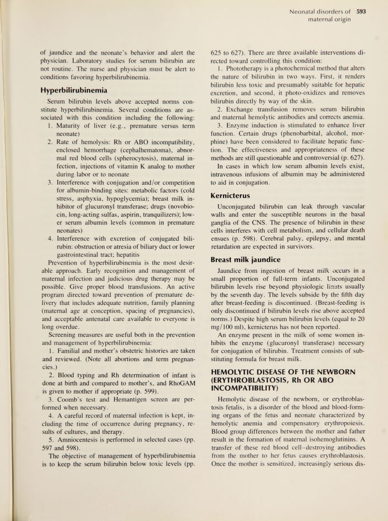 Neonatal disorders of 593 maternal origin of jaundice and the neonate's behavior and alert the physician. Laboratory studies for serum bilirubin are not routine. The nurse and physician must be alert to conditions favoring hyperbilirubinemia. Hyperbilirubinemia Serum bilirubin levels above accepted norms con¬ stitute hyperbilirubinemia. Several conditions are as¬ sociated with this condition including the following: 1. Maturity of liver (e.g., premature versus term neonate) 2. Rate of hemolysis: Rh or ABO incompatibility, enclosed hemorrhage (cephalhematoma), abnor¬ mal red blood cells (spherocytosis), maternal in¬ fection, injections of vitamin К analog to mother during labor or to neonate 3. Interference with conjugation and/or competition for albumin-binding sites: metabolic factors (cold stress, asphyxia, hypoglycemia); breast milk in¬ hibitor of glucuronyl transferase; drugs (novobio¬ cin, long-acting sulfas, aspirin, tranquilizers); low¬ er serum albumin levels (common in premature neonates) 4. Interference with excretion of conjugated bili¬ rubin: obstruction or atresia of biliary duct or lower gastrointestinal tract; hepatitis Prevention of hyperbilirubinemia is the most desir¬ able approach. Early recognition and management of maternal infection and judicious drug therapy may be possible. Give proper blood transfusions. An active program directed toward prevention of premature de¬ livery that includes adequate nutrition, family planning (maternal age at conception, spacing of pregnancies), and acceptable antenatal care available to everyone is long overdue. Screening measures are useful both in the prevention and management of hyperbilirubinemia: 1. Familial and mother's obstetric histories are taken and reviewed. (Note all abortions and term pregnan¬ cies.) 2. Blood typing and Rh determination of infant is done at birth and compared to mother's, and RhoGAM is given to mother if appropriate (p. 599). 3. Coomb's test and Hemantigen screen are per¬ formed when necessary. 4. A careful record of maternal infection is kept, in¬ cluding the time of occurrence during pregnancy, re¬ sults of cultures, and therapy. 5. Amniocentesis is performed in selected cases (pp. 597 and 598). The objective of management of hyperbilirubinemia is to keep the serum bilirubin below toxic levels (pp. 625 to 627). There are three available interventions di¬ rected toward controlling this condition: 1. Phototherapy is a photochemical method that alters the nature of bilirubin in two ways. First, it renders bilirubin less toxic and presumably suitable for hepatic excretion, and second, it photo-oxidizes and removes bilirubin directly by way of the skin. 2. Exchange transfusion removes serum bilirubin and maternal hemolytic antibodies and corrects anemia. 3. Enzyme induction is stimulated to enhance liver function. Certain drugs (phénobarbital, alcohol, mor¬ phine) have been considered to facilitate hepatic func¬ tion. The effectiveness and appropriateness of these methods are still questionable and controversial (p. 627). In cases in which low serum albumin levels exist, intravenous infusions of albumin may be administered to aid in conjugation. Kernicterus Unconjugated bilirubin can leak through vascular walls and enter the susceptible neurons in the basal ganglia of the CNS. The presence of bilirubin in these cells interferes with cell metabolism, and cellular death ensues (p. 598). Cerebral palsy, epilepsy, and mental retardation are expected in survivors. Breast milk jaundice Jaundice from ingestion of breast milk occurs in a small proportion of full-term infants. Unconjugated bilirubin levels rise beyond physiologic limits usually by the seventh day. The levels subside by the fifth day after breast-feeding is discontinued. (Breast-feeding is only discontinued if bilirubin levels rise above accepted norms.) Despite high serum bilirubin levels (equal to 20 mg/100 ml), kernicterus has not been reported. An enzyme present in the milk of some women in¬ hibits the enzyme (glucuronyl transferase) necessary for conjugation of bilirubin. Treatment consists of sub¬ stituting formula for breast milk. HEMOLYTIC DISEASE OF THE NEWBORN (ERYTHROBLASTOSIS, Rh OR ABO INCOMPATIBILITY) Hemolytic disease of the newborn, or erythroblas¬ tosis fetalis, is a disorder of the blood and blood-form¬ ing organs of the fetus and neonate characterized by hemolytic anemia and compensatory erythropoiesis. Blood group differences between the mother and father result in the formation of maternal isohemoglutinins. A transfer of these red blood cell-destroying antibodies from the mother to her fetus causes erythroblastosis. Once the mother is sensitized, increasingly serious dis-