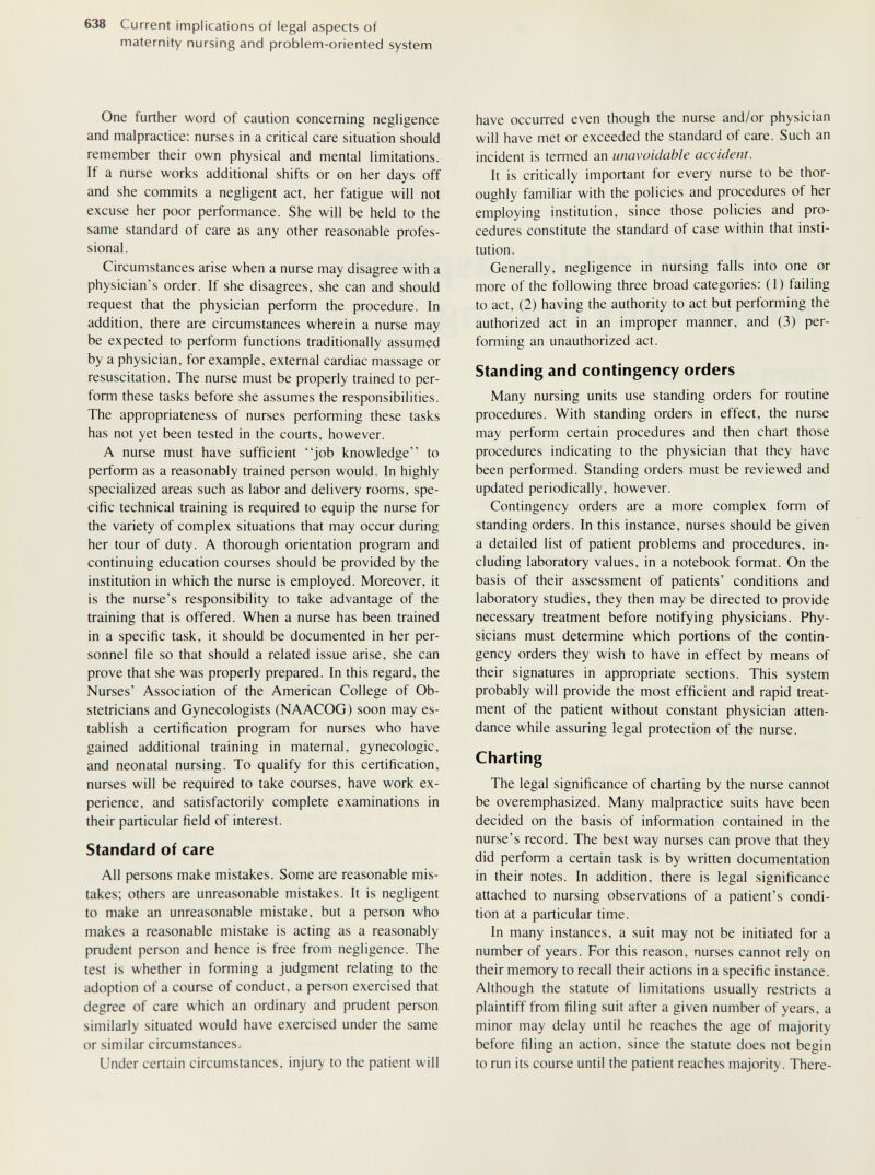 638 Current implications of legal aspects of maternity nursing and problem-oriented system Orie further word of caution concerning negligence and malpractice: nurses in a critical care situation should remember their own physical and mental limitations. If a nurse works additional shifts or on her days off and she commits a negligent act, her fatigue will not excuse her poor performance. She will be held to the same standard of care as any other reasonable profes¬ sional. Circumstances arise when a nurse may disagree with a physician's order. If she disagrees, she can and should request that the physician perform the procedure. In addition, there are circumstances wherein a nurse may be expected to perform functions traditionally assumed by a physician, for example, external cardiac massage or resuscitation. The nurse must be properly trained to per¬ form these tasks before she assumes the responsibilities. The appropriateness of nurses performing these tasks has not yet been tested in the courts, however. A nurse must have sufficient job knowledge to perform as a reasonably trained person would. In highly specialized areas such as labor and delivery rooms, spe¬ cific technical training is required to equip the nurse for the variety of complex situations that may occur during her tour of duty. A thorough orientation program and continuing education courses should be provided by the institution in which the nurse is employed. Moreover, it is the nurse's responsibility to take advantage of the training that is offered. When a nurse has been trained in a specific task, it should be documented in her per¬ sonnel file so that should a related issue arise, she can prove that she was properly prepared. In this regard, the Nurses' Association of the American College of Ob¬ stetricians and Gynecologists (NAACOG) soon may es¬ tablish a certification program for nurses who have gained additional training in maternal, gynecologic, and neonatal nursing. To qualify for this certification, nurses will be required to take courses, have work ex¬ perience, and satisfactorily complete examinations in their particular field of interest. Standard of care All persons make mistakes. Some are reasonable mis¬ takes; others are unreasonable mistakes. It is negligent to make an unreasonable mistake, but a person who makes a reasonable mistake is acting as a reasonably prudent person and hence is free from negligence. The test is whether in forming a judgment relating to the adoption of a course of conduct, a person exercised that degree of care which an ordinary and prudent person similarly situated would have exercised under the same or similar circumstances. Under certain circumstances, injury to the patient will have occurred even though the nurse and/or physician will have met or exceeded the standard of care. Such an incident is termed an unavoidable accident. It is critically important for every nurse to be thor¬ oughly familiar with the policies and procedures of her employing institution, since those policies and pro¬ cedures constitute the standard of case within that insti¬ tution. Generally, negligence in nursing falls into one or more of the following three broad categories: (1) failing to act, (2) having the authority to act but performing the authorized act in an improper manner, and (3) per¬ forming an unauthorized act. Standing and contingency orders Many nursing units use standing orders for routine procedures. With standing orders in effect, the nurse may perform certain procedures and then chart those procedures indicating to the physician that they have been performed. Standing orders must be reviewed and updated periodically, however. Contingency orders are a more complex form of standing orders. In this instance, nurses should be given a detailed list of patient problems and procedures, in¬ cluding laboratory values, in a notebook format. On the basis of their assessment of patients' conditions and laboratory studies, they then may be directed to provide necessary treatment before notifying physicians. Phy¬ sicians must determine which portions of the contin¬ gency orders they wish to have in effect by means of their signatures in appropriate sections. This system probably will provide the most efficient and rapid treat¬ ment of the padent without constant physician atten¬ dance while assuring legal protection of the nurse. Charting The legal significance of charting by the nurse cannot be overemphasized. Many malpractice suits have been decided on the basis of information contained in the nurse's record. The best way nurses can prove that they did perform a certain task is by written documentation in their notes. In addition, there is legal significance attached to nursing observations of a patient's condi¬ tion at a particular time. In many instances, a suit may not be initiated for a number of years. For this reason, nurses cannot rely on their memory to recall their actions in a specific instance. Although the statute of limitations usually restricts a plaintiff from filing suit after a given number of years, a minor may delay until he reaches the age of majority before filing an action, since the statute does not begin to run its course until the patient reaches majority. There-