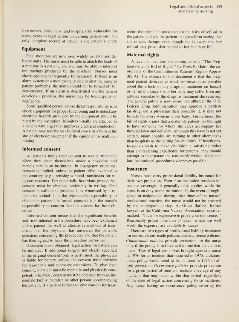 Legal and ethical aspects 639 of maternity nursing fore nurses, physicians, and hospitals are vulnerable for many years to legal action concerning patient care, the only complete record of which is the patient's chart. Equipment Fetal monitors are now used widely in labor and de¬ livery units. The nurse must be able to attach the leads of a monitor to a patient, and she must be able to interpret the tracings produced by the machine. Nurses must check equipment frequently for accuracy. If there is an alarm system or a monitoring device to alert the nurse to patient problems, the alarm should not be turned off for convenience. If an alarm is deactivated and the patient develops a problem, the nurse may be found guilty of negligence. Some qualified person whose direct responsibility is to check equipment for proper functioning and to detect any electrical hazards produced by the equipment should be hired by the institution. Monitors usually are attached to a patient with a gel that improves electrical conduction. A patient may receive an electrical shock or a burn at the site of electrode placement if the equipment is malfunc¬ tioning. Informed consent All patients imply their consent to routine treatment when they place themselves under a physician and nurse's care in an institution. In emergency situations, consent is implied, unless the patient offers evidence to the contrary (e.g., refusing a blood transfusion for re¬ ligious reasons). For potentially hazardous procedures, consent must be obtained preferably in writing. Oral consent is sufficient, provided it is witnessed by a re¬ liable individual. It is the physician's responsibility to obtain the patient's informed consent; it is the nurse's responsibility to confirm that this consent has been ob¬ tained. Informed consent means that the significant benefits and risks inherent in the procedure have been explained to the patient, as well as alternative methods of treat¬ ment, that the physician has answered the patient's questions concerning the procedure, and that the patient has then agreed to have the procedure performed. If consent is not obtained, legal action for battery can be initiated. If additional surgery not clearly specified in the original consent form is performed, the physician is liable for battery, unless the consent form provides for reasonable and necessary extensions. To give legal consent, a patient must be mentally and physically com¬ petent; otherwise, consent must be obtained from an im¬ mediate family member or other person accompanying the patient. If a patient refuses to give consent for treat¬ ment, the physician must explain the risks of refusal to the patient and ask the patient to sign a form stating that she refuses therapy even though she is aware that her refusal may prove detrimental to her health or life. Maternal rights A recent innovation in maternity care is The Preg¬ nant Patient's Bill of Rights by Doris B. Haire, the co¬ ordinator of the Committee on Patients' Rights (Appen¬ dix A). The essence of this document is that the preg¬ nant patient deserves as much information as possible about the effects of any drugs or treatment on herself or her infant, since she or her baby may suffer from any adverse sequelae to the drugs or treatment she receives. The general public is now aware that although the U.S. Federal Drug Administration may approve a particu¬ lar drug and a physician then prescribe it, it may not be safe for every woman or her baby. Furthermore, the bill of rights argues that a maternity patient has the right to have someone for whom she cares accompany her through labor and delivery. Although this issue is not yet settled, many couples are turning to other alternatives than hospitals as the setting for childbirth. If health pro¬ fessionals wish to make childbirth a satisfying rather than a threatening experience for parents, they should attempt to incoфorate the reasonable wishes of patients into institutional procedures whenever possible. Insurance Nurses must carry professional liability insurance for their own protection. Even if an institution provides in¬ surance coverage, it generally only applies while the nurse is on duty at the institution. In the event of negli¬ gence or malpractice during other times of the nurses' professional practice, the nurse would not be covered by the employer's policy. As Grace Barbee, former lawyer for the California Nurses' Association, once re¬ marked, It can be expensive to prove your innocence. Reasonably priced insurance policies, which are well worth the expense, are available to nurses. There are two types of professional liability insurance for nurses: claims-made policies and occurrence policies. Claims-made policies provide protection for the nurse only if the policy is in force at the time that the claim is made. Thus if legal action was brought against a nurse in 1976 for an incident that occurred in 1975, a claims- made policy would need to be in force in 1976 to af¬ ford protection. Occurrence policies provide protection for a given period of time and include coverage of any incidents that may occur within that period, regardless of the date of legal action concerning those incidents. Any nurse having an occurrence policy covering the