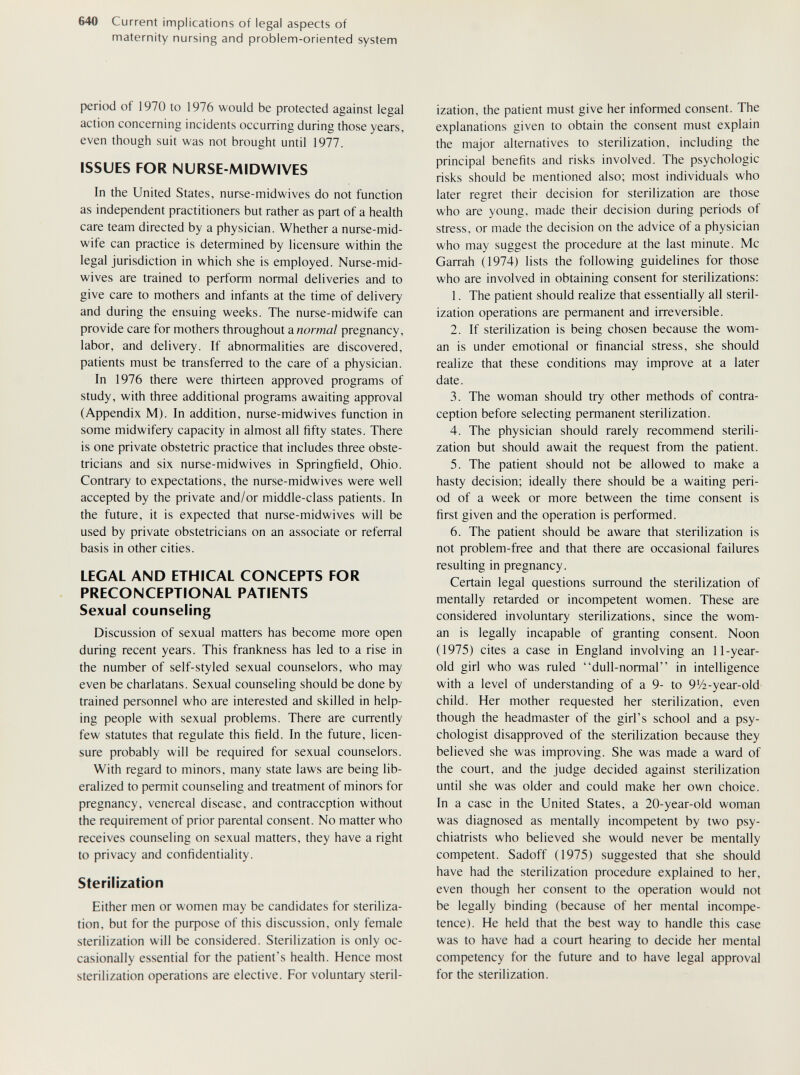 640 Current implications of legal aspects of maternity nursing and problem-oriented system period of 1970 to 1976 would be protected against legal action concerning incidents occurring during those years, even though suit was not brought until 1977. ISSUES FOR NURSE-MIDWIVES In the United States, nurse-midwives do not function as independent practitioners but rather as part of a health care team directed by a physician. Whether a nurse-mid- wife can practice is determined by licensure within the legal jurisdiction in which she is employed. Nurse-mid- wives are trained to perform normal deliveries and to give care to mothers and infants at the time of delivery and during the ensuing weeks. The nurse-midwife can provide care for mothers throughout a normal pregnancy, labor, and delivery. If abnormalities are discovered, patients must be transferred to the care of a physician. In 1976 there were thirteen approved programs of study, with three additional programs awaiting approval (Appendix M). In addition, nurse-midwives function in some midwifery capacity in almost all fifty states. There is one private obstetric practice that includes three obste¬ tricians and six nurse-midwives in Springfield, Ohio. Contrary to expectations, the nurse-midwives were well accepted by the private and/or middle-class patients. In the future, it is expected that nurse-midwives will be used by private obstetricians on an associate or referral basis in other cities. LEGAL AND ETHICAL CONCEPTS FOR PRECONCEPTIONAL PATIENTS Sexual counseling Discussion of sexual matters has become more open during recent years. This frankness has led to a rise in the number of self-styled sexual counselors, who may even be charlatans. Sexual counseling should be done by trained personnel who are interested and skilled in help¬ ing people with sexual problems. There are currently few statutes that regulate this field. In the future, licen¬ sure probably will be required for sexual counselors. With regard to minors, many state laws are being lib¬ eralized to permit counseling and treatment of minors for pregnancy, venereal disease, and contraception without the requirement of prior parental consent. No matter who receives counseling on sexual matters, they have a right to privacy and confidentiality. Sterilization Either men or women may be candidates for steriliza¬ tion, but for the puфOse of this discussion, only female sterilization will be considered. Sterilization is only oc¬ casionally essential for the patient's health. Hence most sterilization operations are elective. For voluntary steril¬ ization, the patient must give her informed consent. The explanations given to obtain the consent must explain the major alternatives to sterilization, including the principal benefits and risks involved. The psychologic risks should be mentioned also; most individuals who later regret their decision for sterilization are those who are young, made their decision during periods of stress, or made the decision on the advice of a physician who may suggest the procedure at the last minute. Mc Garrah (1974) lists the following guidelines for those who are involved in obtaining consent for sterilizations: 1. The patient should realize that essentially all steril¬ ization operations are permanent and irreversible. 2. If sterilization is being chosen because the wom¬ an is under emotional or financial stress, she should realize that these conditions may improve at a later date. 3. The woman should try other methods of contra¬ ception before selecting permanent sterilization. 4. The physician should rarely recommend sterili¬ zation but should await the request from the patient. 5. The patient should not be allowed to make a hasty decision; ideally there should be a waiting peri¬ od of a week or more between the time consent is first given and the operation is performed. 6. The patient should be aware that sterilization is not problem-free and that there are occasional failures resulting in pregnancy. Certain legal questions surround the sterilization of mentally retarded or incompetent women. These are considered involuntary sterilizations, since the wom¬ an is legally incapable of granting consent. Noon (1975) cites a case in England involving an 11-year- old girl who was ruled dull-normal in intelligence with a level of understanding of a 9- to 91/2-year-old child. Her mother requested her sterilization, even though the headmaster of the girl's school and a psy¬ chologist disapproved of the sterilization because they believed she was improving. She was made a ward of the court, and the judge decided against sterilization until she was older and could make her own choice. In a case in the United States, a 20-year-old woman was diagnosed as mentally incompetent by two psy¬ chiatrists who believed she would never be mentally competent. Sadoff (1975) suggested that she should have had the sterilization procedure explained to her, even though her consent to the operation would not be legally binding (because of her mental incompe¬ tence). He held that the best way to handle this case was to have had a court hearing to decide her mental competency for the future and to have legal approval for the sterilization.