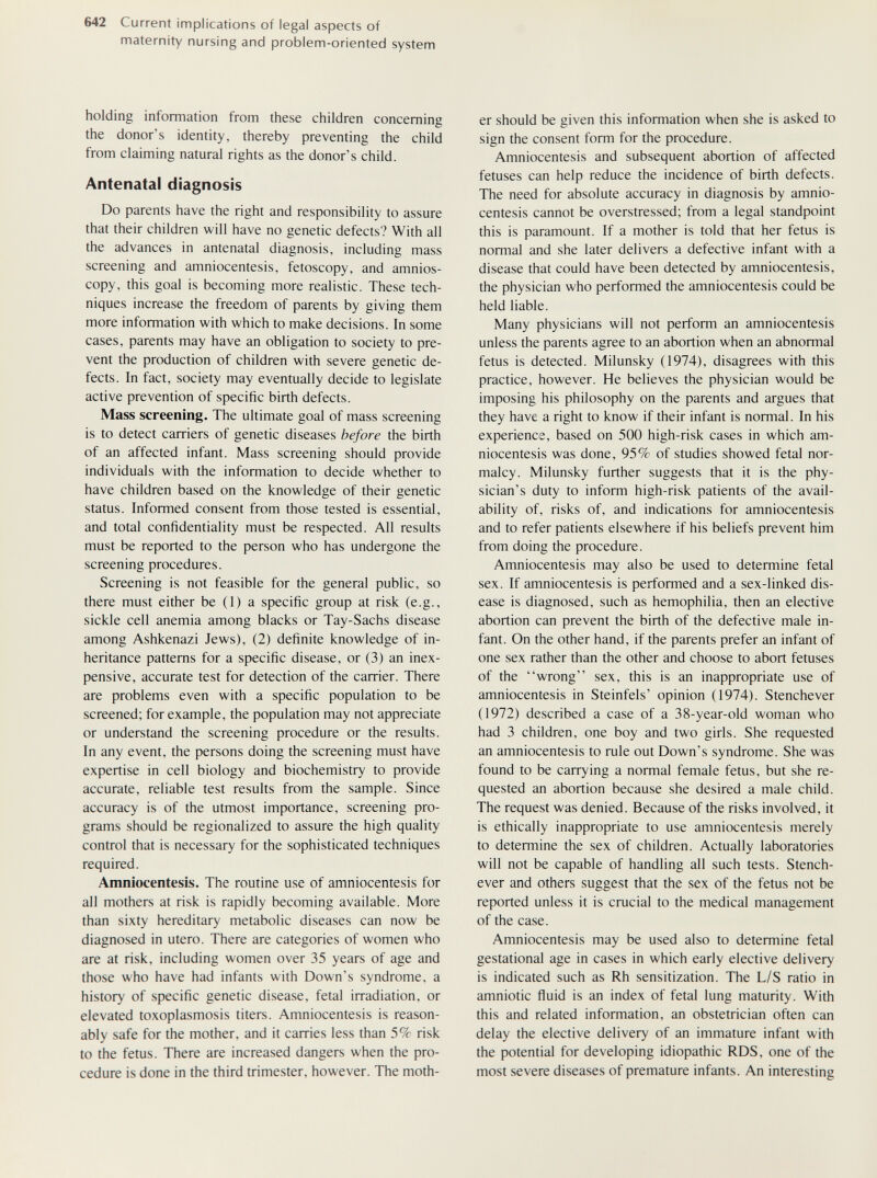 642 Current implications of legal aspects of maternity nursing and problem-oriented system holding information from these children concerning the donor's identity, thereby preventing the child from claiming natural rights as the donor's child. Antenatal diagnosis Do parents have the right and responsibility to assure that their children will have no genetic defects? With all the advances in antenatal diagnosis, including mass screening and amniocentesis, fetoscopy, and amnios- copy, this goal is becoming more realistic. These tech¬ niques increase the freedom of parents by giving them more information with which to make decisions. In some cases, parents may have an obligation to society to pre¬ vent the production of children with severe genetic de¬ fects. In fact, society may eventually decide to legislate active prevention of specific birth defects. Mass screening. The ultimate goal of mass screening is to detect carriers of genetic diseases before the birth of an affected infant. Mass screening should provide individuals with the information to decide whether to have children based on the knowledge of their genetic status. Informed consent from those tested is essential, and total confidentiality must be respected. All results must be reported to the person who has undergone the screening procedures. Screening is not feasible for the general public, so there must either be (1) a specific group at risk (e.g., sickle cell anemia among blacks or Tay-Sachs disease among Ashkenazi Jews), (2) definite knowledge of in¬ heritance patterns for a specific disease, or (3) an inex¬ pensive, accurate test for detection of the carrier. There are problems even with a specific population to be screened; for example, the population may not appreciate or understand the screening procedure or the results. In any event, the persons doing the screening must have expertise in cell biology and biochemistry to provide accurate, reliable test results from the sample. Since accuracy is of the utmost importance, screening pro¬ grams should be regionalized to assure the high quality control that is necessary for the sophisticated techniques required. Amniocentesis. The routine use of amniocentesis for all mothers at risk is rapidly becoming available. More than sixty hereditary metabolic diseases can now be diagnosed in utero. There are categories of women who are at risk, including women over 35 years of age and those who have had infants with Down's syndrome, a history of specific genetic disease, fetal irradiation, or elevated toxoplasmosis titers. Amniocentesis is reason¬ ably safe for the mother, and it carries less than 5% risk to the fetus. There are increased dangers when the pro¬ cedure is done in the third trimester, however. The moth¬ er should be given this information when she is asked to sign the consent form for the procedure. Amniocentesis and subsequent abortion of affected fetuses can help reduce the incidence of birth defects. The need for absolute accuracy in diagnosis by amnio¬ centesis cannot be overstressed; from a legal standpoint this is paramount. If a mother is told that her fetus is normal and she later delivers a defective infant with a disease that could have been detected by amniocentesis, the physician who performed the amniocentesis could be held liable. Many physicians will not perform an amniocentesis unless the parents agree to an abortion when an abnormal fetus is detected. Milunsky (1974), disagrees with this practice, however. He believes the physician would be imposing his philosophy on the parents and argues that they have a right to know if their infant is normal. In his experience, based on 500 high-risk cases in which am¬ niocentesis was done, 95% of studies showed fetal nor¬ malcy. Milunsky further suggests that it is the phy¬ sician's duty to inform high-risk patients of the avail¬ ability of, risks of, and indications for amniocentesis and to refer patients elsewhere if his beliefs prevent him from doing the procedure. Amniocentesis may also be used to determine fetal sex. If amniocentesis is performed and a sex-linked dis¬ ease is diagnosed, such as hemophilia, then an elective abortion can prevent the birth of the defective male in¬ fant. On the other hand, if the parents prefer an infant of one sex rather than the other and choose to abort fetuses of the wrong sex, this is an inappropriate use of amniocentesis in Steinfels' opinion (1974). Stenchever (1972) described a case of a 38-year-old woman who had 3 children, one boy and two girls. She requested an amniocentesis to rule out Down's syndrome. She was found to be carrying a normal female fetus, but she re¬ quested an abortion because she desired a male child. The request was denied. Because of the risks involved, it is ethically inappropriate to use amniocentesis merely to determine the sex of children. Actually laboratories will not be capable of handling all such tests. Stench¬ ever and others suggest that the sex of the fetus not be reported unless it is crucial to the medical management of the case. Amniocentesis may be used also to determine fetal gestational age in cases in which early elective delivery is indicated such as Rh sensitization. The L/S ratio in amniotic fluid is an index of fetal lung maturity. With this and related information, an obstetrician often can delay the elective delivery of an immature infant with the potential for developing idiopathic RDS, one of the most severe diseases of premature infants. An interesting