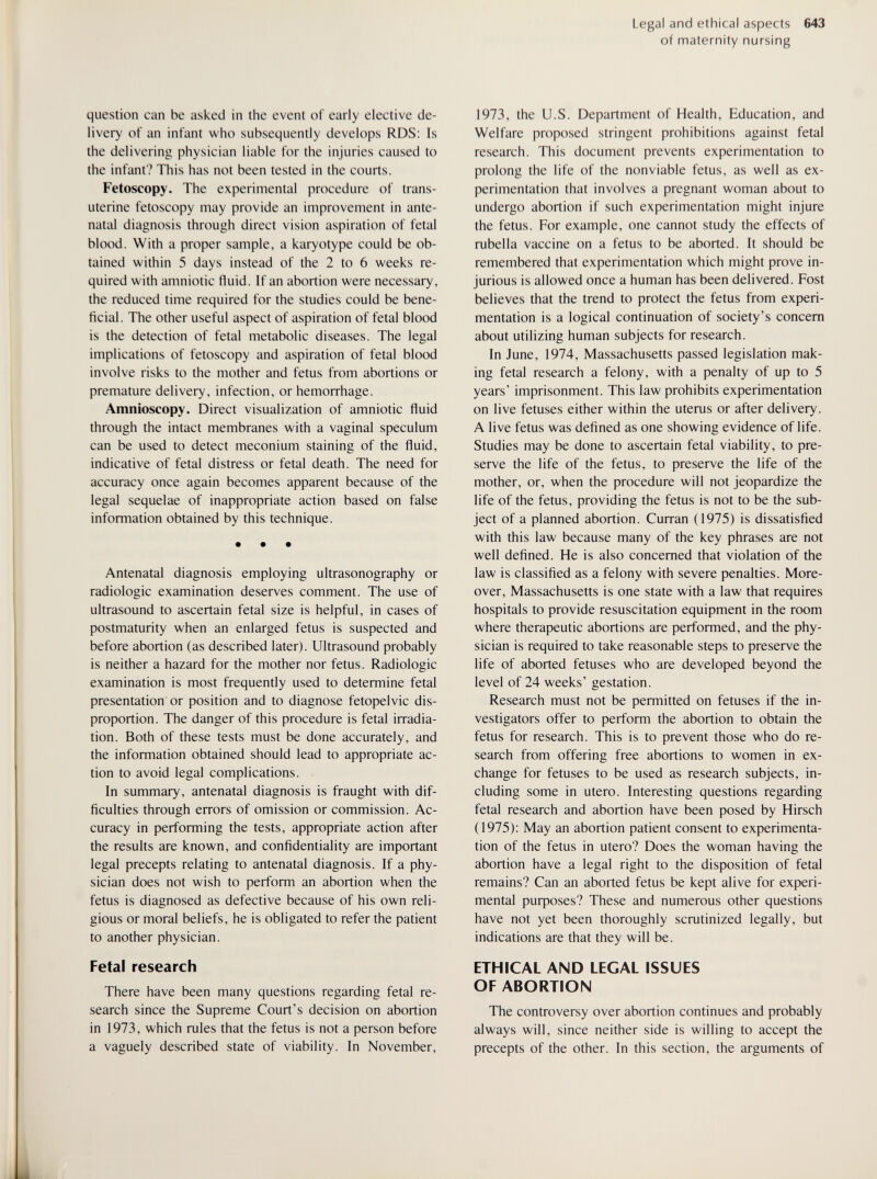 Legal and ethical aspects 643 of maternity nursing question can be asked in the event of early elective de¬ livery of an infant who subsequently develops RDS; Is the delivering physician liable for the injuries caused to the infant? This has not been tested in the courts. Fetoscopy. The experimental procedure of trans- uterine fetoscopy may provide an improvement in ante¬ natal diagnosis through direct vision aspiration of fetal blood. With a proper sample, a karyotype could be ob¬ tained within 5 days instead of the 2 to 6 weeks re¬ quired with amniotic fluid. If an abortion were necessary, the reduced time required for the studies could be bene¬ ficial. The other useful aspect of aspiration of fetal blood is the detection of fetal metabolic diseases. The legal implications of fetoscopy and aspiration of fetal blood involve risks to the mother and fetus from abortions or premature delivery, infection, or hemorrhage. Amnioscopy. Direct visualization of amniotic fluid through the intact membranes with a vaginal speculum can be used to detect meconium staining of the fluid, indicative of fetal distress or fetal death. The need for accuracy once again becomes apparent because of the legal sequelae of inappropriate action based on false information obtained by this technique. • • • Antenatal diagnosis employing ultrasonography or radiologic examination deserves comment. The use of ultrasound to ascertain fetal size is helpful, in cases of postmaturity when an enlarged fetus is suspected and before abortion (as described later). Ultrasound probably is neither a hazard for the mother nor fetus. Radiologic examination is most frequendy used to determine fetal presentation or position and to diagnose fetopelvic dis¬ proportion. The danger of this procedure is fetal irradia¬ tion. Both of these tests must be done accurately, and the information obtained should lead to appropriate ac¬ tion to avoid legal complications. In summary, antenatal diagnosis is fraught with dif¬ ficulties through errors of omission or commission. Ac¬ curacy in performing the tests, appropriate action after the results are known, and confidentiality are important legal precepts relating to antenatal diagnosis. If a phy¬ sician does not wish to perform an abortion when the fetus is diagnosed as defective because of his own reli¬ gious or moral beliefs, he is obligated to refer the patient to another physician. Fetal research There have been many questions regarding fetal re¬ search since the Supreme Court's decision on abortion in 1973, which rules that the fetus is not a person before a vaguely described state of viability. In November, 1973, the U.S. Department of Health, Education, and Welfare proposed stringent prohibitions against fetal research. This document prevents experimentation to prolong the life of the nonviable fetus, as well as ex¬ perimentation that involves a pregnant woman about to undergo abortion if such experimentation might injure the fetus. For example, one cannot study the effects of rubella vaccine on a fetus to be aborted. It should be remembered that experimentation which might prove in¬ jurious is allowed once a human has been delivered. Fost believes that the trend to protect the fetus from experi¬ mentation is a logical continuation of society's concern about utilizing human subjects for research. In June, 1974, Massachusetts passed legislation mak¬ ing fetal research a felony, with a penalty of up to 5 years' imprisonment. This law prohibits experimentation on live fetuses either within the uterus or after delivery. A live fetus was defined as one showing evidence of life. Studies may be done to ascertain fetal viability, to pre¬ serve the life of the fetus, to preserve the life of the mother, or, when the procedure will not jeopardize the life of the fetus, providing the fetus is not to be the sub¬ ject of a planned abortion. Curran (1975) is dissatisfied with this law because many of the key phrases are not well defined. He is also concerned that violation of the law is classified as a felony with severe penalties. More¬ over, Massachusetts is one state with a law that requires hospitals to provide resuscitation equipment in the room where therapeutic abortions are performed, and the phy¬ sician is required to take reasonable steps to preserve the life of aborted fetuses who are developed beyond the level of 24 weeks' gestation. Research must not be permitted on fetuses if the in¬ vestigators offer to perform the abortion to obtain the fetus for research. This is to prevent those who do re¬ search from offering free abortions to women in ex¬ change for fetuses to be used as research subjects, in¬ cluding some in utero. Interesting questions regarding fetal research and abortion have been posed by Hirsch (1975): May an abortion patient consent to experimenta¬ tion of the fetus in utero? Does the woman having the abortion have a legal right to the disposition of fetal remains? Can an aborted fetus be kept alive for experi¬ mental puфoses? These and numerous other questions have not yet been thoroughly scrutinized legally, but indications are that they will be. ETHICAL AND LEGAL ISSUES OF ABORTION The controversy over abortion continues and probably always will, since neither side is willing to accept the precepts of the other. In this section, the arguments of